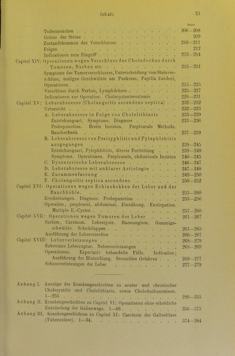 Seite Todesursachen 206-208 Grösse der Steine 209' Zustandekommen des Verschlusses 210—211 Folgen 212 Indicationen zum EingrilT 213—214 Capitel XIV: Operationen wogen Verschluss des Choledochns durch Tumoren, Narben etc 215—231 Symptome des Tumorverschlussos, Unterscheidung vomSteinver- sthluss, maligne Geschwülste am Pankreas, Papilla duodeni, Operationen 215—225 Verschluss durch Narben, Lymphdrüsen 225—227 Indicationen zur Operation. Gholecystenterostomie . . . 228—231 Capitel XV: Leberabscesse (Cholangoitis ascendens septioa) . . 232—252 Uebersicht 232—233 A. Leberabscesse in Folge von Cholelithiasis . . 233—239 Entstehungsart. Symptome. Diagnose 233—236 Probepunction. Breite Incision. Perpleurale Methode. Bauchschnitt 237—239 B. Leber ab scessevonRerityphlitis und Pylephlebitis ausgegangen 239—245 Entstehungsart, Pylephlebitis, directe Portleitung . . . 239—240 Symptome. Operationen. Perpleurale, abdominale Incision 240—245 C. Dysenterische Leberabscesse 246—247 D. Leberabscesse mit unklarer Aetiologie .... 247—248 E. Zusammenfassung 249—250 F. Cholangoitis septica ascendens 250—252 Capitel XVI: Operationen wegen Echinokokken der Leber und der Bauchhöhle 253—260 Erscheinungen. Diagnose. Probepunction 253—256 Operation, perpleural, abdominal. Einnähung. Exstirpation. Multiple E.-Cysten 257—260 Capitel XVII: Operationen wegen Tumoren der Leber .... 261—267 Sarkom, Carcinom. Lebercyste. Haemangiom. Gummige- sohwülste. Schnürlappen 261—265 Ausführung der Leberresection 266—267 Capitel XVIII: Leberverletzungen 268—279 Subcutane Leberruptur. Neben Verletzungen 268—269 Operationen. Expectativ behandelte Fcälle. Indication; Ausführung der Blutstillung. Secundäre Gefahren . . . 269—277 Schussverletzungen der Leber 277—279 Anhang I. Auszüge der Krankengeschichten zu acuter und chronischer Cholecystitis und Cholelithiasis, sowie Cholcdochussteinen. 1-255 280—355 Anhang II. Krankengeschichten zu Capitel VI: Operationen ohne erhebliche Entzündung der Gallenwege. 1—68 356-373 Anhang III. Krankengeschichten zu Capitel XI: Carcinom der Gallenblase (Tuberoulose). 1—34 374—384