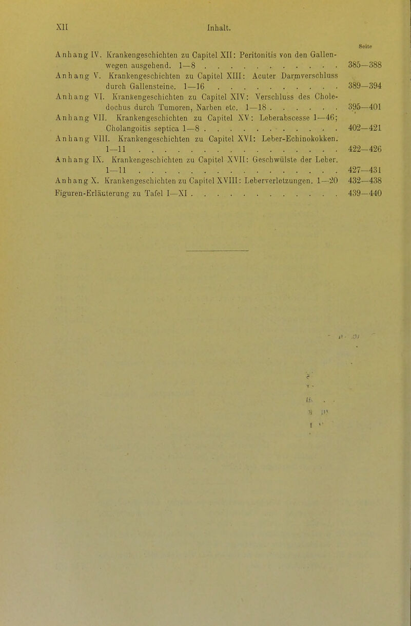 Seite Anhang IV. Krankengeschichten zu Capitel XII: Peritonitis von den Gallen- wegen ausgehend. 1—8 385—388 Anhang V. Krankengeschichten zu Capitel XllI: Acuter Darmverschluss durch Gallensteine. 1—16 389-394 Anhang YI. Krankengeschichten zu Capitel XIV: Verschluss des Chole- dochus durch Tumoren, Narben etc. 1—18 395—401 Anhang VlI. Krankengeschichten zu Capitel XV: Leberabscesse 1—46; Cholangoitis septica 1—8 402—421 Anhang VIII. Krankengeschichten zu Capitel XVI: Leber-Echinokokken. 1—11 422-426 Anhang IX. Krankengeschichten zu Capitel XVII: Geschwülste der Leber. 1—U 427-431 Anhang X. Krankengeschichten zu Capitel XVIII: Leberverletzungen. 1—20 432—438 Figuren-Erläuterung zu Tafel I—XI 439-440