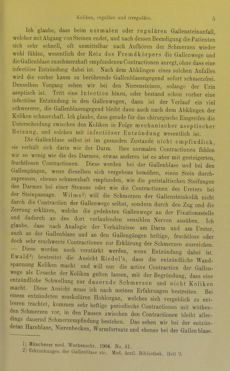 Ich glaube, dass beim normalen oder regulären Gallensteinanfall, welcher mit Abgang vonSteinen endet, und nach dessen Beendigung diePatienten sich sehr schnell, oft unmittelbar nach Aufhören der Schmerzen wieder wohl fühlen, wesentlich der Reiz des Fremdkörpers die Gallenwege und die Gallenblase zuschmerzhaft empfundenen Contractionen anregt, ohne dass eine infectiöse Entzündung dabei ist. Nach dem Abklingen eines solchen Anfalles wird die vorher kaum zu berührende Gallenblasengegend sofort schmerzfrei. Denselben Vorgang sehen wir bei den Nierensteinen, solange der Urin aseptisch ist. Tritt eine Jnfection hinzu, oder bestand schon vorher eine infectiöse Entzündung in den Gallenwegen, dann ist der Verlauf ein viel schwererer, die Gallenblasengegend bleibt dann auch nach dem Abklingen der Koliken schmerzhaft. Ich glaube, dass gerade für das chirurgische Eingreifen die Unterscheidung zwischen den Koliken in Folge mechanischer aseptischer Reizung, und solchen mit infecfciöser Entzündung wesentlich ist. Die Gallenblase selbst ist im gesunden Zustande nicht empfindlich, sie verhält sich darin wie der Darm. Ihre normalen Contractionen fühlen wir so wenig wie die des Darmes, etwas anderes ist es aber mit gesteigerten, fruchtlosen Contractionen. Diese werden bei der Gallenblase und bei den Gallengängen, wenn dieselben sich vergebens bemühen, einen Stein durch- zupressen, ebenso schmerzhaft empfunden, wie die peristaltischen Steifungen des Darmes bei einer Stenose oder wie die Contractionen des Ureters bei der Steinpassage. Wilmsi) will die Schmerzen der Gallensteinkolik nicht durch die Contraction der Gallenwege selbst, sondern durch den Zug und die Zerrung erklären, welche die gedehnten Gallenwege an der Fixationsstelle und dadurch an den dort verlaufenden sensiblen Nerven ausüben. Ich glaube, dass nach Analogie der Verhältnisse am Darm und am Ureter, auch an der Gallenblase und an den Gallengängen heftige, fruchtlose oder doch sehr erschwerte Contractionen zur Erklärung der Schmerzen ausreichen. — Diese werden noch verstärkt werden, wenn Entzündung dabei ist Ewald2) bestreitet die Ansicht Riedel's, dass die entzündliche Wand- spannung Kollken macht und will nur die active Contraction der Gallcn- wege als Ursache der Koliken gelten lassen, mit der Begründung, dass eine entzundhche Schwellung nur dauernde Schmerzen und nicht Koliken macht. Diese Ansicht muss ich nach meinen Erfahrungen bestreiten Bei emem entzündeten muskulären Hohlorgan, welches sich vergeblich zu ent- leeren trachtet, kommen sehr heftige periodische Contractionen mit wüthen- c en Schmerzen vor, in den Pausen zwischen den Contractionen bleibt aller- dings chiuernd Schmerzempfindung bestehen. Das sehen wir bei der entzün- ^ ^Jarnblase, Nierenbecken, Wurmfortsatz und ebenso bei der Gallenblase. 1) Münchener med. Wochen.sclir. 1904. No. ill. 2) Erkrankungen der Gallenhiiise etc. Mod! ärzU. Bibliothek, iiea !).