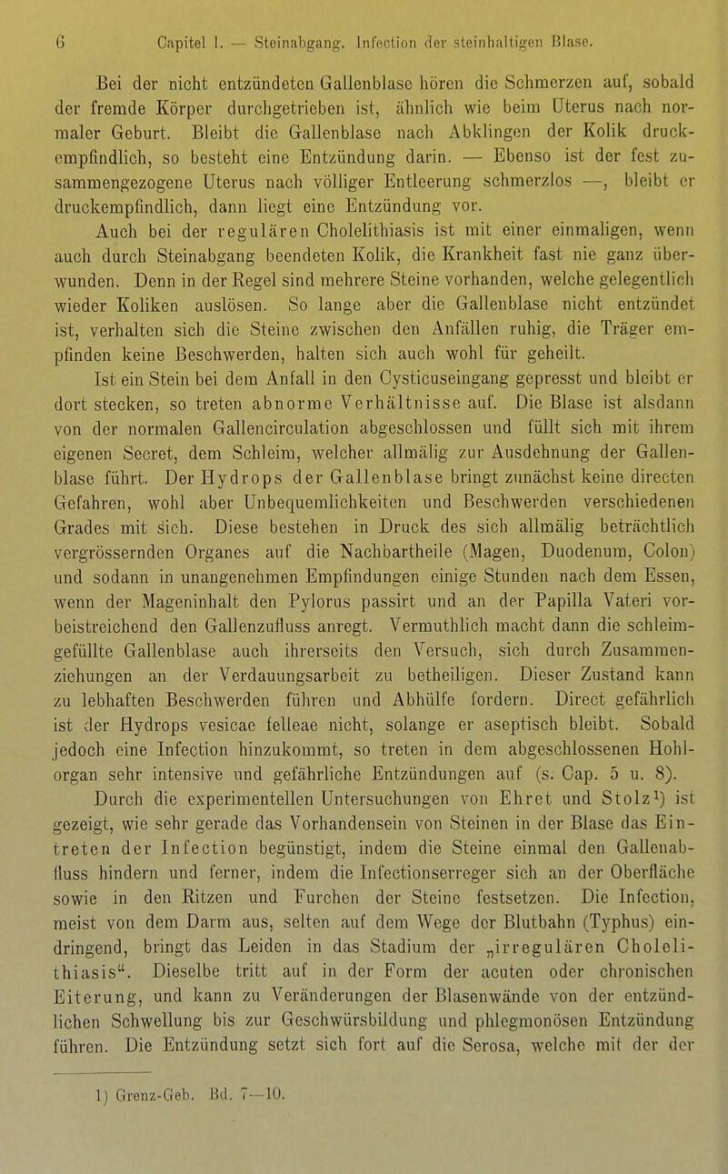 G Capitel I. — Steinabgang. Infection der steinhaltigen Blase. Bei der nicht entzündeten Gallenblase hören die Schmerzen auf, sobald der fremde Körper durchgetrieben ist, ähnlich wie beim Uterus nach nor- maler Geburt. Bleibt die Gallenblase nach Abklingen der Kolik druck- empfindlich, so besteht eine Entzündung darin. — Ebenso ist der fest zu- sammengezogene Uterus nach völliger Entleerung schmerzlos —, bleibt er druckempfindlich, dann liegt eine Entzündung vor. Auch bei der regulären Cholelithiasis ist mit einer einmaligen, wenn auch durch Steinabgang beendeten Kolik, die Krankheit fast nie ganz über- wunden. Denn in der Regel sind mehrere Steine vorhanden, welche gelegentlich wieder Koliken auslösen. So lange aber die Gallenblase nicht entzündet ist, verhalten sich die Steine zwischen den Anfällen ruhig, die Träger em- pfinden keine Beschwerden, halten sich auch wohl für geheilt. Ist ein Stein bei dem Anfall in den Cysticuseingang gepresst und bleibt er dort stecken, so treten abnorme Verhältnisse auf. Die Blase ist alsdann von der normalen Gallencirculation abgeschlossen und füllt sich mit ihrem eigenen Secret, dem Schleim, welcher allmälig zur Ausdehnung der Gallen- blase führt. Der Hydrops der Gallenblase bringt zunächst keine directen Gefahren, wohl aber Unbequemlichkeiten und Beschwerden vei'schiedenen Grades mit sich. Diese bestehen in Druck des sich allmälig beträchtlich vergrössernden Organes auf die Nachbartheile (Magen, Duodenum, Colon) und sodann in unangenehmen Empfindungen einige Stunden nach dem Essen, wenn der Mageninhalt den Pylorus passirt und an der Papilla Vateri vor- beistreichend den Gallenzufluss anregt. Vermuthlich macht dann die schleim- gefüllte Gallenblase auch ihrerseits den Versuch, sich durch Zusammen- ziehungen an der Verdauungsarbeit zu betheiligen. Dieser Zustand kann zu lebhaften Beschwerden führen und Abhülfe fordern. Direct gefährlicli ist der Hydrops vesicae felleae nicht, solange er aseptisch bleibt. Sobald jedoch eine Infection hinzukommt, so treten in dem abgeschlossenen Hohl- organ sehr intensive und gefährliche Entzündungen auf (s. Cap. 5 u. 8). Durch die experimentellen Untersuchungen von Ehret und Stolzist gezeigt, wie sehr gerade das Vorhandensein von Steinen in der Blase das Ein- treten der Infection begünstigt, indem die Steine einmal den Gallenab- fiuss hindern und ferner, indem die Infectionserreger sich an der Oberfläche sowie in den Ritzen und Furchen der Steine festsetzen. Die Infection, raeist von dem Darm aus, selten auf dem Wege der Blutbahn (Typhus) ein- dringend, bringt das Leiden in das Stadium der „irregulären Choleli- thiasis. Dieselbe tritt auf in der Form der acuten oder chronischen Eiterung, und kann zu Veränderungen der Blasenwände von der entzünd- lichen Schwellung bis zur Geschwürsbildung und phlegmonösen Entzündung führen. Die Entzündung setzt sich fort auf die Serosa, welche mit der der