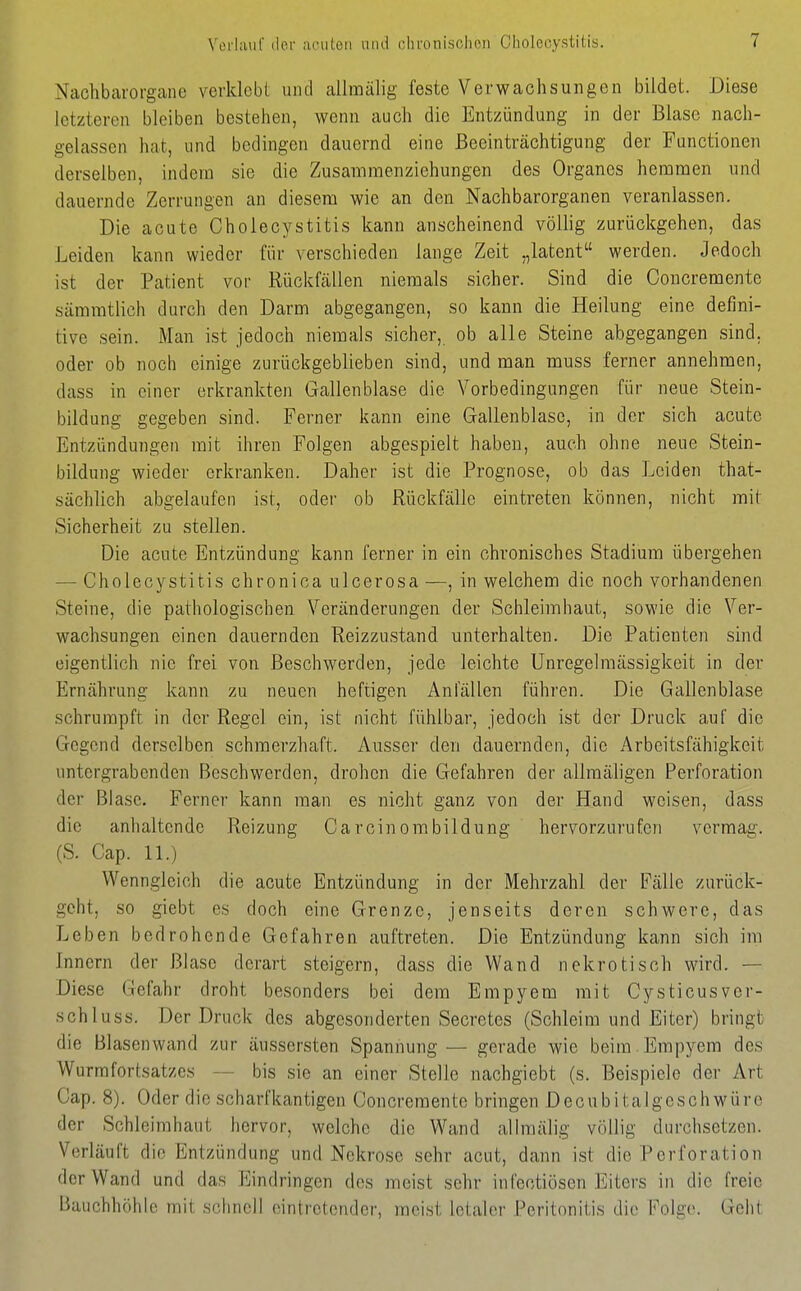 Nachbarorgaiie verklcbi und allraälig feste Verwachsungen bildet. Diese letzteren bleiben bestehen, wenn auch die Entzündung in der Blase nach- gelassen hat, und bedingen dauernd eine Beeinträchtigung der Functionen derselben, indem sie die Zusammenziehungen des Organes hemmen und dauernde Zerrungen an diesem wie an den Nachbarorganen veranlassen. Die acute Cholecystitis kann anscheinend völlig zurückgehen, das Leiden kann wieder für verschieden lange Zeit „latent werden. Jedoch ist der Patient vor Rückfällen niemals sicher. Sind die Concremente sämmtlich durch den Darm abgegangen, so kann die Heilung eine defini- tive sein. Man ist jedoch niemals sicher, ob alle Steine abgegangen sind, oder ob noch einige zurückgeblieben sind, und man muss ferner annehmen, dass in einer erkrankten Gallenblase die Vorbedingungen für neue Stein- bildung gegeben sind. Ferner kann eine Gallenblase, in der sich acute Entzündungen mit ihren Folgen abgespielt haben, auch ohne neue Stein- bildung wieder erkranken. Daher ist die Prognose, ob das Leiden that- sächlich abgelaufen ist, oder ob Rückfälle eintreten können, nicht mit Sicherheit zu stellen. Die acute Entzündung kann ferner in ein chronisches Stadium übergehen — Cholecvstitis chronica ulcerosa —, in welchem die noch vorhandenen Steine, die pathologischen Veränderungen der Schleimhaut, sowie die Ver- wachsungen einen dauernden Reizzustand unterhalten. Die Patienten sind eigentlich nie frei von Beschwerden, jede leichte Unregelmässigkeit in der Ernährung kann zu neuen heftigen Anfällen führen. Die Gallenblase schrumpft in der Regel ein, ist nicht fühlbar, jedoch ist der Druck auf die Gegend derselben schmerzhaft. Ausser den dauernden, die Arbeitsfähigkeit untergrabenden Beschwerden, drohen die Gefahren der allmäligen Perforation der Blase. Ferner kann man es nicht ganz von der Hand weisen, dass die anhaltende Reizung Ca rein om bildung hervorzurufen vermag. (S. Cap. IL) Wenngleich die acute Entzündung in der Mehrzahl der Fälle zurück- geht, so giebt es doch eine Grenze, jenseits deren schwere, das Leben bedrohende Gefahren auftreten. Die Entzündung kann sich im Innern der Blase derart steigern, dass die Wand nekrotisch wird. — Diese Gefahr droht besonders bei dem Empyem mit Cysticusver- schlusö. Der Druck des abgesonderten Secretes (Schleim und Eiter) bringt die Blasenwand zur äussersten Spannung — gerade wie beim Empyem des Wurmfortsatzes — bis sie an einer Stelle nachgiebt (s. Beispiele der Art Cap. 8). Oder die scharfkantigen Concremente bringen Decubitalgeschwüre der Schleimhaut hervor, welche die Wand allmälig völlig durchsetzen. Verläuft die Entzündung und Nekrose sehr acut, dann ist die Perforation der Wand und das Eindringen dos meist sehr infectiösen Eiters in die freie Bauchhöhle mit schnell eintretender, meist letaler Peritonitis die Folge. Geht