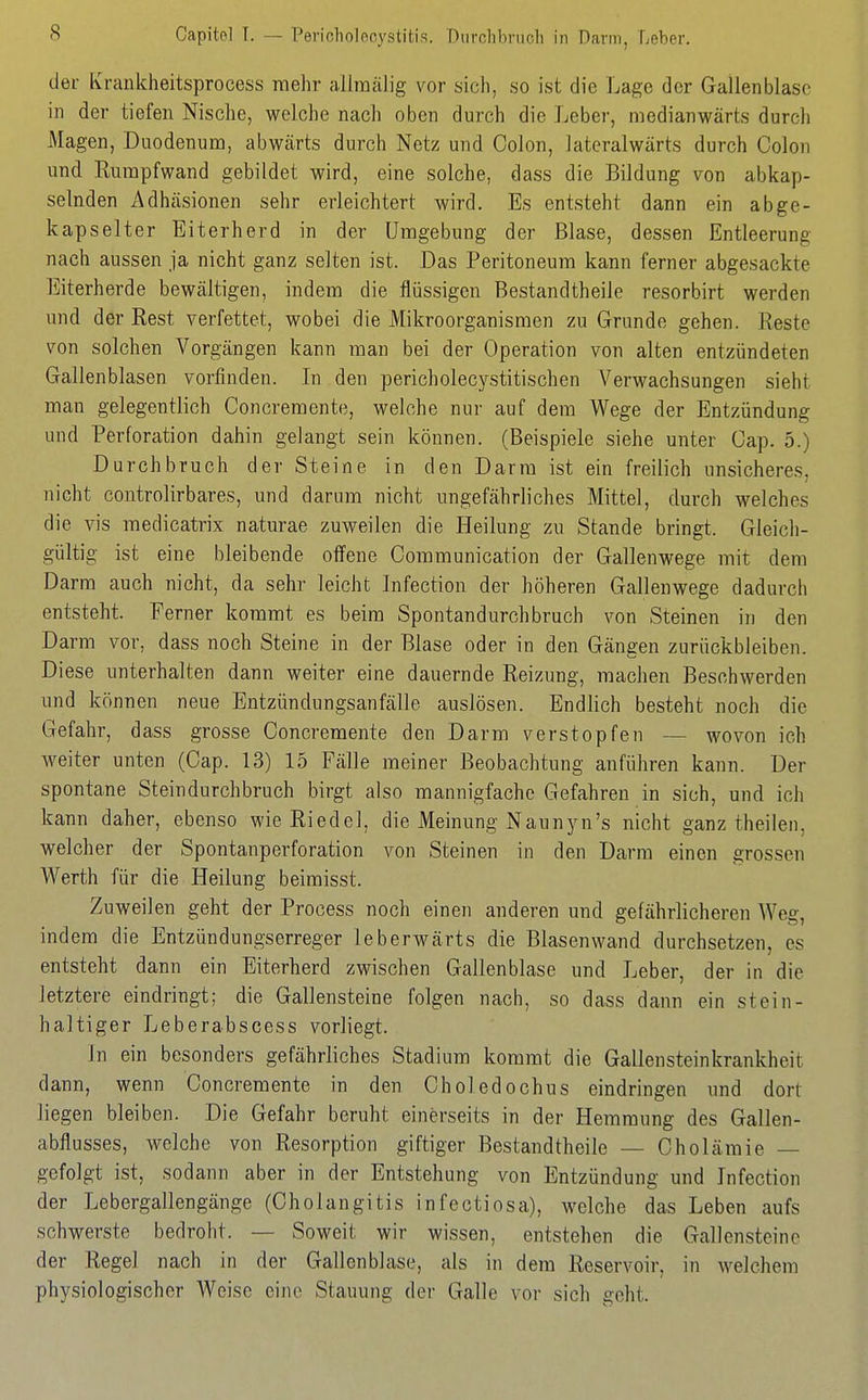 Capitol T. — Pericholocystitis. Diirclibnich in Dann, Leber. der Kraiikheitsprocess mehr allraälig vor sich, so ist die Lage der Gallenblase in der tiefen Nische, welche nach oben durch die Leber, niedianwärts durch Magen, Duodenum, abwärts durch Netz und Colon, lateralwärts durch Colon und Rurapfwand gebildet wird, eine solche, dass die Bildung von abkap- selnden x^dhäsionen sehr erleichtert wird. Es entsteht dann ein abge- kapselter Eiterherd in der Umgebung der Blase, dessen Entleerung nach aussen ja nicht ganz selten ist. Das Peritoneum kann ferner abgesackte Eiterherde bewältigen, indem die flüssigen Bestandtheile resorbirt werden und der Rest verfettet, wobei die Mikroorganismen zu Grunde gehen. Reste von solchen Vorgängen kann man bei der Operation von alten entzündeten Gallenblasen vorfinden. In den pericholecystitischen Verwachsungen sieht man gelegentlich Concremente, welche nur auf dem Wege der Entzündung und Perforation dahin gelangt sein können. (Beispiele siehe unter Cap. 5.) Durchbruch der Steine in den Darm ist ein freilich unsicheres, nicht controlirbares, und darum nicht ungefährliches Mittel, durch welches die vis medicatrix naturae zuweilen die Heilung zu Stande bringt. Gleich- gültig ist eine bleibende offene Communication der Gallenwege mit dem Darm auch nicht, da sehr leicht Infection der höheren Gallenwege dadurch entsteht. Ferner kommt es beim Spontandurchbruch von Steinen in den Darm vor, dass noch Steine in der Blase oder in den Gängen zurückbleiben. Diese unterhalten dann weiter eine dauernde Reizung, machen Beschwerden und können neue Entzündungsanfälle auslösen. Endlich besteht noch die Gefahr, dass grosse Concremente den Darm verstopfen — wovon ich M^eiter unten (Cap. 13) 15 Fälle meiner Beobachtung anführen kann. Der spontane Steindurchbruch birgt also mannigfache Gefahren in sich, und ich kann daher, ebenso wie Riedel, die Meinung NaunjMi's nicht ganz theilen, welcher der Spontanperforation von Steinen in den Darm einen grossen Werth für die Heilung beimisst. Zuweilen geht der Process noch einen anderen und gefährlicheren Weg, indem die Entzündungserreger leberwärts die Blasenwand durchsetzen, es entsteht dann ein Eiterherd zwischen Gallenblase und Leber, der in die letztere eindringt; die Gallensteine folgen nach, so dass dann ein stein- haltiger Leberabscess vorliegt. In ein besonders gefährliches Stadium kommt die Gallensteinkrankheit dann, wenn Concremente in den Choledoehus eindringen und dort liegen bleiben. Die Gefahr beruht einerseits in der Hemmung des Gallen- abflusses, welche von Resorption giftiger Bestandtheile — Cholämie — gefolgt ist, sodann aber in der Entstehung von Entzündung und Infection der Lebergallengänge (Cholangitis infectiosa), welche das Leben aufs schwerste bedroht. — Soweit wir wissen, entstehen die Gallensteine der Regel nach in der Gallenblase, als in dem Reservoir, in welchem physiologischer Weise eine Stauung der Galle vor sich geht.