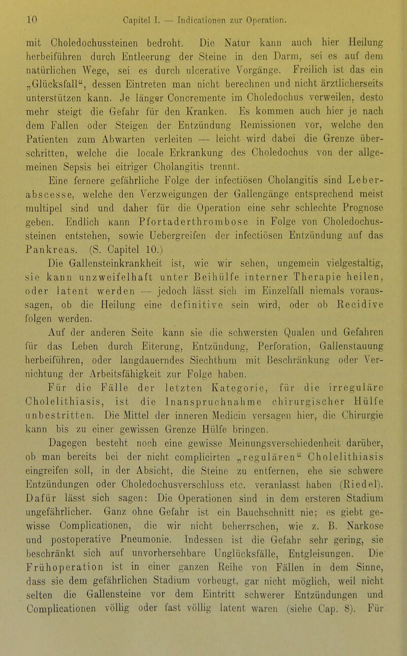 mit Choledochiissteinen bedroht. Die Natur kann auch hier Heilung herbeiführen durch Entleerung der Steine in den Darm, sei es auf dem natürlichen Wege, sei es durch ulcerative Vorgänge. Freilich ist das ein „Glücksfall, dessen Eintreten man nicht berechnen und nicht ärztlicherseits unterstützen kann. Je länger Concreraente im Choledochus verweilen, desto mehr steigt die Gefahr für den Kranken. Es kommen auch hier je nach dem Fallen oder Steigen der Entzündung Remissionen vor, welche den Patienten zum Abwarten verleiten — leicht wird dabei die Grenze über- schritten, welche die locale Erkrankung des Choledochus von der allge- meinen Sepsis bei eitriger Cholangitis trennt. Eine fernere gefährliche Folge der infectiösen Cholangitis sind Leher- ab scesse, welche den Verzweigungen der Gallengänge entsprechend raeist multipel sind und daher für die Operation eine sehr schlechte Prognose geben. Endlich kann Pfortaderthrombose in Folge von Choledochus- steinen entstehen, sowie üebergreifen der infectiösen Entzündung auf das Pankreas. (S. Capitel 10.) Die Gallensteinkrankheit ist, wie wir sehen, ungemein vielgestaltig, sie kann unzweifelhaft unter Beihülfe interner Therapie heilen, oder latent werden — jedoch lässt sich im Einzelfall niemals voraus- sagen, ob die Heilung eine definitive sein wird, oder ob Recidive folgen werden. Auf der anderen Seite kann sie die schwersten Qualen und Gefahren für das Leben durch Eiterung, Entzündung, Perforation, Gallenstauung herbeiführen, oder langdauerndes Siechthum mit Beschränkung oder Ver- nichtung der Arbeitsfähigkeit zur Folge haben. Für die Fälle der letzten Kategorie, für die irreguläre Cholelithiasis, ist die Inanspruchnahme chirurgischer Hülfe unbestritten. Die Mittel der inneren Medicin versagen hier, die Chirurgie kann bis zu einer gewissen Grenze Hülfe bringen. Dagegen besteht noch eine gewisse Meinungsverschiedenheit darüber, ob man bereits bei der nicht coraplicirten „regulären Cholelithiasis eingreifen soll, in der Absicht, die Steine zu entfernen, ehe sie schwere Entzündungen oder Choledochusverschluss etc. veranlasst haben (Riedel). Dafür lässt sich sagen: Die Operationen sind in dem ersteren Stadium ungefährlicher. Ganz ohne Gefahr ist ein Bauchschnitt nie; es giebt ge- wisse Complicationen, die wir nicht beherrschen, wie z. ß. Narkose und postoperative Pneumonie. Indessen ist die Gefahr sehr gering, sie beschränkt sich auf unvorhersehbare Unglücksfälle, Entgleisungen. Die Frühoperation ist in einer ganzen Reihe von Fällen in dem Sinne, dass sie dem gefährlichen Stadium vorbeugt, gar nicht möglich, weil nicht selten die Gallensteine vor dem Eintritt schwerer Entzündungen und Complicationen völlig oder fast völlig latent waren (siehe Cap. 8). Für