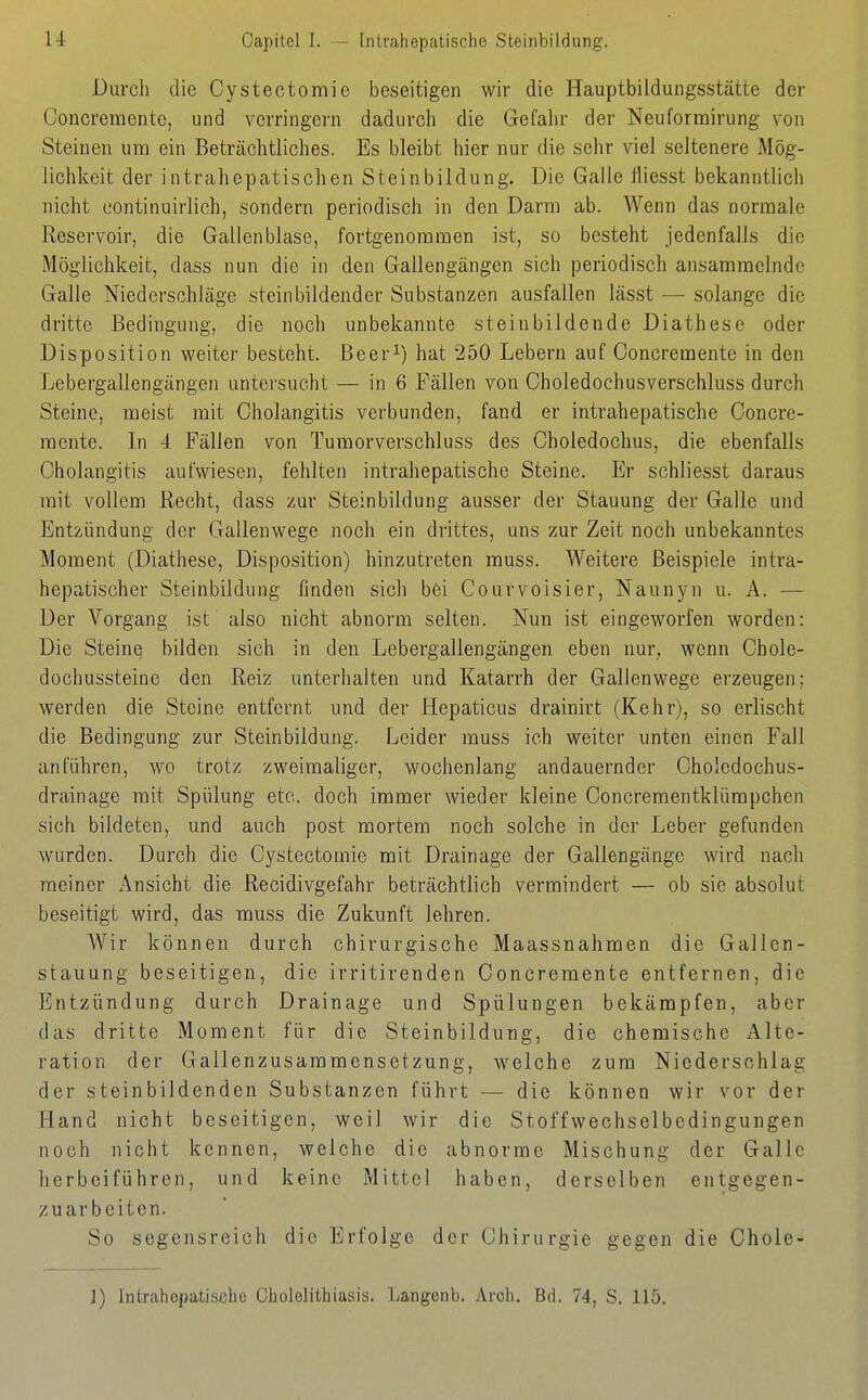 u Capilel 1. — [ntfaliepatischo Steiiibildung. Durch die Cystectomic beseitigen wir die Hauptbildungsstätte der Concremente, und v^erringei-n dadurch die Gefahr der Neuformirung von Steinen um ein Beträchtliches. Es bleibt hier nur die sehr viel seltenere Mög- lichkeit der intrahepatischen Steinbildung. Die Galle fliesst bekanntlich nicht contiiiuirlich, sondern periodisch in den Darm ab. Wenn das normale Reservoir, die Gallenblase, fortgenoraraen ist, so besteht jedenfalls die Möglichkeit, dass nun die in den Gallengängen sich periodisch ansammelnde Galle Niederschläge steinbildender Substanzen ausfallen lässt — solange die dritte Bedingung, die noch unbekannte steinbildende Diathese oder Disposition weiter besteht. Beer^) hat 250 Lebern auf Concremente in den Lebergallengängen untersucht — in 6 Fällen von Choledochusverschluss durch Steine, meist mit Cholangitis verbunden, fand er intrahepatische Concre- noente. In 4 Fällen von Tumorverschluss des Choledochus, die ebenfalls Cholangitis aufwiesen, fehlten intrahepatische Steine. Er schliesst daraus mit vollem Recht, dass zur Steinbildung ausser der Stauung der Galle und Entzündung der Gallenwege noch ein drittes, uns zur Zeit noch unbekanntes Moment (Diathese, Disposition) hinzutreten rauss. Weitere Beispiele intra- hepatischer Steinbildung finden sich bei Courvoisier, Naunyn u. A. — Der Vorgang ist also nicht abnorm selten. Nun ist eingeworfen worden: Die Steine bilden sich in den Lebergallengängen eben nur. wenn Chole- dochussteinc den Reiz unterhalten und Katarrh der Gallenwege erzeugen; werden die Steine entfernt und der Hepaticus drainirt (Kehr), so erlischt die Bedingung zur Steinbildung. Leider muss ich weiter unten einen Fall anführen, wo trotz zweimaliger, wochenlang andauernder Cholcdochus- drainage mit Spülung etc. doch immer wieder kleine Concrementklürapchen sich bildeten, und auch post mortem noch solche in der Leber gefunden wurden. Durch die Cystectomie mit Drainage der Gallengänge wird nach meiner Ansicht die Recidivgefahr beträchtlich vermindert — ob sie absolut beseitigt wird, das muss die Zukunft lehren. Wir können durch chirurgische Maassnahmen die Gallen- stauung beseitigen, die irritirenden Concremente entfernen, die Entzündung durch Drainage und Spülungen bekämpfen, aber das dritte Moment für die Steinbildung, die chemische Alte- ration der Gallenzusammensetzung, welche zum Niederschlag der steinbildenden Substanzen führt — die können wir vor der Hand nicht beseitigen, weil wir die Stoffv^^echselbedingungen noch nicht kennen, welche die abnorme Mischung der Galle herbeiführen, und keine Mittel haben, derselben entgegen- zuarbeiten. So segensreich die Erfolge der Chirurgie gegen die Chole- ]) Intrahepatiscbc Cholelithiasis. Langenb. vVrcli. Bd. 74, S. 115.