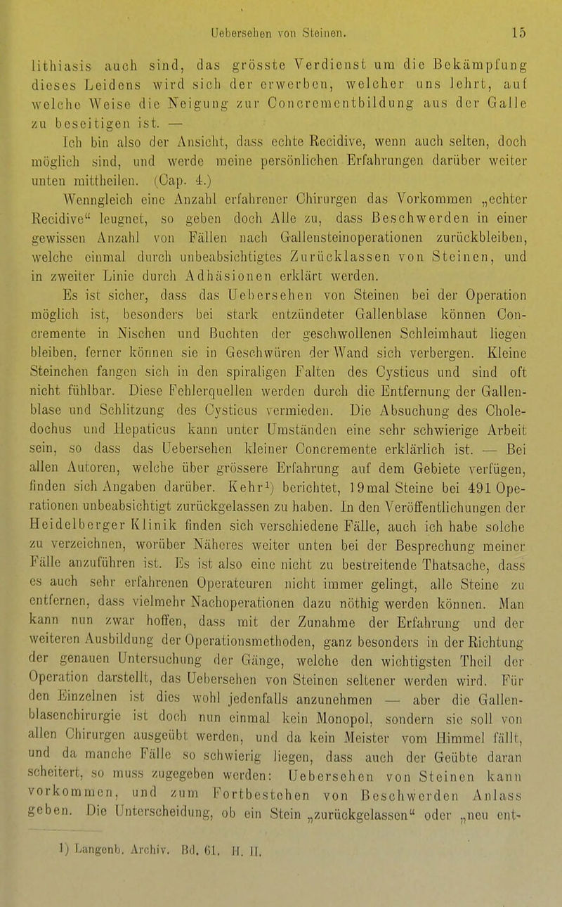 lithiatiis auch sind, das grösste Verdienst um die Bekämpfung dieses Leidens wird sich der erwerben, welcher uns Jehrt, auf welche AVeise die Neigung zur Concreraentbildung aus der Galle zu beseitigen ist. — Ich bin also der Ansicht, dass echte Recidive, wenn auch selten, doch möglich sind, und werde meine persönlichen Erfahrungen darüber weiter unten raittheilen. (Oap. 4.) AVenngleich eine Anzahl erfahrener Chirurgen das Vorkommen „echter Recidive leugnet, so geben doch Alle zu, dass Beschwerden in einer gewissen Anzahl von Fällen nach Gallensteinoperationen zurückbleiben, welche einmal durch unbeabsichtigtes Zurücklassen von Steinen, und in zweiter Linie durch Adhäsionen erklärt werden. Es ist sicher, dass das Uel)ersehen von Steinen bei der Operation möglich ist, besonders bei stark entzündeter Gallenblase können Oon- cremente in Nischen und Buchten der geschwollenen Schleimhaut liegen bleiben, ferner können sie in Geschwüren der Wand sich verbergen. Kleine Steinchen fangen sich in den spiraligcn Falten des Cysticus und sind oft nicht fühlbar. Diese Fehlerquellen werden durch die Entfernung der Gallen- blase und Schlitzung des Cysticus vermieden. Die Absuchung des Chole- dochus und Hepatieus kann unter Umständen eine sehr schwierige Arbeit sein, so dass das üebersehen kleiner Concremente erklärlich ist. — Bei allen Autoren, welche über grössere Erfahrung auf dem Gebiete verfügen, finden sich Angaben darüber. Kehr^) berichtet, 19mal Steine bei 491 Ope- rationen unbeabsichtigt zurückgelassen zu haben. In den Veröffentlichungen der Heidelberger Klinik finden sich verschiedene Fälle, auch ich habe solche zu verzeichnen, worüber Näheres weiter unten bei der Besprechung meiner Fälle anzuführen ist. Es ist also eine nicht zu bestreitende Thatsache, dass es auch sehr erfahrenen Operateuren nicht immer gelingt, alle Steine zu entfernen, dass vielmehr Nachoperationen dazu nöthig werden können. Man kann nun zwar hoffen, dass mit der Zunahme der Erfahrung und der weiteren Ausbildung der Operationsmethoden, ganz besonders in der Richtung der genauen Untersuchung der Gänge, welche den wichtigsten Thcil der Operation darstellt, das Ueberselien von Steinen seltener werden wird. Für den Einzelnen ist dies wohl jedenfalls anzunehmen — aber die Gallen- blasenchirurgie ist doch nun einmal kein Monopol, sondern sie soll von allen Chirurgen ausgeübt werden, und da kein Meister vom Himmel fällt, und da manche Fälle so schwierig liegen, dass auch der Geübte daran scheitert, so mu.ss zugegeben werden: Üebersehen von Steinen kann vorkommen, und zum Fortbestehen von Beschwerden Anlass geben. Die Unterscheidung, ob ein Stein „zurückgelassen oder „neu ent- 1) Ijangonb. Archiv. Bd. 61. II. If,