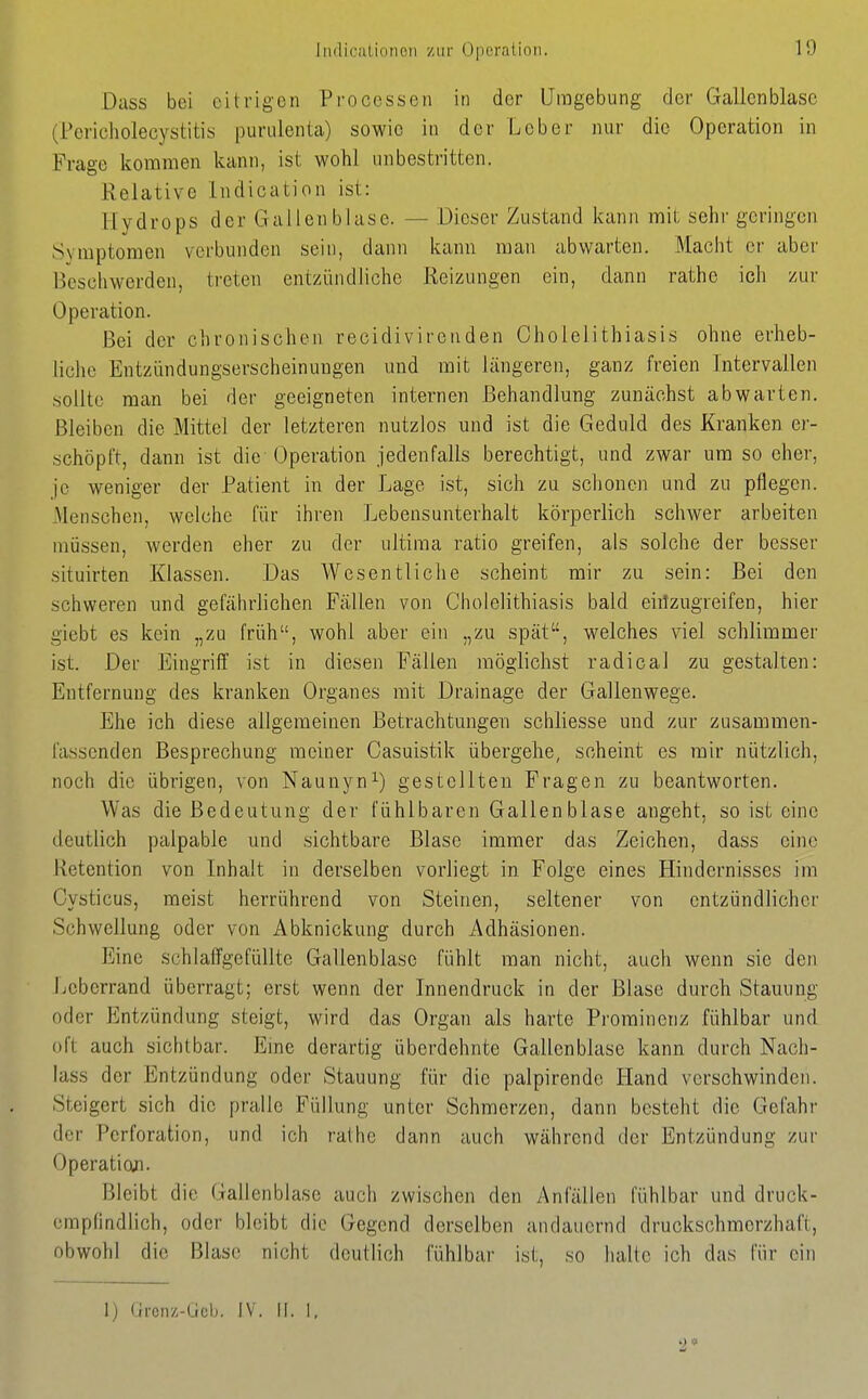 Dass bei citrigen Processen in der Umgebung der Gallenblase (Pericholecystitis puriilenla) sowie in der Leber nur die Operation in Frage kommen kann, ist wohl unbestritten. Relative Indication ist: Hydrops der Gallenblase. — Dieser Zustand kann mit sehr geringen Symptomen verbunden sein, dann kann man abwarten. Macht er aber Beschwerden, treten entzündliche Reizungen ein, dann rathe ich zur Operation. Bei der chronischen recidivirenden Gholelithiasis ohne erlieb- liche Entzündungserscheinuugen und mit längeren, ganz freien Intervallen sollte man bei der geeigneten internen Behandlung zunächst abwarten. Bleiben die Mittel der letzteren nutzlos und ist die Geduld des Kranken er- schöpft, dann ist die-Operation jedenfalls berechtigt, und zwar um so eher, je weniger der Patient in der Lage ist, sich zu schonen und zu pflegen. Menschen, welche für ihren Lebensunterhalt körperlich schwer arbeiten müssen, werden eher zu der ultima ratio greifen, als solche der besser situirten Klassen. Das Wesentliche scheint mir zu sein: Bei den schweren und gefährlichen Fällen von Cholelithiasis bald eiitzugreifen, hier giebt es kein „zu früh, wohl aber ein „zu spät, welches viel schlimmer ist. Der Eingriff ist in diesen Fällen möglichst radical zu gestalten: Entfernung des kranken Organes mit Drainage der Gallenwege. Ehe ich diese allgemeinen Betrachtungen schliesse und zur zusammen- fassenden Besprechung meiner Gasuistik übergehe, scheint es mir nützlich, noch die übrigen, von Naunyn^) gestellten Fragen zu beantworten. Was die Bedeutung der fühlbaren Gallenblase angeht, so ist eine deutlich palpable und sichtbare Blase immer das Zeichen, dass eine Retention von Inhalt in derselben vorliegt in Folge eines Hindernisses im Cysticus, meist herrührend von Steinen, seltener von entzündlicher Schwellung oder von Äbknickung durch Adhäsionen. Eine schlaffgefüllte Gallenblase fühlt man nicht, auch wenn sie den Leberrand überragt; erst wenn der Innendruck in der Blase durch Stauung oder Entzündung steigt, wird das Organ als harte Prominenz fühlbar und oft auch sichtbar. Eine derartig überdehnte Gallenblase kann durch Nach- lass der Entzündung oder Stauung für die palpirendc Hand verschwinden. Steigert sich die pralle Füllung unter Schmerzen, dann besteht die Gefahr der Perforation, und ich rathe dann auch während der Entzündung zur Operatioji. Bleibt die Gallenblase auch zwischen den Anfällen fühlbar und druck- empfindlich, oder bleibt die Gegend derselben andauernd druckschmerzhaft, obwohl die Blase nicht deutlich fühlbar ist, so halte ich das für ein 1) Grcnz-Gcb. IV. II. 1, '2 *