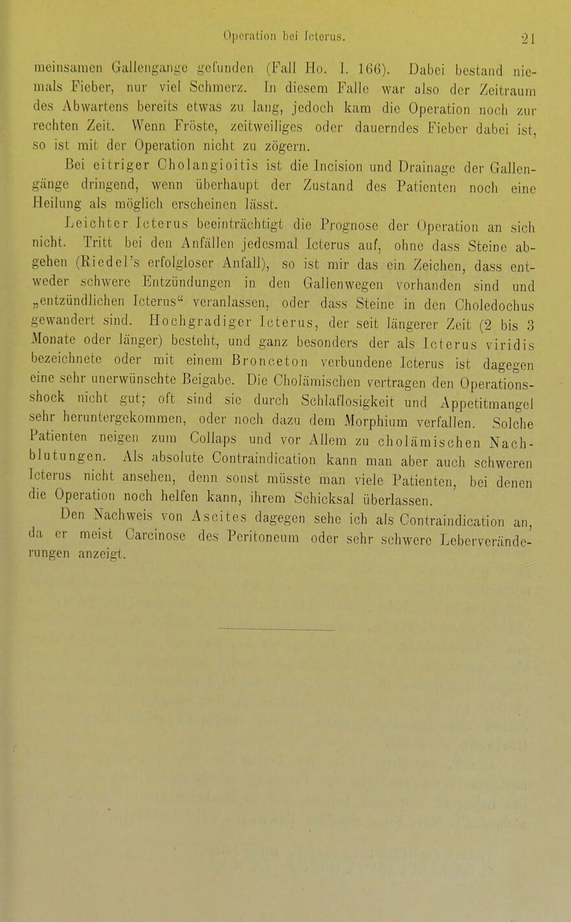 meinscimcn Gliilloiiganyo gcrundcii (Fall Ho. 1. 166). Dabei bestand nie- mals Fieber, mir viel Sclimei-z. In diesem Falle war also der Zeitraum des Abwartens bereits etwas zu lang, jedoch kam die Operation noch zur rechten Zeit. Wenn Fröste, zeitweiliges oder dauerndes Fieber dabei ist, so ist mit der Operation nicht zu zögern. Bei eitriger Cholangioitis ist die Incision und Drainage der Gallon- gänge dringend, wenn überhaupt der Zustand des Patienten noch eine Heilung als möglich erscheinen lässt. Leichter Icterus beeinträchtigt die Prognose der Operation an sich nicht. Tritt bei den Anfällen jedesmal Icterus auf, ohne dass Steine ab- gehen (Riedel's erfolgloser Anfall), so ist mir das ein Zeichen, dass ent- weder schwere Entzündungen in den Gallenwegen vorhanden sind und „entzündlichen Icterus veranlassen, oder dass Steine in den Choledochus gewandert sind. Hochgradiger Icterus, der seit längerer Zeit (2 bis 3 Monate oder länger) besteht, und ganz besonders der als Icterus viridis bezeichnete oder mit einem Bronceton verbundene Icterus ist dagegen eine sehr unerwünschte Beigabe. Die Cholämischen vertragen den Operations- shock nicht gut; oft sind sie durch Schlaflosigkeit und Appetitmangel sehr heruntergekommen, oder noch dazu dem Morphium verfallen. Solche Patienten neigen zum Collaps und vor Allem zu cholämischen Nach- blutungen. Als absolute Contraindication kann man aber auch schweren Icterus nicht ansehen, denn sonst müsste man viele Patienten, bei denen die Operation noch helfen kann, ihrem Schicksal überlassen. Den Nachweis von Ascites dagegen sehe ich als Contraindication an, da er meist Oarcinose des Peritoneum oder sehr schwere Leberverände- rungen anzeigt.