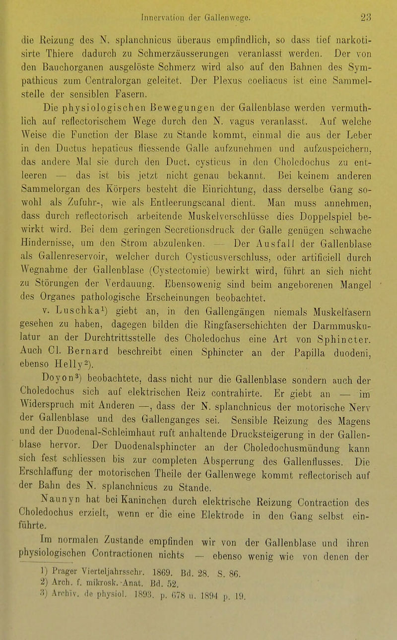 die Reizung des N. spianclinicus überaus cmpnndlich, so dass tief iiariioti- sirte Thiere dadurch zu Schmerzäusserungen veranlasst werden. Der von den Bauchorganen ausgelöste Schmerz wird also auf den Bahnen des Sym- pathicus zum Centraiorgan geleitet. Der Plexus coeliacus ist eine Sammel- stelle der sensiblen Fasern. Die physiologischen Bewegungen der Gallenblase werden vermuth- lich auf reflectorischem Wege durch den N. vagus veranlasst. Auf welche Weise die Function der Blase zu Stande kommt, einmal die aus der Leber in den Ductus hepaticus fliessende Galle aufzunehmen und aufzuspeichern, das andere Mal sie durch den Duct. cysticus in den Cholcdochus zu ent- leeren — das ist bis jetzt nicht genau bekannt. Bei keinem anderen Sammelorgan des Körpers besteht die Einrichtung, dass derselbe Gang so- wohl als Zufuhr-, wie als Entleerungscanal dient. Man muss annehmen, dass durch retlectorisch arbeitende Muskelverschlüsse dies Doppelspiel be- wirkt wird. Bei dem geringen Sccretionsdruck der Galle genügen schwache Hindernisse, um den Strom abzulenken. — Der Ausfall der Gallenblase als Gallenreservoir, welcher durch Cysticusverschluss, oder artificiell durch Wegnahme der Gallenblase (Cystectoraie) bewirkt wird, führt an sich nicht zu Störungen der Verdauung. Ebensowenig sind beim angeborenen Mangel des Organes pathologische Erscheinungen beobachtet. V. Luschka^) giebt an, in den Gallengängen niemals Muskellasern gesehen zu haben, dagegen bilden die Ringfaserschichten der Darmmusku- latur an der Durchtrittsstelle des Choledochus eine Art von Sphincter. Auch Gl. Be rnard beschreibt einen Sphincter an der Papilla duodeni, ebenso Helly^). DoyonS) beobachtete, dass nicht nur die Gallenblase sondern auch der Choledochus sich auf elektrischen Reiz contrahirte. Er giebt an — im Widerspruch mit Anderen —, dass der N. splanchnicus der motorische Nerv der Gallenblase und des Gallenganges sei. Sensible Reizung des Magens und der Duodenal-Schleimhaut ruft anhaltende Drucksteigerung in der Gallen- blase hervor. Der Duodenalsphincter an der Choledochusmündung kann sich fest schliessen bis zur complcten Absperrung des Gallenllusses. Die Erschlaffung der motorischen Theile der Gallenwege kommt reflectorisch auf der Bahn des N. splanchnicus zu Stande. Naunyn hat bei Kaninchen durch elektrische Reizung Contraction des Choledochus erzielt, wenn er die eine Elektrode in den Gang selbst ein- führte. Im normalen Zustande empfinden wir von der Gallenblase und ihren physiologischen Contractionen nichts - ebenso wenig wie von denen der 1) Prager Vierteljahrsschr. 1869. Bd. 28. S. 86. 2) Arch. f. mikrosk.-Anat. Bd. 52. ;i) Arrhiv. <lo pliysiol. ISOH. |j. r,78 ii. 189'l ti. 19.