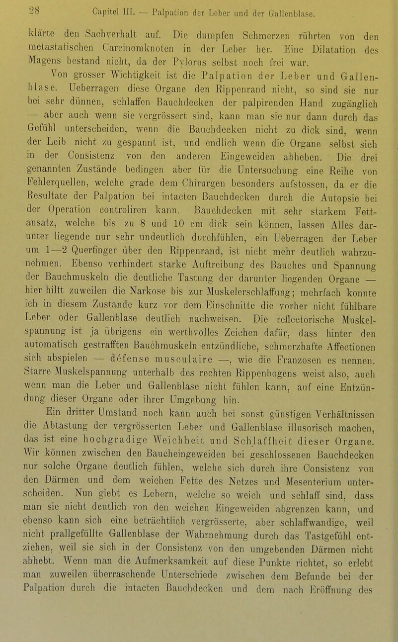 Oapitel in. — Palpation der Ijobcr iukI der (lallonblase. klärte den Sachverlialt auf. Die dumpfen Schmerzen rülirten von den raetastatisclicn Carcinoraknoleii in der Leber her. Eine Dilatation des Magens bestand nicht, da der Pylorus selbst noch frei war. Von grosser Wichtigkeit ist die Palpation der Leber und Gallen- bLase. Ueberragen diese Organe den Rippenrand nicht, so sind sie nur bei sehr dünnen, schlaffen ßauchdecken der palpirenden Hand zugänglich — aber auch wenn sie vergrösscrt sind, kann man sie nur dann durch das Gefühl unterscheiden, wenn die Bauchdecken nicht zu dick sind, wenn der Leib nicht zu gespannt ist, und endlich wenn die Organe selbst sich in der Consistenz von den anderen Eingeweiden abheben. Die drei genannten Zustände bedingen aber für die Untersuchung eine Reihe von Fehlerquellen, welche grade dem Chirurgen besonders aufstossen, da er die Resultate der Palpation bei intacten ßauchdecken durch die Autopsie bei der Operation controliren kann, ßauchdecken mit sehr starkem Fett- ansatz, welche bis zu 8 und 10 cm dick sein können, lassen Alles dar- unter liegende nur sehr undeutlich durchfühlen, ein Ueberragen der Leber um 1—2 Querfinger über den Rippenrand, ist nicht mehr deutlich wahrzu- nehmen. Ebenso verhindert starke Auftreibung des ßauches und Spannung der Bauchmuskeln die deutliche Tastung der darunter liegenden Organe — hier hilft zuweilen die Narkose bis zur Muskelerschlaffung; mehrfach konnte ich in diesem Zustande kurz vor dem Einschnitte die vorher nicht fühlbare Leber oder Gallenblase deutlich nachweisen. Die reflectorische Muskel- spannung ist ja übrigens ein werthvolles Zeichen dafür, dass hinter den automatisch gestrafften Bauchmuskeln entzündliche, schmerzhafte Affectionen sich abspielen — defense rausculaire —, wie die Franzosen es nennen. Starre Muskelspannung unterhalb des rechten Rippenbogens Aveist also, auch wenn man die Leber und Gallenblase nicht fühlen kann, auf eine Entzün- dung dieser Organe oder ihrer Umgebung hin. Ein dritter Umstand noch kann auch bei sonst günstigen Verhältnissen die Abtastung der vergrösserten Leber und Gallenblase illusorisch raachen, das ist eine hochgradige Weichheit und Schlaffheit dieser Organe. Wir können zwischen den Baucheingeweiden bei geschlossenen Bauchdecken nur solche Organe deutlich fühlen, welche sich durch ihre Consistenz von den Därmen und dem weichen Fette des Netzes und Mesenterium unter- scheiden. Nun giebt es Lebern, welche so weich und schlaff sind, dass man sie nicht deutlich von den weichen Eingeweiden abgrenzen kann, und ebenso kann sich eine beträchtlich vergrösserte, aber schlaffwandige, weil nicht prallgefüllte Gallenblase der Wahrnehmung durch das Tastgefühl ent- ziehen, weil sie sich in der Consistenz von den umgebenden Därmen nicht abhebt. Wenn man die Aufmerksamkeit auf diese Punkte richtet, so erlebt man zuweilen überraschende Unterschiede zwischen dem Befunde bei der Palpation durch die intacten Bauchdecken und dem nach Eröffnung des