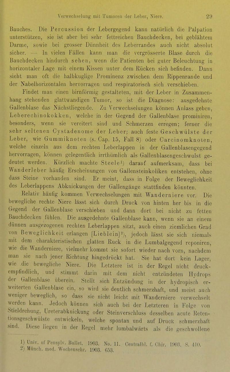 Vonvocliselmig mil Tiiinoi'cii ilor Ijeher, Nioi'o. ßtiuches. Die Percussioii der Lebergegend kann natürlich die Pal[jal;iün unterstützen, sie ist aber bei sehr fettreichen Bauclidecken, bei geblähtem Darme, sowie bei grosser Dünnlieit des Leberrandes auch nicht absolut sicher. — In vielen Fällen kann man die vergrösserte Blase durch die Bauchdecken hindurch sehen, wenn die Patienten bei guter Beleuchtung in horizontaler Lage mit einem Kissen unter dem Rücken sich befinden. Dann sieht man oft die halbkuglige Prorainenz zwischen dem Rippenrande und der Nabelhorizontalen hervorragen und respiratorisch sich verschieben. Findet man einen birnförmig gestalteten, mit der Leber in Zusammen- hang stehenden glattvyandigen Tumor, so ist die Diagnose: ausgedehnte Gallenblase das Nächstliegende. Zu Verwechselungen können Anlass geben, Leberechinokokken, welche in der Gegend der Gallenblase prominiren, besonders, wenn sie vereitert sind und Schmerzen erregen; ferner die sehr seltenen Oystadenome der Leber; auch feste Geschwülste der Leber, wie Gummiknoten (s. Cap. 15, Fall 8) oder Carcinoraknoten, welche einzeln aus dem rechten Leberlappen in der Gallenblasengegend hervorragen, können gelegentlich irrthüralich als Gallenblasengeschwulst ge- deutet werden. Kürzlich machte Steele^) darauf aufmerksam, dass bei Wanderleber häufig Erscheinungen von Gallensteinkoliken entstehen, ohne dass Steine vorhanden sind. Er meint, dass in Folge der Beweglichkeit des Leberlappens Abknickungen der Gallengänge stattfinden könnten. Relativ häufig kommen Verwechselungen mit Wanderniere vor. Die bewegliche rechte Niere lässt sich durch Druck von hinten her bis in die Gegend der Gallenblase verschieben und dann dort bei nicht zu fetten Bauchdecken fühlen. Die ausgedehnte Gallenblase kann, wenn sie an einem dünnen ausgezogenen rechten Leberlappen sitzt, auch einen ziemlichen Grad von Beweglichkeit erlangen [Lieblein]=^), jedoch lässt sie sich niemals mit dem charakteristischen glatten Ruck in die Lumbaigegend reponiren, wie die Wanderniere, vielmehr kommt sie sofort wieder nach vorn, nachdem man sie nach jener Richtung hingedrückt hat. Sie hat dort kein Lager, wie ^dic bewegliche Niere. Die Letztere ist in der Regel nicht druck- empfindlich, und stimmt darin mit dem nicht entzündeten Hydrops der Gallenblase überein. Stellt sich Entzündung in der hydropisch er- weiterten Gallenblase ein, so wird sie deutlich schmerzhaft, und meist auch weniger beweglich, so dass sie nicht leicht mit Wanderniere verwechselt werden kann. Jedoch können sich auch bei der Letzteren in Folge von Stieldrehung, Ureterabknickung oder Steinverschluss desselben acute'Reten- tionsgeschwülste entwickein, welche spontan und auf Druck schmerzhaft sind. Dic-sc liegen in der Regel mehr lumbalwärts als die geschwollene 1) Univ. or Pcnsylv. Bullot. 1W3. No. .11. Oeiitrall.l. f. Cliir. ÜX)... S. jlO.