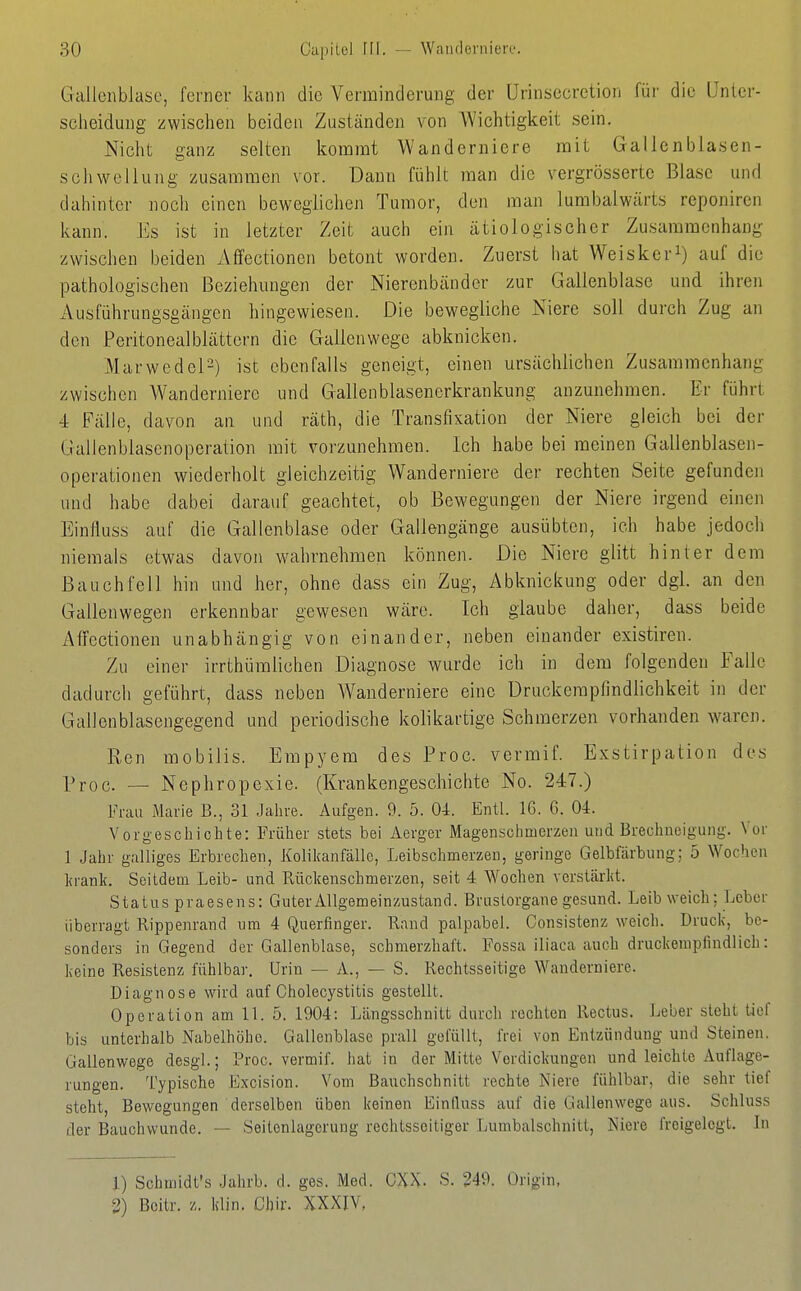 Gallenblase, ferner kann die Verminderung der Urinsecretion für die IJnlcr- scheidung zwischen beiden Zuständen von Wichtigkeit sein. Nicht ganz selten kommt Wanderniere mit Gallenblasen- schwellung zusammen vor. Dann fühlt man die vergrösserte Blase und dahinter noch einen beweglichen Tumor, den man lumbalwärts reponircn kann. Es ist in letzter Zeit auch ein ätiologischer Zusammenhang zwischen beiden Afifectionen betont worden. Zuerst hat Weiskcri) auf die pathologischen Beziehungen der Nierenbänder zur Gallenblase und ihren Ausführungsgängen hingewiesen. Die bewegliche Niere soll durch Zug an den Peritonealblättcrn die Gallenwege abknicken. Marwedel-) ist ebenfalls geneigt, einen ursächlichen Zusammenhang zwischen Wanderniere und Gallenblasenerkrankung anzunehmen. Er führt 4 Fälle, davon an und räth, die Transfixation der Niere gleich bei der Gallenblasenoperation mit vorzunehmen. Ich habe bei meinen Gallenblasen- operationen wiederholt gleichzeitig Wanderniere der rechten Seite gefunden und habe dabei darauf geachtet, ob Bewegungen der Niere irgend einen Einfluss auf die Gallenblase oder Gallengänge ausübten, ich habe jedoch niemals etwas davon wahrnehmen können. Die Niere glitt hinter dem Bauchfell hin und her, ohne dass ein Zug, Abknickung oder dgl. an den Gallenwegen erkennbar gewesen wäre. Ich glaube daher, dass beide Alfectionen unabhängig von einander, neben einander existiren. Zu einer irrthüralichen Diagnose wurde ich in dem folgenden Falle dadurch geführt, dass neben AVanderniere eine Druckempfindlichkeit in der Gallenblasengegend und periodische kolikartige Schmerzen vorhanden waren. Ren mobilis. Empyem des Proc. vermif. Exstirpation des Proc. — Nephropexie. (Krankengeschichte No. 247.) Frau Marie B., 31 Jahre. Aufgen. 9. 5. 04. Entl. 16. 6. 04. Vorgeschichte: Früher stets bei Aerger Magenschmerzen und Brechneigung. Vor 1 Jahr galliges Erbrechen, Kolikanfällc, Leibschmerzen, geringe Gelbfärbung: 5 Wochen lirank. Seitdem Leib- und Rückenschmerzen, seit 4 Wochen verstcärkt. Status praesens: Guter Allgemeinzustand. Bruslorgane gesund. Leib weich; Leber überragt Rippenrand um 4 Querfinger. Rand palpabel. Consistenz weich. Druck, be- sonders in Gegend der Gallenblase, schmerzhaft. Fossa iliaca auch druckempfindlich: keine Resistenz fühlbar. Urin — A., — S. Rechtsseitige Wanderniere. Diagnose wird auf Cholecystitis gestellt. Operation am 11. 5. 1904: Längsschnitt durch rechten Rectus. Leber steht tief bis unterhalb Nabelhöho. Gallenblase prall gefüllt, frei von Entzündung und Steinen. Gallenwege desgl.; Proc. vermif. hat in der Mitte Verdickungen und leichte Auflage- rungen. Typische Excision. Vom Bauchschnitt rechte Niere fühlbar, die sehr tief steht, Bewegungen derselben üben keinen Einfiuss auf die Gallenwege aus. Schluss der Bauchwunde. — Seitenlagerung rechtsseitiger Lumbaischnitt, Niere freigelegt. In 1) Schmidt's Jahrb. d. ges. Med. CXX- S. 249. Origin, 2) Boitr. z. klin. Chir. XXXIV,