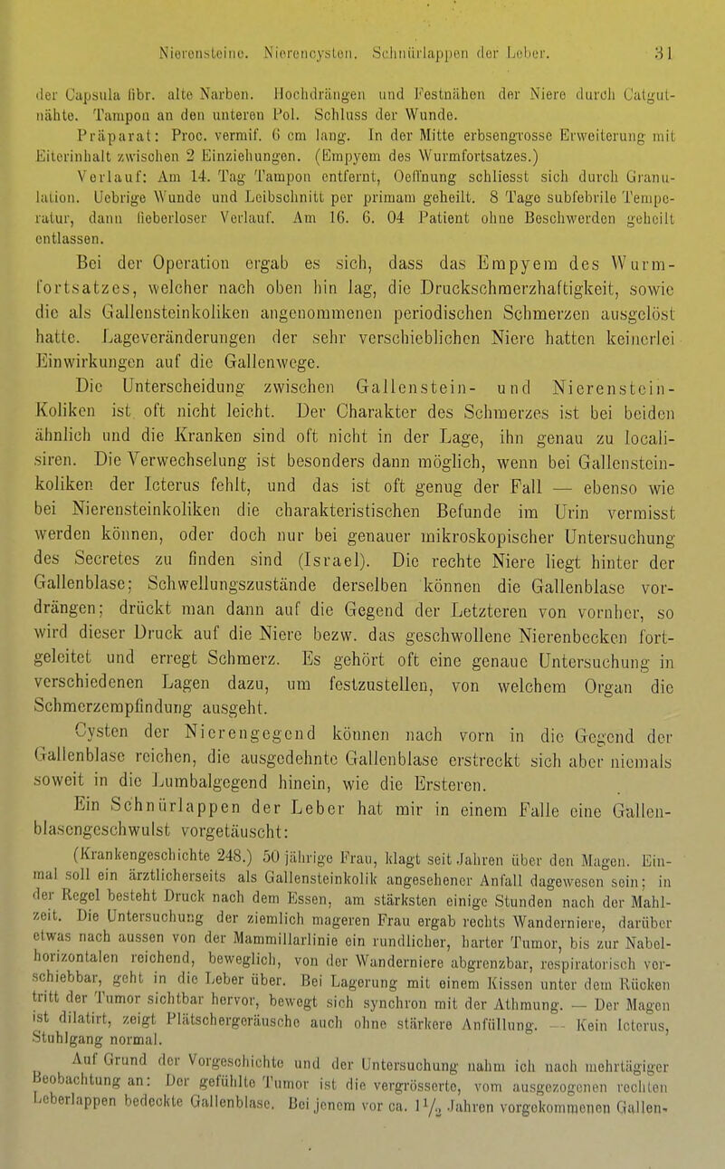 der Capsula fibr. alte Narben. Hochdrängeii und Festnähen der Niere durcli Catgiit- iiähte. Tampon an den unteren l-'ol. Schluss der Wunde. Präparat: Proc. vermif. G cm lang. In der Mitte erbsengTosse Erweiterung mit Eiterinhalt zwischen 2 Einziehungen. (Empyem des Wurmfortsatzes.) Verlauf: Am 14. Tag Tampon entfernt, Oelliiung schliosst sich durch Granu- lation. Uebrige Wunde und Leibschnitt per primam geheilt. 8 Tage subfebrile Tempe- ratur, dann lieberloser Verlauf. Am 16. 6. 04 Patient ohne Beschworden geheilt entlassen. Bei der Operation ergab es sich, dass das Empyem des Wurm- fortsatzes, welcher nach oben liin lag, die Druckschmerzhaftigkeit, sowie die als Gallensteinkoliken angenommenen periodischen Schmerzen ausgelöst hatte. Lageveränderungen der sehr verschieblichen Niere hatten keinerlei Einwirkungen auf die Gallenwege. Die Unterscheidung zwischen Gallenstein- und Nierenstein- Koliken ist oft nicht leicht. Der Charakter des Schmerzes ist bei beiden ähnlich und die Kranken sind oft nicht in der Lage, ihn genau zu locali- siren. Die Verwechselung ist besonders dann möglich, wenn bei Gallenstein- koliken der Icterus fehlt, und das ist oft genug der Fall — ebenso wie bei Nierensteinkoliken die charakteristischen Befunde im Urin vermisst werden können, oder doch nur bei genauer mikroskopischer Untersuchung des Secretes zu finden sind (Israel). Die rechte Niere liegt hinter der Gallenblase; Schwellungszustände derselben können die Gallenblase vor- drängen; drückt man dann auf die Gegend der Letzteren von vorüber, so wird dieser Druck auf die Niere bezw. das geschwollene Nierenbecken fort- geleitet und erregt Schmerz. Es gehört oft eine genaue Untersuchung in verschiedenen Lagen dazu, um festzustellen, von welchem Organ die Schmerzempfindung ausgeht. Cysten der Nierengegend können nach vorn in die Gegend dci' Gallenblase reichen, die ausgedehnte Gallenblase erstreckt sich aber niemals soweit in die Lumbaigegend hinein, wie die Ersteren. Ein Schniirlappen der Leber hat mir in einem Falle eine Gallen- blascngeschwulst vorgetäuscht: (Krankengeschichte 248.) 50 jährige Frau, klagt seit .lahren über den Magen. Ein- mal soll ein ärztlicherseits als Gallensteinkolik angesehener Anfall dagewesen sein; in der Regel besteht Druck nach dem Essen, am stärksten einige Stunden nach der Mahl- zeit. Die Untersuchung der ziemlich mageren Frau ergab rechts Wanderniere, darüber etwas nach aussen von der Mammillarlinie ein rundlicher, harter Tumor, bis zur Nabel- horizontalen reichend, beweglich, von der Wanderniere abgrenzbar, respiratorisch vor- schiebbar, geht in die Leber über. Bei Lagerung mit einem Kissen unter dem Rücken tritt der Tumor sichtbar hervor, bewegt sich synchron mit der Athraung. — Der Magen ist dilatirt, zeigt Plätschergoräusche auch ohne stärkere Anfüllung. — Kein Icterus, Stuhlgang normal. Auf Grund der Vorgeschichte und der Untersuchung nahm ich nach mehrtägiger Beobachtung an: Dor gefühlte Tumor ist die vergrösserte, vom ausgezogenen rechten Leberlappen bedeckte Gallenblase. Bei jenem vor ca. ly., .fahren vorgekommenen Gallen.