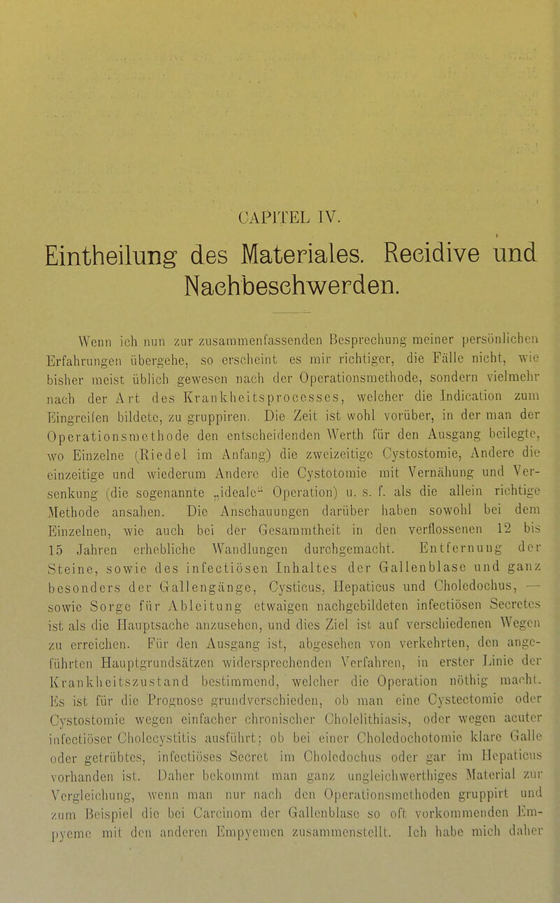 OAPITEL IV. Eintheilung des Materiales. Reeidive und Naehbesehwerden. Wenn ich nun zur zusammenfassenden Besprechnng meiner persönlichen Erfahrungen übergehe, so erscheint es mir richtiger, die Fälle nicht, wie bisher meist üblich gewesen nach der Operationsraethode, sondern vielmehr nach der Art des Krankheitsprocesses, welcher die Indication zum Eingreifen bildete, zu gruppiren. Die Zeit ist wohl vorüber, in der man der Operationsmethode den entscheidenden Werth für den Ausgang beilegte, wo Einzelne (Riedel im Anfang) die zweizeitige Cystostomie, Andere die einzeitige und wiederum Andere die Cystotomie mit Yernähung und Ver- senkung (die sogenannte „ideale Operation) u. s. f. als die allein richtige Methode ansahen. Die Anschauungen darüber haben sowohl bei dem Einzelnen, wie auch bei der Gesamratheit in den verflossenen 12 bis 15 Jahren erhebliche Wandlungen durchgemacht. Entfernung der Steine, sowie des infectiösen Inhaltes der Gallenblase und ganz besonders der Gallengänge, Cysticus, Hepaticus mid Cholcdochus, — sowie Sorge für Ableitung etwaigen nachgebildeten infectiösen Secrctcs ist als die Hauptsache anzusehen, und dies Ziel ist auf verschiedenen Wegen YA\ erreichen. Für den Ausgang ist, abgesehen von verkehrten, den ange- führten Hauptgrundsätzen widersprechenden Verfahren, in erster Linie der Krankheitszustand bestimmend, welcher die Operation nöthig raachr. Es ist für die Prognose grundverschieden, ob man eine Cystectoraie oder Cystostomie wegen einfacher chronischer Cholelithiasis, oder wegen acuter infectiöser Cholecystitis ausführt; ob bei einer Choledochotomie klare Galle oder getrübtes, infectiöses Secret im Cholcdochus oder gar im Hepaticus vorhanden ist. Daher bekommt man ganz ungleichwcrthiges Material ziu' Vergleichung, wenn man nur nach den Operalionsmethodcn gruppirt und zum Beispiel die bei Carcinom der Gallenblase so oft vorkommenden Em- pyeme mit den anderen Empyemen zusammenstellt. Ich habe mich daher