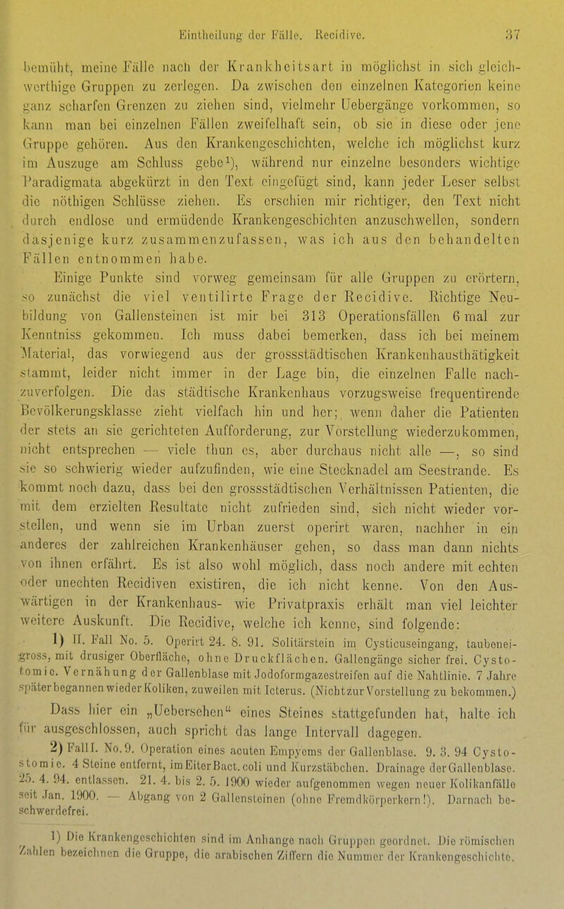 Eintheilung der Fälle. Reciclive. Iiemiilit, meine Fälle luicli clor Kraiikhcitsart in möglichst in sich glcicli- werthigc Gruppen zu zerJegen. Da zwischen den einzelnen Kategorien keine ganz scliarfen Gteiizen zu ziehen sind, vielmehr Uebergänge vorkommen, so kann man bei einzelnen Fällen zweifelhaft sein, ob sie in diese oder jene Gruppe gehören. Aus den Krankengeschichten, welche ich möglichst kurz im Auszuge am Schluss gebe^), während nur einzelne besonders wichtige Paradigmata abgekürzt in den Text eingefügt sind, kann jeder Leser selbst die nöthigen Schlüsse ziehen. Es erschien mir richtiger, den Text nicht durch endlose und ermüdende Krankengeschichten anzuschwellen, sondern dasjenige kurz zusammenzufassen, was ich aus den behandelten Fällen entnommen habe. Einige Punkte sind vorweg gemeinsam für alle Gruppen zu erörtern, so zunächst die viel ventilirte Frage der Recidive. Richtige Neu- bildung von Gallensteinen ist mir bei 313 Operationsfällen 6 mal zur Kenntniss gekommen. Ich rauss dabei bemerken, dass ich bei meinem 'Material, das vorwiegend aus der grossstädtischen Krankenhausthätigkeit stammt, leider nicht immer in der Lage bin, die einzelnen Falle nach- zuverfolgen. Die das städtische Krankenhaus vorzugsweise frequentirende Bcvölkerungsklasse zieht vielfach hin und her;, wenn daher die Patienten der stets an sie gerichteten Aufforderung, zur Vorstellung wiederzukommen, nicht entsprechen — viele thun es, aber durchaus nicht alle —, so sind sie so schwierig wieder aufzufinden, wie eine Stecknadel am Seestrande. Es kommt noch dazu, dass bei den grossstädtischen A^erhältnissen Patienten, die mit dem erzielten Resultate nicht zufrieden sind, sich nicht wieder vor- stellen, und wenn sie im Urban zuerst operirt waren, nachher in eiri anderes der zahlreichen Krankenhäuser gehen, so dass man dann nichts von ihnen erfährt. Es ist also wohl möglich, dass noch andere mit echten uder unechten Recidiven existiren, die ich nicht kenne. Von den Aus- wärtigen in der Krankenhaus- wie Privatpraxis erhält man viel leichter weitere Auskunft. Die Recidive, welche ich kenne, sind folgende: 1) iL Fall No. 5. Operirt 24. 8. 91. Solitärstein im Cysticuseingang, taubenei- gros.s, mit drusiger Oberfläche, ohne Druckflächen. Gallongänge sicher frei. Cysto- tomio. Vernähung der Gallenblase mit Jodoformgazestreifen auf die Nahtlinio. 7 Jahre später begannen wieder Koliken, zuweilen mit Icterus. (Nichtzur Vorstellung zu bekommen.) Dass hier ein „Uebersehen eines Steines stattgefunden hat, halte ich für ausgeschlossen, auch spricht das lange Intervall dagegen. 2) Palll. No.9. Operation eines acuten Empyems der Gallenblase. 9. 3. 94 Cysto- stomic. 4 Steine entfernt, im Eiter ßact. coli und Xurzstäbchen. Drainage derGallenblase. ■2b. 4. 94. entlassen. 21. 4. bis 2. 5. 1900 wieder aufgenommen wegen neuer Kolikanfällo seit .Tan. 1900. — Abgang von 2 Gallensteinen (ohne Fremdkörperkern!). Darnach be- schwerdefrei. 1) Die Krankengeschichten sind im Anhango nach Gruppen geordnet. Die römischen Zahlen bezeiclinen die Gruppe, die arabischen Ziffern die Nummer der Krankengeschiciito.