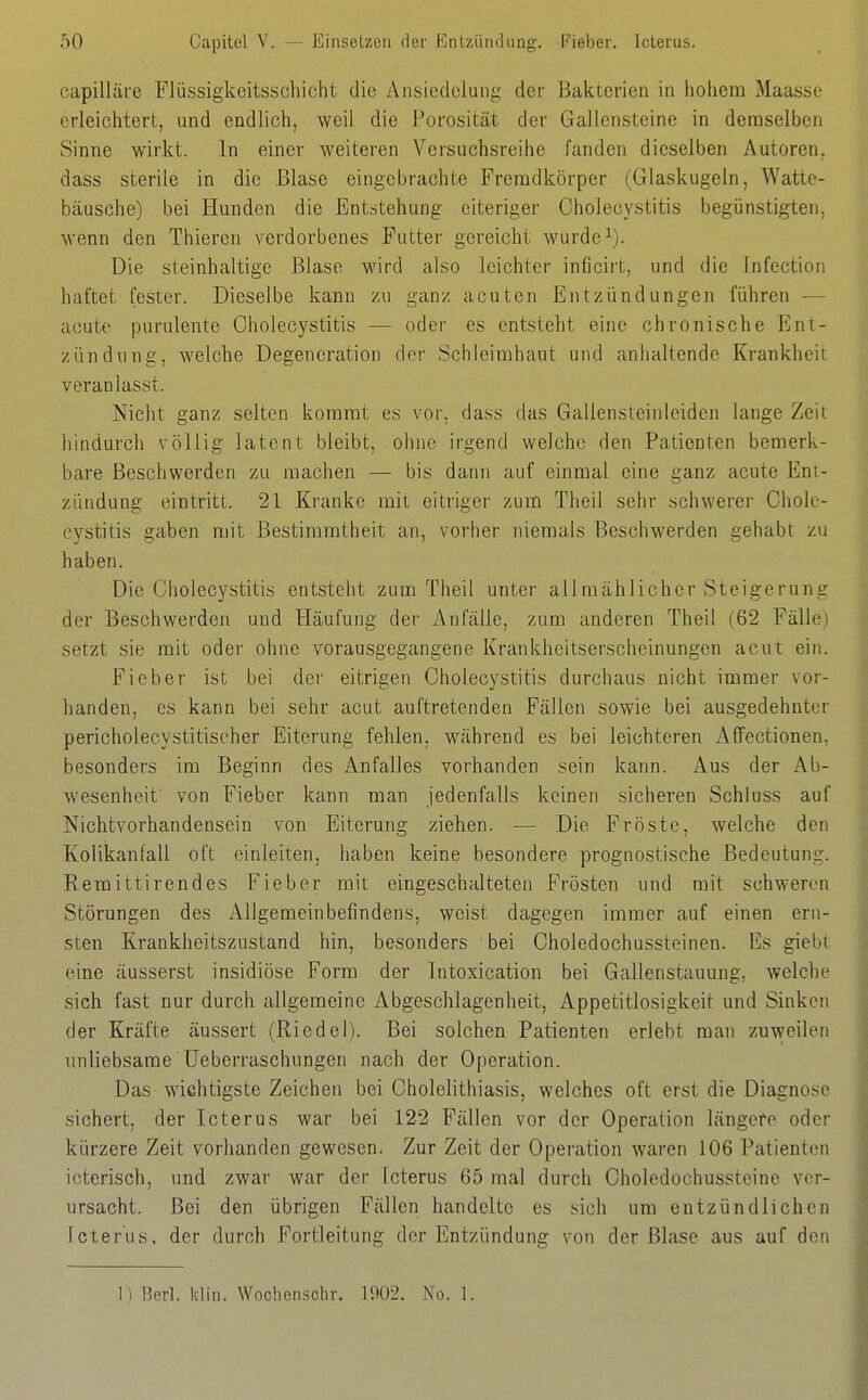capilläre FJüssigkeitsschicht die Ansiedelung der Bakterien in hohem Maasse erleichtert, und endlich, weil die Porosität der Gallensteine in demselben Sinne wirkt. In einer weiteren Versuchsreihe fanden dieselben Autoren, dass sterile in die Blase eingebrachte Fremdkörper (Glaskugeln, Watte- bäusche) bei Hunden die Entstehung eiteriger Cholecystitis begünstigten, wenn den Thieren verdorbenes Futter gereicht wurde ^). Die steinhaltige Blase wird also leichter inficirt, und die Infection haftet fester. Dieselbe kann zu ganz acuten Entzündungen führen -— acute purulente Cholecystitis — oder es entsteht eine chronische Ent- zündung, welche Degeneration der Schleimhaut und anhaltende Krankheit veranlasst. Nicht ganz selten kommt es vor, dass das Gallensteinleiden lange Zeit hindurch völlig latent bleibt, ohne irgend welche den Patienten bemerk- bare Beschwerden zu raachen — bis dann auf einmal eine ganz acute Ent- zündung eintritt. 21 Kranke mit eitriger zum Theil sehr schwerer Chole- cystitis gaben mit Bestimmtheit an, vorher niemals Beschwerden gehabt zu haben. Die Cholecystitis entsteht zum Theil unter allmählicher Steigerung der Beschwerden und Pläufung der Anfälle, zum anderen Theil (62 Fälle) setzt sie mit oder ohne vorausgegangene Krankheitserscheinungen acut ein. Fieber ist bei der eitrigen Cholecystitis durchaus nicht immer vor- handen, es kann bei sehr acut auftretenden Fällen sowie bei ausgedehnter pericholecystitischer Eiterung fehlen, während es bei leichteren Affectionen, besonders im Beginn des Anfalles vorhanden sein kann. Aus der Ab- wesenheit von Fieber kann man jedenfalls keinen sicheren Schluss auf Nichtvorhandensein von Eiterung ziehen. — Die Fröste, welche den Kolikanfall oft einleiten, haben keine besondere prognostische Bedeutung. Eemittirendes Fieber mit eingeschalteten Frösten und mit schweren Störungen des Allgemeinbefindens, weist dagegen immer ai;f einen ern- sten Krankheitszustand hin, besonders bei Choledochussteinen. Es giebt eine äusserst insidiöse Form der Intoxication bei Gallenstauung, welche sich fast nur durch allgemeine Abgeschlagenheit, Appetitlosigkeit und Sinken der Kräfte äussert (Riedel). Bei solchen Patienten erlebt man zuweilen unliebsame Ueberraschungen nach der Operation. Das wichtigste Zeichen bei Cholehthiasis, welches oft erst die Diagnose sichert, der Icterus war bei 122 Fällen vor der Operation längere oder kürzere Zeit vorhanden gewesen. Zur Zeit der Operation waren 106 Patienten icterisch, und zwar war der Icterus 65 mal durch Oholedochussteinc ver- ursacht. Bei den übrigen Fällen handelte es sich um entzündlichen Icterus, der durch Fortleitung der Entzündung von der Blase aus auf den 1) Berl. klin. Wochenschr. 1902. No. 1.