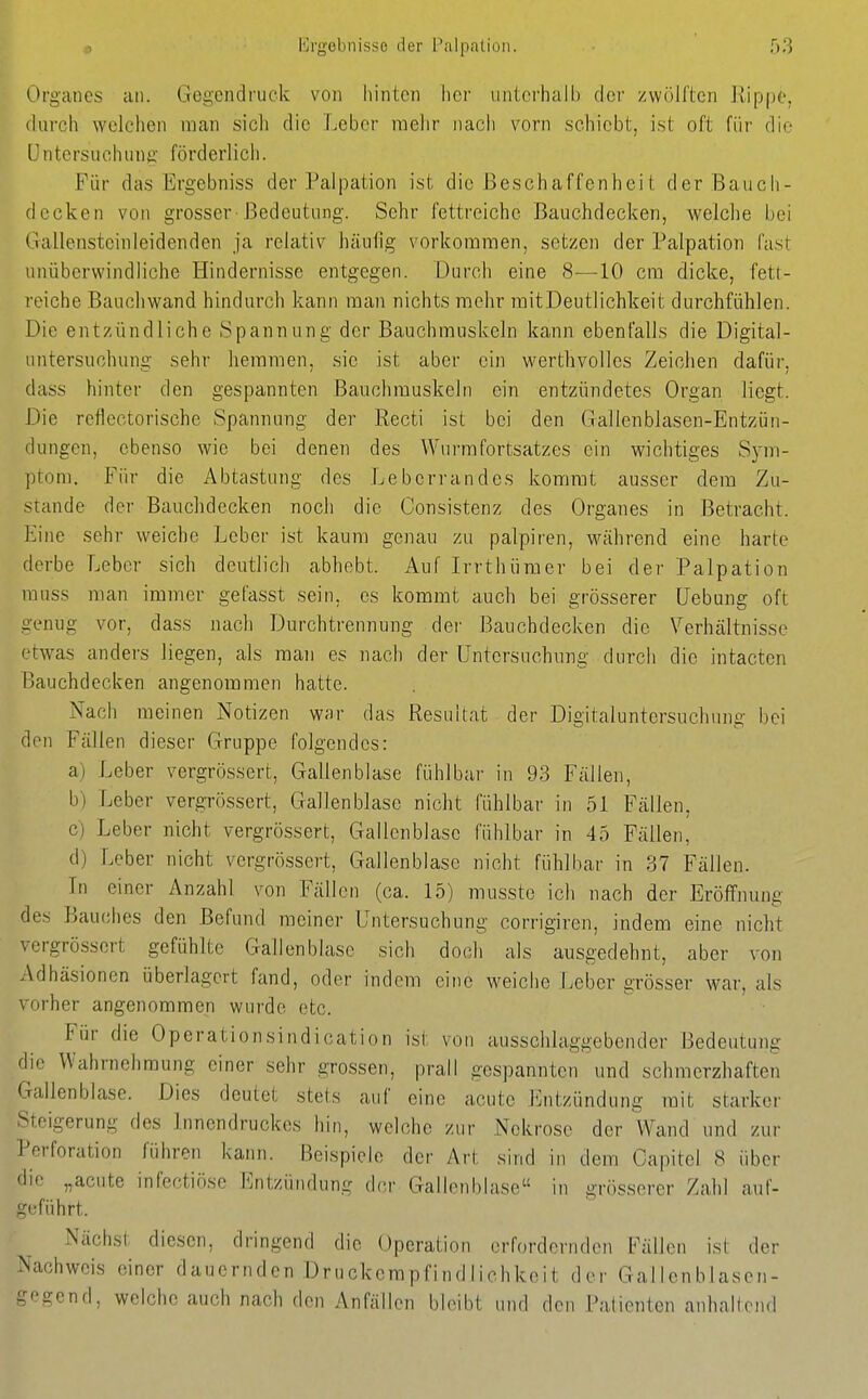 l*]rgebnisso der Palpation. ■ 5)^ Organcs an. Gegendruck von hinten her untei'halb der zwölften Rippe, (lui-ch welchen man sich die Leber raelir nach vorn schiebt, ist oft für die Untersuchung förderlich. Für das Ergebniss der Palpation ist die ßeschaffenhei t der Bauch- decken von grosser-Bedeutung. Sehr fettreiche Bauchdecken, welche bei Gallensteinieidenden ja relativ häufig vorkommen, setzen der Palpation fast unüberwindliche Hindernisse entgegen. Durch eine 8—10 cm dicke, fett- reiche Bauchwand hindurch kann man nichts mehr raitDeutlichkeit durchfühlen. Die entzündliche Spannung der Bauchmuskeln kann ebenfalls die Digital- untersuchung sehr hemmen, sie ist aber ein werthvolles Zeichen dafür, dass hinter den gespannten Bauchmuskeln ein entzündetes Organ liegt. Die reflectorische Spannung der Recti ist bei den Gallenblasen-Entzün- dungen, ebenso wie bei denen des Wurmfortsatzes ein wichtiges Sym- ptom. Für die Abtastung des Leberrandes kommt ausser dem Zu- stande der Bauchdecken noch die Consistenz des Organes in Betracht. Eine sehr weiche Leber ist kaum genau zu palpiren, während eine harte derbe Leber sich deutlich abhebt. Auf Irrthümer bei der Palpation muss man immer gefasst sein, es kommt auch bei grösserer üebung oft genug vor, dass nach Durchtrennung dei- Bauchdecken die Verhältnisse etwas anders liegen, als man es nach der Untersuchung durch die intacten Bauchdecken angenommen hatte. Nach raeinen Notizen war das Resultat der Digitaluntersuchnng bei den Fällen dieser Gruppe folgendes: a) Leber vergrössert, Gallenblase fühlbar in 93 Fällen, b) Leber vergrössert, Gallenblase nicht fühlbar in 51 Fällen, c) Leber nicht vergrössert, Gallenblase fühlbar in 45 Fällen, d) Leber nicht vergrössert, Gallenblase nicht fühlbar in 37 Fällen. In einer Anzahl von Fällen (ca. 15) musste ich nach der Eröffnung des Bauches den Befund meiner Untersuchung corrigiren, indem eine nicht vergrössert gefühlte Gallenblase sich doch als ausgedehnt, aber von Adhäsionen überlagert fand, oder indem eine weiche Leber grösser war, als vorher angenommen wurde etc. Für die Operationsindication ist von ausschlaggebender Bedeutung die Wahrnehmung einer sehr grossen, prall gespannten und schmerzhaften Gallenblase. Dies deutet stets auf eine acute l^ntzündung mit starker Steigerung des Innendruckes hin, welche zur Nekrose der Wand und zur Perforation führen kann. Beispiele der Art sind in dem Capitel 8 über die „acute infectiöse Entzündung der Gallenblase in grösserer Zahl auf- geführt. Nächst diesen, dringend die Operation erfordernden Fällen ist der Nachweis einer dauernden Druckempfindliehkeit der Gallenblasen- t^ogend, welche auch nach den Anfällen bleibt und den Patienten anhaltend