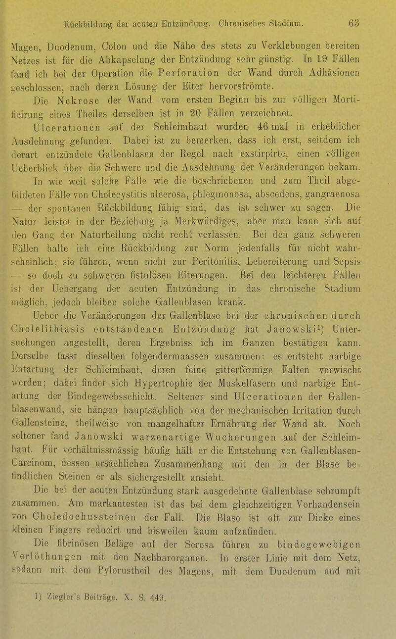 Magen, üiiodeiuim, Colon und die Nähe des stets zu Verklebungen bereiten Netzes ist für die Abkapselung der Entzündung sehr günstig. In 19 Fällen fand ich bei der Operation die Perforation der Wand durch Adhäsionen >:cschlossen, nach deren Lösung der Eiter hervorströmte. Die Nekrose der Wand vom ersten Beginn bis zur völligen Morti- licirung eines Tlieiles derselben ist in 20 Fällen verzeichnet. ülcerationen auf der Schleimhaut wurden 46 mal in erheblicher Ausdehnung gefunden. Dabei ist zu bemerken, dass ich erst, seitdem ich derart entzündete Gallenblasen der Regel nach exstirpirte, einen völligen l.'ebcrblick über die Schwere und die Ausdehnung der Veränderungen bekam. In wie weit solche Fälle wie die beschriebenen und zum Theil abge- bildeten Fälle von Cholecystitis ulcerosa, phlegmonosa, abscedens, gangraenosa — der spontanen Rückbildung fähig sind, das ist schwer zu sagen. Die Natur leistet in der Beziehung ja Merkwürdiges, aber man kann sich auf den Gang der Naturheilung nicht recht verlassen. Bei den ganz schweren Fällen halte ich eine Rückbildung zur Norm jedenfalls für nicht wahr- >cheinlvch; sie führen, wenn nicht zur Peritonitis, Lebereiterung und Sepsis — so doch zu schweren fistulösen Eiterungen. Bei den leichteren Fällen ist der üebergang der acuten Entzündung in das chronische Stadium möglich, jedoch bleiben solche Gallenblasen krank. üeber die Veränderungen der Gallenblase bei der chronischen durch ('holelithiasis entstandenen Entzündung hat Janowski^) Unter- suchungen angestellt, deren Ergebniss ich im Ganzen bestätigen kann. Derselbe fasst dieselben folgendermaassen zusammen: es entsteht narbige I'ntartung der Schleimhaut, deren feine gitterförraige Falten verwischt werden; dabei findet sich Hypertrophie der Muskelfasern mid narbige Ent- artung der Bindegewebsschicht. Seltener sind ülcerationen der Gallen- blaseuwand, sie hängen hauptsächlich von der mechanischen Irritation durch Gallensteine, theilweise von mangelhafter Ernährung der Wand ab. Noch seltener fand Janowski warzenartige Wucherungen auf der Schleim- haut. Für verhältnissraässig häufig hält er die Entstehung von Gallenblasen- Carcinom, dessen ursächlichen Zusammenhang mit den in der Blase be- findlichen Steinen er als sichergestellt ansieht. Die bei der acuten Entzündung stark ausgedehnte Gallenblase schrumpft zusammen. Am markantesten ist das bei dem gleichzeitigen Vorhandensein von Choledochussteinon der Fall. Die Blase ist oft zur Dicke eines kleinen Fingers reducirt und bisweilen kaum aufzufinden. Die fibrinösen Beläge auf der Serosa führen zu bindegewebigen Verlöthungen mit den Nachbarorganen. In erster Linie mit dem Netz, -odann mit dem Pylorustheil des Magens, mit dem Duodenum und mit 1) Zieglei's Beiträge. X. S. 44'.^.