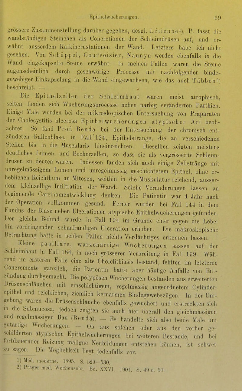 grössere Zusaiiimeiislellung darüber gegeben, desgl. Letienne^). P. fasst die wandständigeti Steinchen als Concretionen der Sclileimdrüsen auf, und er- wähnt ausserdem Kalkincrustationeii der Wand. Letztere habe ich nicht gesehen. Von Schüppcl, Courvoisier, Naunyn werden ebenfalls in die Wand eingekapselte .Steine erwähnt. In meinen Fällen waren die Steine augenscheinlich durch geschwürige Processe mit nachfolgender binde- gewebiger Einkapselung in die Wand eingewachsen, wie das auch Täbben^) beschreibt. — , Die Epithelzellen der Schleimhaut waren meist atrophiscli, selten fanden sich Wucherungsprocesse neben narbig veränderten Parthien. Einige Male wurden bei der mikroskopischen Untersuchung von Präparaten der Cholecystitis ulcerosa Epithelwucherungeu atypischer Art beob- achtet. So fand Prof. Benda bei der Untersuchung der chronisch ent- zündeten Gallenblase, in Fall'124, Epithelstränge, die an verschiedeneji Stellen bis in die iMuscularis hineinreichten. Dieselben zeigten meistens deutliches Lumen und Becherzellen, so dass sie als vergrösserte Schleim- drüsen zu deuten waren. Indessen fanden sich auch einige Zellstränge mit unregelmässigem Lumen und unregelmässig geschichtetem Epithel, ohne er- heblichen Reichthum an Mitosen, weithin in die Muskulatur reichend, ausser- dem kleinzellige Infiltration der Wand. Solche Veränderungen lassen an beginnende Carcinomentwicklung denken. Die Patientin war 4 Jahr nach der Operation vollkommen gesund. Ferner wurden bei Fall 144 in dem Fundus der Blase neben Ulcerationen atypische Epithelwucherungen gefunden. Der gleiche Befund wurde in Fall 194 im Grunde einer gegen die Leber hin vordringenden sciiarfrandigen Ulceration erhoben. Die makroskopische Betrachtung hatte in beiden Fällen nichts Verdächtiges erkennen lassen. Kieme papilläre, warzenartige Wucherungen sassen auf der Schleimhaut in Fall 184, in noch grösserer Verbreitung in Fall 199. Wäh- rend im ersteren Falle eine alte Cholelithiasis bestand', fehlten im letzteren Concremente gänzlich, die Patientin hatte aber häufige Anfälle von Ent- zündung durchgemacht. Die polypösen Wucherungen bestanden aus erweiterten Drusenschläuchen mit einschichtigem, regelmässig angeordnetem Cylinder- epithel und reichlichen, ziemlich kernarmen Bindegewebszügen. In der Um- gebung waren die Drüsenschläuche ebenfalls gewuchert und erstreckten sich in die Submucosa, jedoch zeigten sie auch hier überall den gicichraässigen nnd regelmässigen Bau (Bendä). - Es handelte sich also beide Male um gutartige Wucherungen. - üb aus solchen oder aus den vorher ge- schi derten atypischen Epithelwucherungen bei weiteren Bestände, imd bei lortdauernder Reizung maligne Neubildungen entstehen können, ist schw.n- zu sagen. Die Möglichkeit liegt jedenfalls vor. 1) Med. moderne. 1895. S. 529—530. 2) Prager med. Wochensclir. Bd. XXVI. lilOI. 8. 49 u. .00.