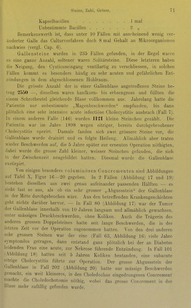 Kapsclbacillcn Unbcstiraratc Bacillen ßenierkcjiswerth ist, dass unter 10 Fällen mit anscheinend wenig ver- änderter Galle das Culturverfahren doch 8 mal Gehalt an Mikroorganismen nachwies (vergl. Cap. 6). Gallensteine wurden in 235 Fällen gefunden, in der Regel waren es eine ganze Anzahl, seltener waren Solitärsteine. Diese letzteren haben die Neigung, den Cysticuseingang ventilartig zu verschliessen, in solchen Fällen kommt es besonders häuüg zu sehr acuten und gefährlichen Ent- zündungen in dem abgeschlossenen Hohlraum. Die grösste Anzahl der in einer Gallenblase angetroffenen Steine be- ii'ug 2550 —, dieselben waren hanfkorn- bis erbsengross und füllten die einem Schrotbeutel gleichende Blase vollkommen aus. Jahrelang hatte die Patientin nur unbestimmte „Magenbeschwerden empfunden, bis dann plötzlich eine sehr intensive acute infectiöse Cholecystitis ausbrach (Fall 7). In einem anderen Falle (146) wurden 1121 kleine Steinchen gezählt. Die Patientin war im Jahre 1898 wegen eitriger, bereits durchgebrochener Cholecystitis operirt. Damals fanden sich zwei grössere Steine vor, die Gallenblase wurde drainirfc und es folgte Heilung. Allmählich aber traten wieder Beschwerden auf, die 5 Jahre später zur erneuten Operation nöthigten, dabei wurde die grosse Zahl kleiner, weisser Steinchen gefunden, die sich in der Zwischenzeit neugebildet hatten. Diesmal wurde die Gallenblase exstirpirt. Von einigen besonders voluminösen Concrementen sind Abbildungen auf Tafel X, Figur 16—20 gegeben. In 2 Fällen (Abbildung 17 und 19) bestehen dieselben aus zwei genau aufeinander passenden Hälften — es sieht fast so aus, als ob ein sehr grosser „Abgussstein der Gallenblase in der Mitte durchgebrochen wäre. Aus den betreffenden Krankengeschichten geht nichts darüber hervor. — In Fall 80 (Abbildung 17) war der Tumor der Gallenblase innerhalb von 10 Jahren langsam und allmählich gewachsen, unter massigen Druckbeschwerden, ohne Koliken. Auch die Trägerin des anderen grossen Doppelsteines hatte seit lange Beschwerden, die in der letzten Zeit vor der Operation zugenommen hatten. Von den drei anderen sehr grossen Steinen war der eine (Fall 63, Abbildung 16) viele Jahre symptomlos getragen, dann entstand ganz plötzlich bei der an Diabetes leidenden Frau eine acute, zur Nekrose führende Entzündung. In Fall 101 Abbildung 18) hatten seit 5 Jahren Koliken bestanden, eine subacutc eitrige Cholecystitis führte zur Operation. Der grosse Abgussstein der Gallenblase in Fall 202 (Abbildung 20) hatte nur massige Beschwerden gemacht, ein weit kleineres, in den Choledochus eingedrungenes Concrement machte die Choledochotomie nöthig, wobei das grosse Concrement in der niasc mehr zufällig gefunden wurde.