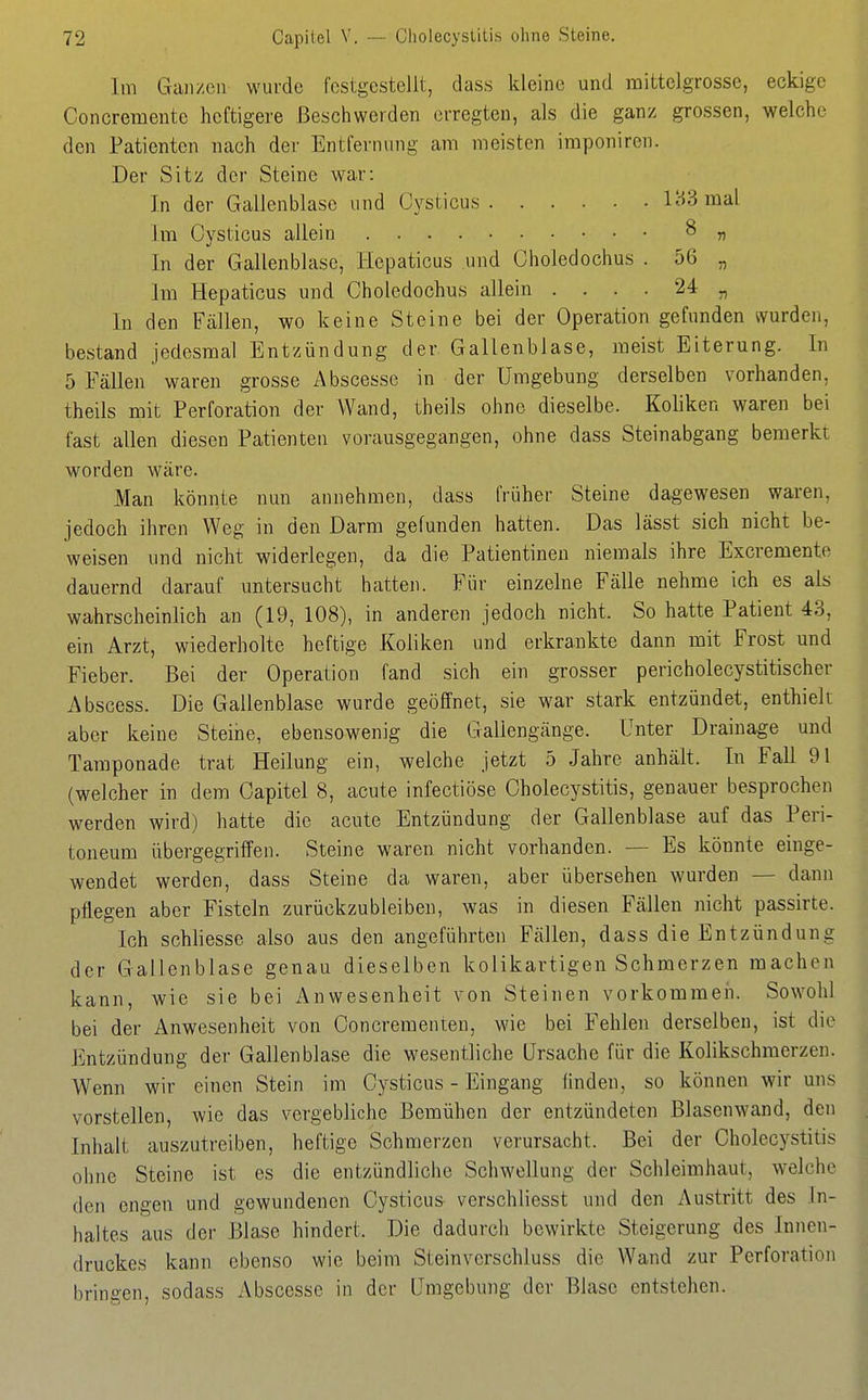 Im Ganzen wurde festgestellt, dass kleine und raittelgrosse, eckige Concremente heftigere Beschwerden erregten, als die ganz grossen, welche den Patienten nach der Entfernung am meisten imponiren. Der Sitz der Steine war: In der Gallenblase und Cysticus K-53 mal Im Cysticus allein 8 „ In der Gallenblase, Hepaticus und Gholedochus . 56 „ Im Hepaticus und Gholedochus allein .... 24 „ In den Fällen, wo keine Steine bei der Operation gefunden wurden, bestand jedesmal Entzündung der Gallenblase, meist Eiterung. In 5 Fällen waren grosse Abscesse in der Umgebung derselben vorhanden, theils mit Perforation der Wand, theils ohne dieselbe. Koliken waren bei fast allen diesen Patienten vorausgegangen, ohne dass Steinabgang bemerkt worden wäre. Man könnte nun annehmen, dass früher Steine dagewesen waren, jedoch ihren Weg in den Darm gefunden hatten. Das lässt sich nicht be- weisen und nicht widerlegen, da die Patientinen niemals ihre Excremente dauernd darauf untersucht hatten. Für einzelne Fälle nehme ich es als wahrscheinlich an (19, 108), in anderen jedoch nicht. So hatte Patient 43, ein Arzt, wiederholte heftige Koliken und erkrankte dann mit Frost und Fieber. Bei der Operation fand sich ein grosser pericholecystitischer Abscess. Die Gallenblase wurde geöffnet, sie war stark entzündet, enthielt: aber keine Steine, ebensowenig die Gallengänge. Unter Drainage und Tamponade trat Heilung ein, welche jetzt 5 Jahre anhält. In Fall 91 (welcher in dem Capitel 8, acute infectiöse Cholecystitis, genauer besprochen werden wird) hatte die acute Entzündung der Gallenblase auf das Peri- toneum übergegriffen. Steine waren nicht vorhanden. — Es könnte einge- wendet werden, dass Steine da waren, aber übersehen wurden — dann pflegen aber Fisteln zurückzubleiben, was in diesen Fällen nicht passirte. Ich schliesse also aus den angeführten Fällen, dass die Entzündung der Gallenblase genau dieselben kolikartigen Schmerzen machen kann, wie sie bei Anwesenheit von Steinen vorkommeil. Sowohl bei der Anwesenheit von Concrementen, wie bei Fehlen derselben, ist die Entzündung der Gallenblase die wesentliche Ursache für die Kolikschmerzen. Wenn wir einen Stein im Cysticus - Eingang finden, so können wir uns vorstellen, wie das vergebliche Bemühen der entzündeten Blasenwand, den Inhalt auszutreiben, heftige Schmerzen verursacht. Bei der Cholecystitis ohne Steine ist es die entzündliche Schwellung der Schleimhaut, welche den engen und gewundenen Cysticus verschliesst und den Austritt des In- haltes aus der Blase hindert. Die dadurch bewirkte Steigerung des Innen- druckes kann ebenso wie beim Steinverschluss die Wand zur Perforation bringen, sodass Abscesse in der Umgebung der Blase entstehen.