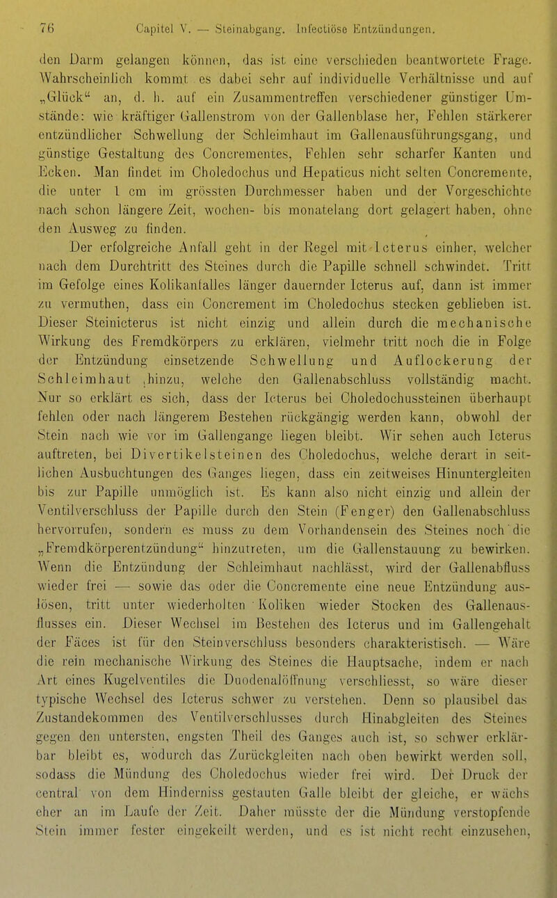 den Darm gelangen können, das ist eine verscliiedeu beantwortete Frage. AVahrscheinlich kommt es dabei sehr auf individuelle Verhältnisse und auf „Glück an, d. h. auC ein Zusammentreffen verschiedener günstiger Um- stände: wie kräftiger Gallenstrom von der Gallenblase her, Fehlen stärkerer entzündlicher Schwellung der Schleimhaut im Gallenausführungsgang, und günstige Gestaltung dos Concrementes, Fehlen sehr scharfer Kanten und Ecken. Man findet im Oholedochus und Hepaticus nicht selten Concremente, die unter 1 cm im grössten Durchmesser haben und der Vorgeschichte nach schon längere Zeit, wochen- bis monatelang dort gelagert haben, ohne den Ausweg zu finden. Der erfolgreiche Anfall geht in der Regel mit-lcterus einher, welcher nach dem Durchtritt des Steines durch die Papille schnell schwindet. Tritt im Gefolge eines Kolikanfalles länger dauernder Icterus auf, dann ist immer y.ü vermuthen, dass ein Concrement im Choledochus stecken geblieben ist. Dieser Steinicterus ist nicht einzig und allein durch die mechanische Wirkung des Fremdkörpers zu erklären, vielmehr tritt noch die in Folge der Entzündung einsetzende Schwellung und Auflockerung der Schleimhaut .hinzu, welche den Gallenabschluss vollständig macht. Nur so erklärt es sich, dass der Icterus bei Choledochussteinen überhaupt fehlen oder nach längerem Bestehen rückgängig werden kann, obwohl der Stein nach wie vor im Gallengange liegen bleibt. Wir sehen auch Icterus auftreten, bei Divertikelsteinen des Choledochus, welche derart in seit- lichen Ausbuchtungen des (langes liegen, dass ein zeitweises Hinuntergleiten bis zur Papille unmöglich ist. Es kann also nicht einzig und allein der Ventilverschluss der Papille durch den Stein (Fenger) den Gallenabschluss hervorrufen, sondern es muss zu dem Vorhandensein des Steines noch die „Fremdkörperentzündung liinzuireten, um die Gallenstauung zu bewirken. Wenn die Entzündung der Schleimhaut nachlässt, wird der Gallenabfluss wieder frei •— sowie das oder die Concremente eine neue Entzündung aus- lösen, tritt unter wiederholten ' Koliken wieder Stocken des Gallenaus- flusses ein. Dieser Wechsel im Bestehen des Icterus und im Gallengehalt der Fäces ist für den Stein verschluss besonders charakteristisch. — Wäre die rein mechanische AVirkung des Steines die Hauptsache, indem er nach Art eines Kugelventilcs die Duodenalölfnung verschliesst, so wäre dieser typische Wechsel des Icterus schwer zu verstehen. Denn so plausibel das Zustandekommen des Ventilverschlusses durch Hinabgleiten des Steines gegen den untersten, engsten Theil des Ganges auch ist, so schwer erklär- bar bleibt es, wodurch das Zurückgleiten nach oben bewirkt Averden soll, sodass die Mündung des Choledochus wieder frei wird. Der Druck der central von dem Hinderniss gestauten Galle bleibt der gleiche, er wachs eher an im Laufe der Zeit. Daher müsste der die Mündung verstopfende Stein immer fester eingekeilt werden, und es ist nicht recht einzusehen,