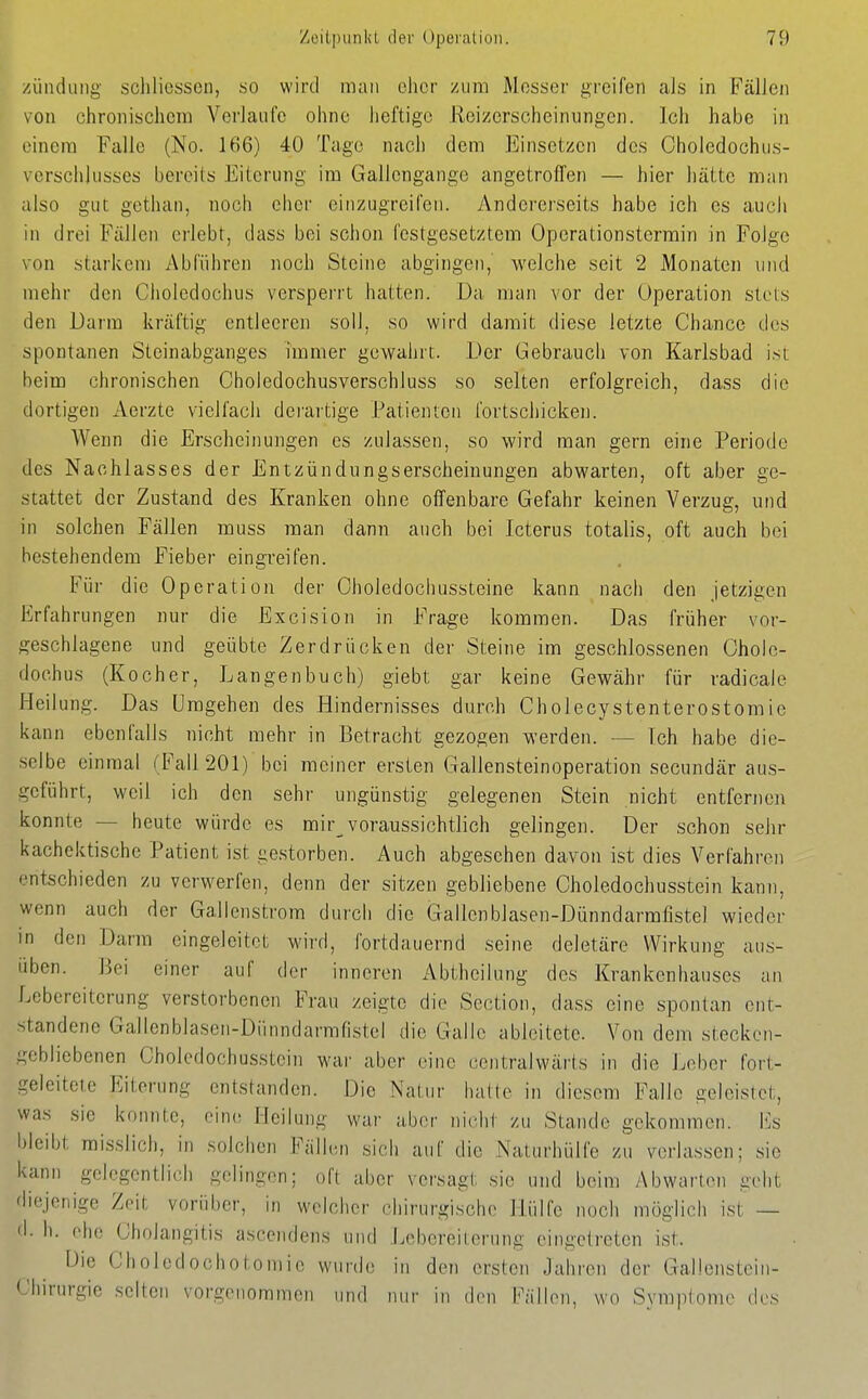 /iinduiig sclilicssen, so wird man eher zum Messer greifen als in FälJen von chronischem Verlaufe ohne heftige Reizerscheinungen. Ich habe in einem Falle (No. 166) 40 Tage nach dem Einsetzen des Choledochus- vorschjusses bereits Eiterung im Gallcngange angetroffen — hier hätte man also gut gethan, noch eher einzugreifen. Andererseits habe ich es auch in drei Fällen erlebt, dass bei schon festgesetztem Operationsterrain in Folge von starkem Abführen noch Steine abgingen,' welche seit 2 Monaten und mehr den Cholcdochus verspei'rt hatten. Da man vor der Operation stets den Darm kräftig entleeren soll, so wird damit diese letzte Chance des spontanen Steinabganges immer gewahrt. Der Gebrauch von Karlsbad isi beim chronischen Choledochusverschluss so selten erfolgreich, dass die dortigen Aerzte vielfach derartige Patienten fortschicken. Wenn die Erscheinungen es zulassen, so wird man gern eine Periode des Nachlasses der Entzündungserscheinungen abwarten, oft aber ge- stattet der Zustand des Kranken ohne offenbare Gefahr keinen Verzug, und in solchen Fällen muss man dann auch bei Icterus totalis, oft auch bei bestehendem Fieber eingreifen. Für die Operation der Oholedochussteine kann nach den jetzigen Erfahrungen nur die Excision in Frage kommen. Das früher vor- geschlagene und geübte Zerdrücken der Steine im geschlossenen Ohole- dochus (Kocher, Langen buch) giebt gar keine Gewähr für radicale Heilung. Das Umgehen des Hindernisses durch Cholecystenterostomie kann ebenfalls nicht mehr in Betracht gezogen werden. — Ich habe die- selbe einmal ('Fall 201) bei meiner ersten Gallensteinoperation secundär aus- geführt, weil ich den sehr ungünstig gelegenen Stein nicht entfernen konnte — heute würde es mir voraussichtlich gelingen. Der schon sehr kachektische Patient ist gestorben. Auch abgesehen davon ist dies Verfahren entschieden zu verwerfen, denn der sitzen gebliebene Choledochusstein kann, wenn auch der Gallenstrom durch die Gallcnblasen-Dünndarmfistel wieder in den Darm eingeleitet wird, fortdauernd seine deletäre Wirkung aus- üben. Bei einer auf der inneren Abtheilung des Krankenhauses an Lebereiterung verstorbenen Frau zeigte die Section, dass eine spontan ent- standene Gallenblasen-Dünndarmfistel die Galle ableitete. Von dem stecken- gebliebenen Choledochusstein war aber eine centralwärts in die Leber fort- geleitcie Eiterung entstanden. Die Natur hatte in diesem Falle geleistet, was sie konnte, eine Heilung war aber nicht zu Stande gekommen. Iiis bleibt misslich, in solchen Fällen sich auf die Naturhülfe zu verlassen; sie kann gelegentlich gelingen; oft aber versagt sie und beim /\bwarton geht diejenige Zeit vorüber, in welcher chirurgische Hülfe noch möglich ist — d. h. ehe Cholangitis ascendens und J.ebereiterung eingetreten ist. Die Choledochotomie wurde in den ersten Jahren der Gallenstein- Chirurgie selten vorgenommen und mir in den Fällen, wo Symptome des