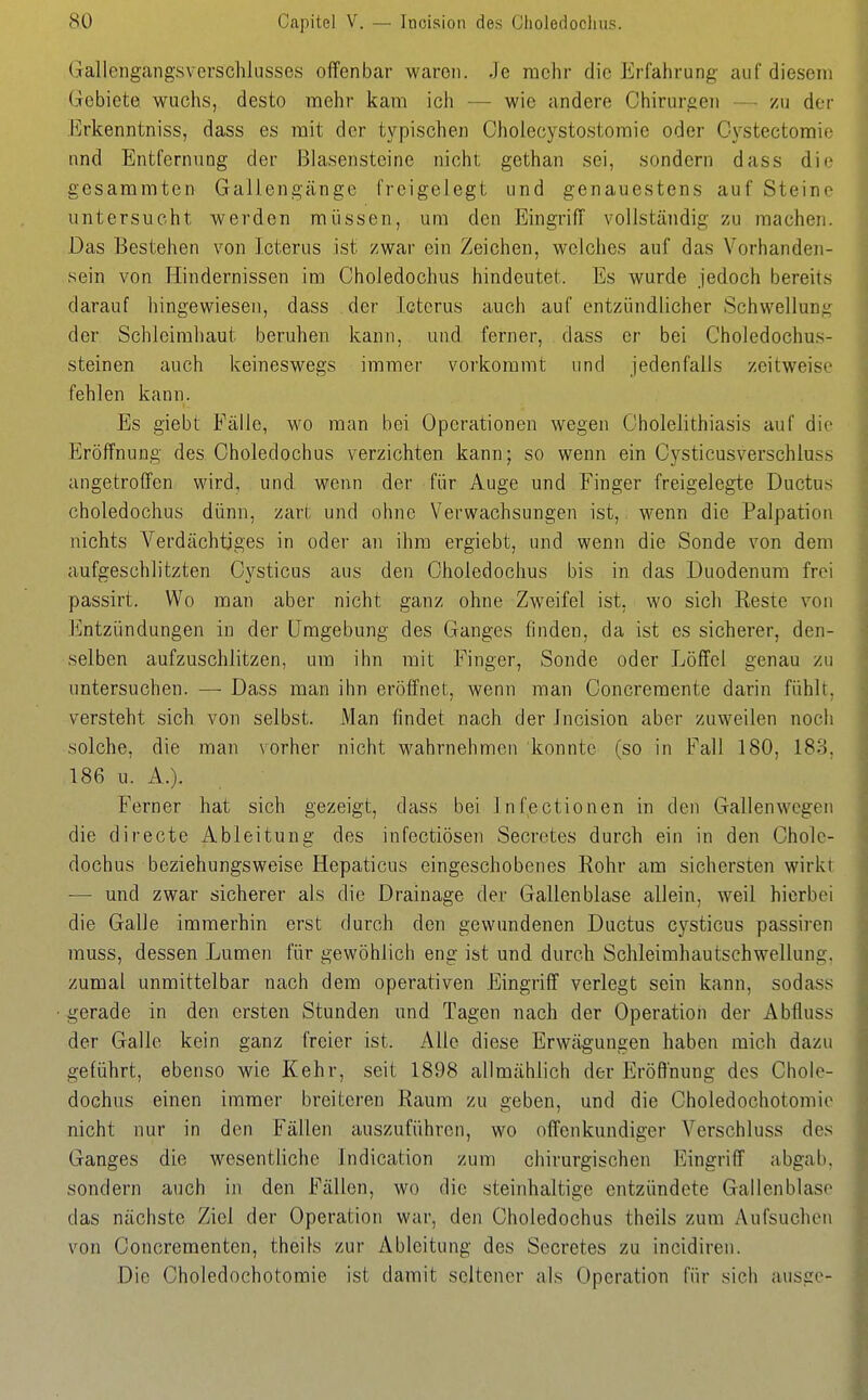 Gallengangsverschlusses offenbar waren. Je mehr die Erfahrung auf diesem Gebiete wuchs, desto mehr kam ich — wie andere Chirurgen — scu der Erkenntniss, dass es mit der typischen Cholecystostoraie oder Oystectomie nnd Entfernung der ßlasenstcine nicht gethan sei, sondern dass die gesammten Gallengänge freigelegt und genauestens auf Steine untersucht werden müssen, um den Eingriff vollständig zu machen. Das Bestehen von Icterus ist zwar ein Zeichen, welches auf das Vorhanden- sein von Hindernissen im Choledochus hindeutet. Es wurde jedoch bereits darauf hingewiesen, dass der Icterus auch auf entzündlicher Schvvellun.i^ der Schleimhaut beruhen kann, und ferner, dass er bei Choledochus- steinen auch keineswegs immer vorkommt und jedenfalls zeitweise fehlen kann. Es giebt Fälle, wo man bei Operationen wegen Cholelithiasis auf die Eröffnung des Choledochus verzichten kann; so wenn ein Cysticusverschiuss angetroffen wird, und wenn der für Auge und Finger freigelegte Ductus choledochus dünn, zart und ohne Verwachsungen ist, wenn die Palpation nichts Verdächtiges in oder an ihm ergiebt, und wenn die Sonde von dem aufgeschlitzten Cysticus aus den Choledochus bis in das Duodenum frei passirt. Wo man aber nicht ganz ohne Zweifel ist, wo sich Reste von Entzündungen in der Umgebung des Ganges finden, da ist es sicherer, den- selben aufzuschlitzen, um ihn mit Finger, Sonde oder Löffel genau zu untersuchen. — Dass man ihn eröffnet, wenn man Concremente darin fühlt, versteht sich von selbst. Man findet nach der Incision aber zuweilen noch solche, die man vorher nicht wahrnehmen konnte (so in Fall 180, 183, 186 u. A.). B'erner hat sich gezeigt, dass bei Infectionen in den Gallenwegen die directe Ableitung des infectiösen Secretes durch ein in den Chole- dochus beziehungsweise Hepaticus eingeschobenes Rohr am sichersten wirkt — und zwar sicherer als die Drainage der Gallenblase allein, weil hierbei die Galle immerhin erst durch den gewundenen Ductus cysticus passiren muss, dessen Lumen für gewöhlich eng ist und durch Schleimhautschwellung, zumal unmittelbar nach dem operativen Eingriff verlegt sein kann, sodass gerade in den ersten Stunden und Tagen nach der Operation der Abfluss der Galle kein ganz freier ist. Alle diese Erwägungen haben mich dazu geführt, ebenso wie Kehr, seit 1898 allmählich der Eröffnung des Chole- dochus einen immer breiteren Raum zu geben, und die Choledochotomio nicht nur in den Fällen auszuführen, wo offenkundiger Verschluss des Ganges die wesentliche Indication zum chirurgischen Eingriff abgab, sondern auch in den Fällen, wo die steinhaltige entzündete Gallenblase das nächste Ziel der Operation war, den Choledochus theils zum Aufsuchen von Concrementen, theils zur Ableitung des Secretes zu incidiren. Die Choledochotomie ist damit seltener als Operation für sich ausge-