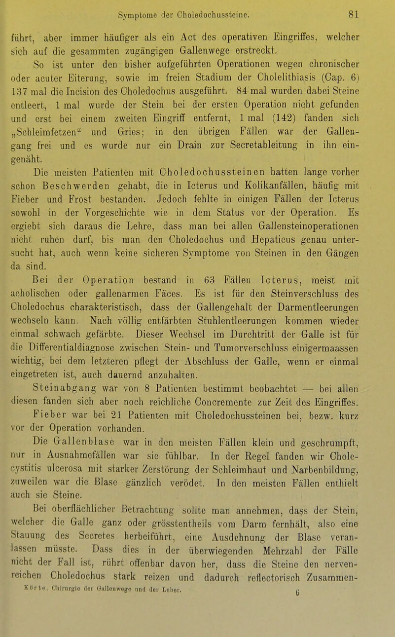 führt, caber immer hcäufiger als ein Act des operativen Eingriffes, welcher sich auf die gesammten zugängigen Gallenwege erstreckt. So ist unter den bisher aufgeführten Operationen wegen chronischer oder acuter Eiterung, sowie im freien Stadium der Cholelithiapis (Oap. 6j 137 mal die Incision des Choledochus ausgeführt. 84 mal wurden dabei Steine entleert, 1 mal wurde der Stein bei der ersten Operation nicht gefunden und erst bei einem zweiten Eingriff entfernt, 1 mal (142) fanden sich „Schleimfetzen und Gries; in den übrigen Fällen war der Gallen- gang frei und es wurde nur ein Drain zur Secretableitung in ihn ein- genäht. Die meisten Patienten mit Choledochussteinen hatten lange vorher schon Beschwerden gehabt, die in Icterus und Kolikanfällen, häufig mit Fieber und Frost bestanden. Jedoch fehlte in einigen Fällen der Icterus sowohl in der Vorgeschichte wie in dem Status vor der Operation. Es crgiebt sich daraus die Lehre, dass man bei allen Gallensteinoperationen nicht ruhen darf, bis man den Choledochus und Hepaticus genau unter- sucht hat, auch wenn keine sicheren Symptome von Steinen in den Gängen da sind. Bei der Operation bestand in 63 Fällen Icterus, meist mit acholischen oder gallenarmen Fäces. Es ist für den Steinverschluss des Choledochus charakteristisch, dass der Gallengehalt der Darmentleerungen wechseln kann. Nach völlig entfärbten Stuhlentleerungen kommen wieder einmal schwach gefärbte. Dieser Wechsel im Durchtritt der Galle ist für die Differentialdiagnose zwischen Stein- und Tumorverschluss einigermaassen wichtig, bei dem letzteren pflegt der iVbschluss der Galle, wenn er einmal eingetreten ist, auch dauernd anzuhalten. St einabgang war von 8 Patienten bestimmt beobachtet — bei allen diesen fanden sich aber noch reichliche Ooncremente zur Zeit des Eingriffes. Fieber war bei 21 Patienten mit Choledochussteinen bei, bezw. kurz vor der Operation vorhanden. Die Gallenblase war in den meisten Fällen klein und geschrumpft, nur in Ausnahmefällen war sie fühlbar. In der Regel fanden wir Chole- cystitis ulcerosa mit starker Zerstörung der Schleimhaut und Narbenbildung, zuweilen war die Blase gänzlich verödet. In den meisten Fällen enthielt auch sie Steine. Bei oberflächlicher Betrachtung sollte man annehmen, dass der Stein, welcher die Galle ganz oder grösstentheils vom Darm fernhält, also eine Stauung des Secretes herbeiführt, eine Ausdehnung der Blase veran- lassen müsste. Dass dies in der überwiegenden Mehrzahl der Fälle nicht der Fall ist, rührt offenbar davon her, dass die Steine den ncrven- reichen Choledochus stark reizen und dadurch reflectorisch Zusammen- K«rte. Cliirurgie der Öftllenwego und Oer Leber. C