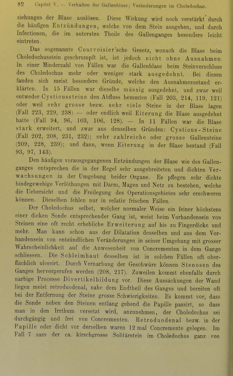 Capitel V. — Verhalten der Gallenblase: Veränderungen im Choledochus. Ziehungen der Blase auslösen. Diese Wirkung wird noch verstärkt'durch die häufigen Entzündungen, welche von dem Stein ausgehen, und durch Infectionen, die im untersten Theile des Gallenganges besonders leicht eintreten. Das sogenannte Courvoisier'sche Gesetz, wonach die Blase beim Choledochusstein geschrumpft ist, ist jedoch nicht ohne Ausnahmen. In einer Minderzahl von Fällen war die Gallenblase beim Steinverschluss des Choledochus mehr oder weniger stark ausgedehnt. Bei diesen fanden sich meist besondere Gründe, welche den Ausnahmezustand er- klärten. In 15 Fällen war dieselbe massig ausgedehnt, und zwar weil entweder Cysticussteine den Abfluss hemmten (Fall 203, 214, 119, 121) oder weil sehr grosse bezw. sehr viele Steine in der Blase lagen (Fall 223, 229, 238) — oder endlich weil Eiterung die Blase ausgedehnt hatte (Fall 94, 96, 103, 106, 128). — In 11 Fällen war die Blase stark erweitert, und zwar aus denselben Gründen: Cystieus - Steine (Fall 202, 208, 231, 232); sehr zahlreiche oder grosse Gallensteine (209, 228, 239); und dann, wenn Eiterung in der Blase bestand (Fall 93,- 97, 143). Den häufigen vorausgegangenen Entzündungen der Blase wie des Gallen- ganges entsprechen die in der Regel sehr ausgebreiteten und dichten Ver- wachsungen in der Umgebung beider Organe. Es pflegen sehr dichte bindegewebige Verlöthungen mit Darm, Magen und Netz zu bestehen, welche die Uebersicht und die Freilegung des Operationsgebietes sehr erschweren können. Dieselben fehlen nur in relativ frischen Fällen. Der Choledochus selbst, welcher normaler Weise ein feiner höchstens einer dicken Sonde entsprechender Gang ist, weist beim Vorhandensein von Steinen eine oft recht erhebliche Erweiterung auf bis zu Fingerdicke und mehr. Man kann schon aus der Dilatation desselben und aus dem Vor- handensein von entzündlichen Veränderungen in seiner Umgebung mit grosser Wahrscheinlichkeit auf die Anwesenheit von Concrementen in dem Gange schliessen. Die Schleimhaut desselben ist in solchen Fällen oft ober- flächlich ulcerirt. Durch Vernarbung der Geschwüre können Stenosen des Ganges hervorgerufen werden (208, 217). Zuweilen kommt ebenfalls durch narbige Processe Divertikelbildung vor. Diese Aussackungen der Wand liegen meist retroduodenal, nahe dem Endtheil des Ganges und bereiten oft bei der Entfernung der Steine grosse Schwierigkeiten. Es kommt vor, dass die Sonde neben den Steinen entlang gehend die Papille passirt, so dass man in den Irrthum versetzt wird, anzunehmen, der Choledochus sei durchgängig und frei von Concrementen. Retroduodenal bezw. in der Papille oder dicht vor derselben waren 12 mal Concremente gelegen. Im