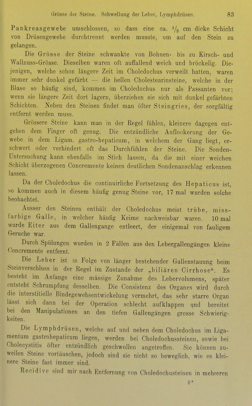 Pankreasgewebe umschlossen, so dass eine ca. ^j^ cm dicke Schicht von Drüsengewebe durchtrennt werden musste, um auf den Stein zu gelangen. Die Grösse der Steine schwankte von Bohnen- bis zu Kirsch- und VVallnuss-Grösse. Dieselben waren oft auffallend weich und bröckelig. Die- jenigen, welche schon längere Zeit im Oholedochus verweilt hatten, waren immer sehr dunkel gefärbt — die hellen Cholestearinsteine, welche in der Blase so häufig sind, kommen im Oholedochus nur als Passanten vor; wenn sie längere Zeit dort lagern, überziehen sie sich mit dunkel gefärbten Schichten. Neben den Steinen findet man öfter Steingries, der sorgfältig entfernt werden muss. Grössere Steine kann man in der Regel fühlen, kleinere dagegen ent- gehen dem Finger oft genug. Die entzündliche Auflockerung der Ge- webe in dem Ligam. gastro-hepaticura, in welchem der Gang liegt, er- schwert oder verhindert oft das Durchfühlen der Steine. Die Sonden- Untersuchung kann ebenfalls im Stich lassen, da die mit einer weichen Schicht überzogenen Concremente keinen deutlichen Sondenanschlag erkennen lassen. Da der Choledochus die continuirliche Fortsetzung des Hepaticus ist, so kommen auch in diesem häufig genug Steine vor, 17 mal wurden solche beobachtet. Ausser den Steinen enthält der Choledochus meist trübe, miss- farbige Galle, in welcher häufig Keime nachweisbar waren. 10 mal wurde Eiter aus dem Gallengange entleert, der einigemal von fauligem Gerüche war. Durch Spülungen wurden in 2 Fällen aus den Lebergallengängen kleine Concremente entfernt. Die Leber ist in Folge von länger bestehender Gallcnstauung beim Steinverschluss in der Regel im Zustande der „biliären Cirrhose. Es besteht im Anfange eine mässige Zunahme des Lebervolumens, später entsteht Schrumpfung desselben. Die Consistenz des Organes wird durch die interstitielle Bindegewebsentwickelung vermehrt, das sehr starre Organ lässt sich dann bei der Operation schlecht aufklappen und bereitet bei den Manipulationen an den tiefen Gallengängen grosse Schwierig- keiten. Die Lymphdrüsen, welche auf und neben dem Choledochus im Liga- mentum gastrohepaticum liegen, werden bei Choledochussteinen, sowie bei Cholecystitis öfter entzündlich geschwollen angetrofien. Sie können zu- weilen Steine vortäuschen. Jedoch sind sie nicht so beweglich, wie es klei- nere Steine fast immer sind. Recidivc .sind mir nach Entfernung von Choledochusteinen in mehreren 6*