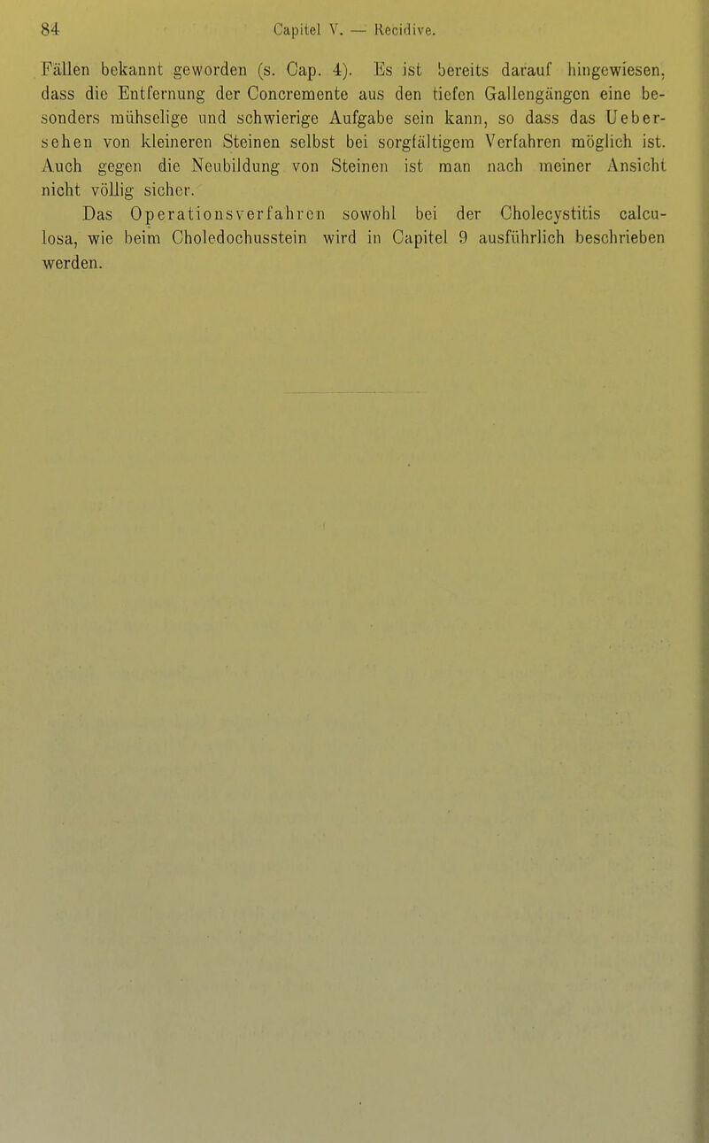 Fällen bekannt geworden (s. Gap. 4). Es ist bereits darauf hingewiesen, dass die Entfernung der Concremente aus den tiefen Gallengängcn eine be- sonders mühselige und schwierige Aufgabe sein kann, so dass das Ueber- sehen von kleineren Steinen selbst bei sorgfältigem Verfahren möglich ist. Auch gegen die Neubildung von Steinen ist man nach meiner Ansicht nicht völlig sicher. Das Operations verfahren sowohl bei der Cholecystitis calcu- losa, wie beim Choledochusstein wird in Capitel 9 ausführlich beschrieben werden.