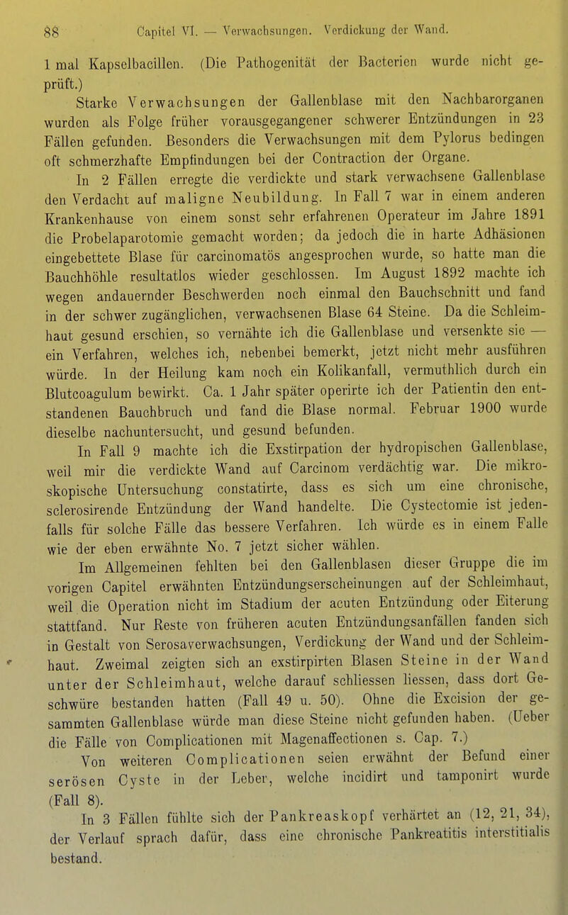 Capitel VI. — Verwachsungen. Verdickung der Wand. 1 mal Kapselbacillen. (Die Pathogenität der Bacterien wurde nicht ge- prüft.) Starke Verwachsungen der Gallenblase mit den Nachbarorganen wurden als Folge früher vorausgegangener schwerer Entzündungen in 23 Fällen gefunden. Besonders die Verwachsungen mit dem Pylorus bedingen oft schmerzhafte Empfindungen bei der Contraction der Organe. In 2 Fällen erregte die verdickte und stark verwachsene Gallenblase den Verdacht auf maligne Neubildung. In Fall 7 war in einem anderen Krankenhause von einem sonst sehr erfahrenen Operateur im Jahre 1891 die Probelaparotomie gemacht worden; da jedoch die in harte Adhäsionen eingebettete Blase für carcinomatös angesprochen wurde, so hatte man die Bauchhöhle resultatlos wieder geschlossen. Im August 1892 machte ich wegen andauernder Beschwerden noch einmal den Bauchschnitt und fand in der schwer zugänglichen, verwachsenen Blase 64 Steine. Da die Schleim- haut gesund erschien, so vernähte ich die Gallenblase und versenkte sie — ein Verfahren, welches ich, nebenbei bemerkt, jetzt nicht mehr ausführen würde. In der Heilung kam noch ein Kolikanfall, vermuthlich durch ein Blutcoagulum bewirkt. Ca. 1 Jahr später operirte ich der Patientin den ent- standenen ßauchbruch und fand die Blase normal. Februar 1900 wurde dieselbe nachuntersucht, und gesund befunden. In Fall 9 machte ich die Exstirpation der hydropischen Gallenblase, weil mir die verdickte Wand auf Carcinom verdächtig war. Die mikro- skopische Untersuchung constatirte, dass es sich um eine chronische, sclerosirende Entzündung der Wand handelte. Die Cystectomie ist jeden- falls für solche Fälle das bessere Verfahren. Ich würde es in einem Falle wie der eben erwähnte No. 7 jetzt sicher wählen. Im Allgemeinen fehlten bei den Gallenblasen dieser Gruppe die im vorigen Capitel erwähnten Entzündungserscheinungen auf der Schleimhaut, weil die Operation nicht im Stadium der acuten Entzündung oder Eiterung stattfand. Nur Reste von früheren acuten Entzündungsanfällen fanden sich in Gestalt von Serosaverwachsungen, Verdickung der Wand und der Schleim- haut. Zweimal zeigten sich an exstirpirten Blasen Steine in der Wand unter der Schleimhaut, welche darauf schliessen Hessen, dass dort Ge- schwüre bestanden hatten (Fall 49 u. 50). Ohne die Excision der ge- sammten Gallenblase würde man diese Steine nicht gefunden haben, (üeber die Fälle von Complicationen mit Magenaffectionen s. Cap. 7.) Von weiteren Complicationen seien erwähnt der Befund einer serösen Cyste in der Leber, welche incidirt und tamponirt wurde (Fall 8). In 3 Fällen fühlte sich der Pankreaskopf verhärtet an (12,21, 34), der Verlauf sprach dafür, dass eine chronische Pankreatitis interstitialis bestand.