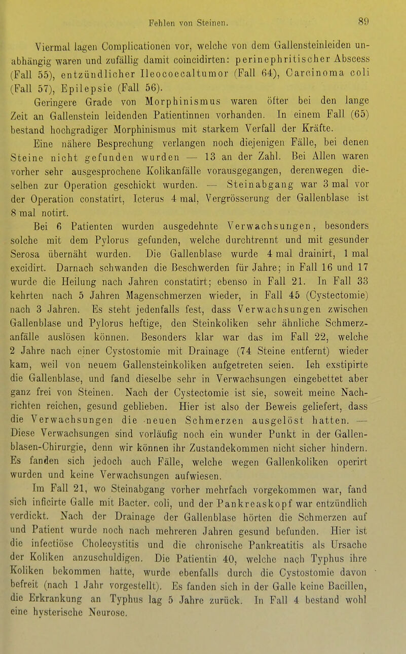 Viermal lagen Coraplicatioiien vor, welche von dem Galleiisteinleiden un- abhängig waren und zufällig damit coincidirten: perinephritischer Abscess (Fall 55), entzündlicher Ileocoecaltumor (Fall 64), Carcinoma coli (Fall 57), Epilepsie (Fall 56). Geringere Grade von Morphinismus waren öfter bei den lange Zeit an Gallenstein leidenden Patientinnen vorhanden. In einem Fall (65) bestand hochgradiger Morphinismus mit starkem Verfall der Kräfte. Eine nähere Besprechung verlangen noch diejenigen Fälle, bei denen Steine nicht gefunden wurden — 13 an der Zahl. Bei Allen waren vorher sehr ausgesprochene Kolikanfälle vorausgegangen, deren wegen die- selben zur Operation geschickt wurden. — Steinabgang war 3 mal vor der Operation constatirt, Icterus 4 mal, Vergrösserung der Gallenblase ist 8 mal notirt. Bei 6 Patienten wurden ausgedehnte Verwachsungen, besonders solche mit dem Pylorus gefunden, welche durchtrennt und mit gesunder Serosa übernäht wurden. Die Gallenblase wurde 4 mal drainirt, 1 mal excidirt. Darnach schwanden die Beschwerden für Jahre; in Fall 16 und 17 wurde die Heilung nach Jahren constatirt; ebenso in Fall 21. In Fall 33 kehrten nach 5 Jahren Magenschmerzen wieder, in Fall 45 (Oystectomie) nach 3 Jahren. Es steht jedenfalls fest, dass Verwachsungen zwischen Gallenblase und Pylorus heftige, den Steinkoliken sehr ähnliche Schmerz- anfälle auslösen können. Besonders klar war das im Fall 22, welche 2 Jahre nach einer Cystostomie mit Drainage (74 Steine entfernt) wieder kam, weil von neuem Gallensteinkoliken aufgetreten seien. leh exstipirte die Gallenblase, und fand dieselbe sehr in Verwachsungen eingebettet aber ganz frei von Steinen. Nach der Oystectomie ist sie, soweit meine Nach- richten reichen, gesund geblieben. Hier ist also der Beweis geliefert, dass die Verwachsungen die neuen Schmerzen ausgelöst hatten. — Diese Verwachsungen sind vorläufig noch ein wunder Punkt in der Gallen- blasen-Chirurgie, denn wir können ihr Zustandekommen nicht sicher hindern. Es fanden sich jedoch auch Fälle, welche wegen Gallenkoliken operirt wurden und keine Verwachsungen aufwiesen. Im Fall 21, wo Steinabgang vorher mehrfach vorgekommen war, fand .sich inficirte Galle mit Bacter. coli, und der Pankreaskopf war entzündlich verdickt. Nach der Drainage der Gallenblase hörten die Schmerzen auf und Patient wurde noch nach mehreren Jahren gesund befunden. Hier ist die infectiöse Cholecystitis und die chronische Pankreatitis als Ursache der Koliken anzuschuldigen. Die Patientin 40, welche nach Typhus ihre Koliken bekommen hatte, wurde ebenfalls durch die Cystostomie davon befreit (nach 1 Jahr vorgestellt). Es fanden sich in der Galle keine Bacillen, die Erkrankung an Typhus lag 5 Jahre zurück. In Fall 4 bestand wohl eine hysterische Neurose.