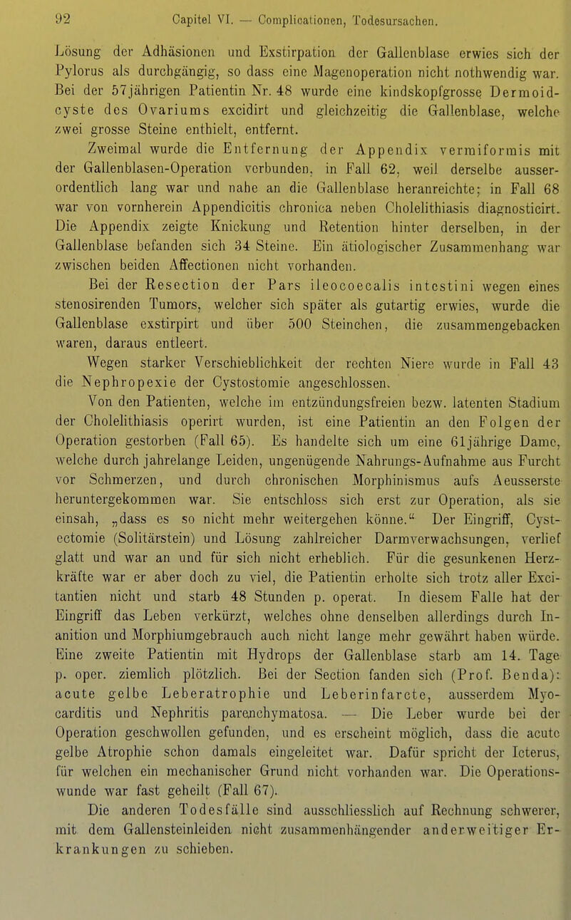 Lösung der Adhäsionen und Exstirpation der Gallenblase erwies sich der Pylorus als durchgängig, so dass eine Magenoperation nicht nothwendig war. Bei der 57jährigen Patientin Nr. 48 wurde eine kindskopfgrosse Dermoid- cyste des Ovariums excidirt und gleichzeitig die Gallenblase, welche zwei grosse Steine enthielt, entfernt. Zweimal wurde die Entfernung der Appendix vermiformis mit der Gallenblasen-Operation verbunden, in Fall 62, weil derselbe ausser- ordentlich lang war und nahe an die Gallenblase heranreichte; in Fall 68 war von vornherein Appendicitis chronica neben Cholelithiasis diagnosticirt. Die Appendix zeigte Knickung und Retention hinter derselben, in der Gallenblase befanden sich 34 Steine. Ein ätiologischer Zusammenhang war zwischen beiden Affectionen nicht vorhanden. Bei der Resection der Pars ileocoecalis intcstini wegen eines stenosirenden Tumors, welcher sich später als gutartig erwies, wurde die Gallenblase exstirpirt und über 500 Steinchen, die zusammengebacken waren, daraus entleert. Wegen starker Verschieblichkeit der rechten Niere wurde in Fall 43 die Nephropexie der Cystostomie angeschlossen. Von den Patienten, welche im entzündungsfreien bezw. latenten Stadium der Cholelithiasis operirt wurden, ist eine Patientin an den Folgen der Operation gestorben (Fall 65). Es handelte sich um eine 61jährige Dame, welche durch jahrelange Leiden, ungenügende Nahrungs-Aufnahme aus Furcht vor Schmerzen, und durch chronischen Morphinismus aufs x\eusserste heruntergekommen war. Sie entschloss sich erst zur Operation, als sie einsah, „dass es so nicht mehr weitergehen könne. Der Eingriff, Oyst- ectomie (Solitärstein) und Lösung zahlreicher Darmverwachsungen, verlief glatt und war an und für sich nicht erheblich. Für die gesunkenen Herz- kräfte war er aber doch zu viel, die Patientin erholte sich trotz aller Exci- tantien nicht und starb 48 Stunden p. operat. In diesem Falle hat der Eingriff das Leben verkürzt, welches ohne denselben allerdings durch In- anition und Morphiumgebrauch auch nicht lange mehr gewährt haben würde. Eine zweite Patientin mit Hydrops der Gallenblase starb am 14. Tage p. oper. ziemlich plötzlich. Bei der Section fanden sich (Prof. Ben da): acute gelbe Leberatrophie und Leberinfarcte, ausserdem Myo- carditis und Nephritis parenchymatosa. — Die Leber w^urde bei der Operation geschwollen gefunden, und es erscheint möglich, dass die acute gelbe Atrophie schon damals eingeleitet war. Dafür spricht der Icterus, für welchen ein mechanischer Grund nicht vorhanden war. Die Operations- wunde war fast geheilt (Fall 67). Die anderen Todesfälle sind ausschliesslich auf Rechnung schwerer, mit dem Gallensteinleiden, nicht zusammenhängender anderweitiger Er- krankungen zu schieben.
