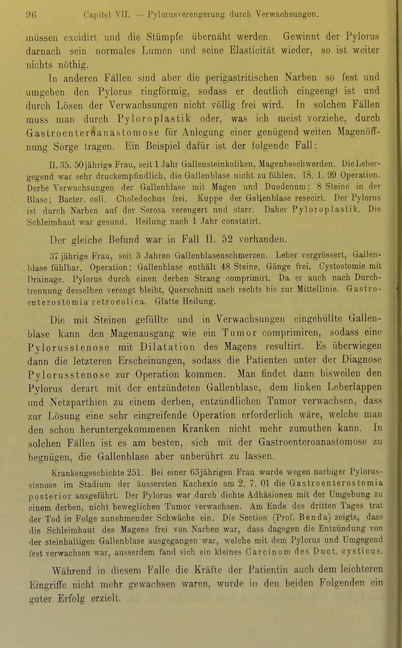 müssen cxcidirt und die Stümpfe übernäht werden. Gewinnt der Pylorus darnach sein normales Lumen und seine Elasticität wieder, so ist weiter nichts nöthig. [n anderen Fällen sind aber die perigastritischen Narben so fest und umgeben den Pylorus ringförmig, sodass er deutlich eingeengt ist und durch Lösen der Verwachsungen nicht völlig frei wird. In solchen Fällen muss man durch Pyloroplastik oder, was ich meist vorziehe, durch Gastroenteroanastomose für Anlegung einer genügend weiten Magenöff- nung Sorge tragen. Ein Beispiel dafür ist der tolgende Fall: 11.35. 50jährige Frau, seit 1 Jahr Gallensteinkoiiken, Magenbeschwerden. DieLeber- gegend war sehr druclcempfindlich, die Gallenblase nicht zu fühlen. 18. 1. 99 Operation. Derbe Verwachsungen der Gallenblase mit Magen und Duodenum; 8 Steine in der Blase; Bacter. coli. Choledochus frei. Kuppe der Gallenblase resecirt. Der Pylorus ist durch Narben auf der Serosa verengert und starr. Daher Pyloroplastik. Die Schleimhaut war gesund. Heilung nach 1 Jahr constatirt. üer gleiche Befund war in Fall IL 52 vorhanden. 37 jährige Frau, seit 3 Jahren Gallenblasenschmerzen. Leber vergrössert, Gallen- blase fühlbar. Operation: Gallenblase enthält 48 Steine, Gänge ft-ei. Cystostomie mit Drainage. Pylorus durch einen derben Strang comprimirt. Da er auch nach Durch- trennung desselben verengt bleibt, Querschnitt nach rechts bis zur Mittellinie. Gastro- enterostomia retrocoli ca. Glatte Heilung. Die mit Steinen gefüllte und in Verwachsungen eingehüllte Gallen- blase kann den Magenausgang wie ein Tumor comprimiren, sodass eine Pylorusstenose mit Dilatation des Magens resultirt. Es überwiegen dann die letzteren Erscheinungen, sodass die Patienten unter der Diagnose Pylorusstenose zur Operation kommen. Man findet dann bisweilen den Pylorus derart mit der entzündeten Gallenblase, dem linken Leberlappen nnd Netzparthien zu einem derben, entzündlichen Tumor verwachsen, dass zur Lösung eine sehr eingreifende Operation erforderlich wäre, welche man den schon heruntergekommenen Kranken nicht mehr zumuthen kann. In solchen Fällen ist es am besten, sich mit der Gastroenteroanastoraose zu begnügen, die Gallenblase aber unberührt zu lassen. Krankengeschichte 251. Bei einer 63jährigen Frau wurde wegen narbiger Pylorus- stenose im Stadium der äussersten Kachexie am 2. 7. Ol die Gastroenterostomia posterior ausgeführt. Der Pylorus war durch dichte Adhäsionen mit der Umgebung zu einem derben, nicht beweglichen Tumor verwachsen. Am Ende des dritten Tages trat der Tod in Folge zunehmender Schwäche ein. Die Section (Prof. Ben da) zeigte, dass die Schleimhaut des Magens frei von Narben war, dass dagegen die Entzündung von der steinhaltigen Gallenblase ausgegangen war, welche mit dem Pylorus und Umgegend lest verwachsen war, ausserdem fand sich ein kleines Garcinom des Duot. cysticus. Während in diesem Falle die Kräfte der Patientin auch dem leichteren Eingriffe nicht mehr gewachsen waren, wurde in den beiden Folgenden ein guter Erfolg erzielt.