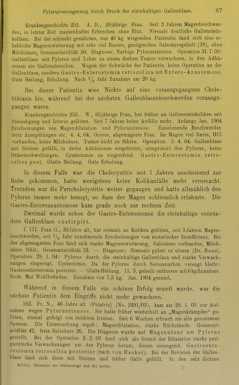 Pylorusverengerung durch Druck der steinhaltigen Gallenblase. Krankengeschichte 252. A. D., 39jährige Frau. Seit 2 .Jahren Magenbeschwer- den, in letzter Zeit massenhaftes Erbrechen ohne Blut. Niemals deutliche Gallenstein- koliken. Bei der schlecht genährten, nur 40 kg wiegenden Patientin fand sich eine er- hebliche Magenerweiterung mit sehr viel Resten, genügendem Salzsäuregehalt (38), ohne Milchsäure, Gesammtacidität 50. Diagnose: Narbige Pylorusstenose. Operation 31.7.03: Gallenblase mit Pylorus und Leber zu einem derben Tumor verwachsen, in den Adhä- sionen ein Gallensteinchen. Wegen der Schwäche der Patientin keine Operation an der Gallenblase, sondern Gastro-Enterostomia retrocol ica mit Entere-Anastomose. Gute Heilung, Erholung. Nach Zunahme um 20 kg. Bei dieser Patientin wies Nichts auf eine vorausgegangene Chole- lithiasis hin, während bei der nächsten Gallenblasenbeschwerden vorausge- gangen waren. Krankengeschichte 253. W., 65jährige Frau, hat früher an Gallensteinkoliken mit Steinabgang und Icterus gelitten. Seit 7 Jahren keine Anfälle mehr. Anfangs .Jan. 1904 Erscheinungen von Magendilatation und Pylorusstenose. Zunehmende Beschwerden trotz Ausspülungen etc. 4. 4, 04. Grosse, abgemagerte Frau. Im Magen viel Reste, HCl vorhanden, keine Milchsäure. Tumor nicht zu fühlen. Operation. 5. 4. 04. Gallenblase mit Steinen gefüllt, in derbe Adhäsionen eingebettet, comprimirt den Pylorus, keine Drüsenschwellungen. Cystectomie zu eingreifend. Gastro-Enterostoraia retro- colica post. Glatte Heilung. Gute Erholung. In diesem Falle war die Cholecystitis seit 7 Jahren anscheinend zur Ruhe gekommen, hatte wenigstens keine Kolikanfälle mehr verursacht. Trotzdem war die Pericholecystitis weiter gegangen und hatte allmählich den Pylorus immer mehr beengt, so dass der Magen schliesslich erlahmte. Die Gastro-Enteroanastomose kam grade noch zur rechten Zeit. Zweimal wurde neben der Gastro-Enterostomie die steinhaltige entzün- dete Gallenblase exstirpirt. I. 171. Frau G., 39Jahre alt, hat niemals an Koliken gelitten, seit 3Jahren Magen- beschwerden, seit Jahr zunehmende Erscheinungen von motorischer Insufficienz. Bei der abgemagerten Frau fand sich starke Magenerweiterung, Salzsäure vorhanden, Milch- säure fehlt, Gesammtacidität 33. — Diagnose: Stenosis pylori ex ulcere (Dr. Boas). Operation 28. 1. 04: Pylorus durch die steinhaltige Gallenblase und starke Verwach- sungen eingeengt. Cystectomie. Da der Pylorus durch Serosanarben verengt bleibt: Gastroenterostomia posterior. — Glatte Heilung. 11. 3. geheilt entlassen mit 6 kg Zunahme. Ende Mai Wohlbefinden. Zunahme von 7,5 kg. Jan. 1904 gesund. Während in diesem Falle ein schöner Erfolg erzielt wurde, war die nächste Patientin dem Eingriffe nicht mehr gewachsen. 162. Fr. N., 46 Jahre alt (Potatrix) (No. 2491/03), kam am 29. 1. 03 zur Auf- nahme wegen Pylorusstenose. Sie hatte früher wiederholt an „Magenkrämpfen ge- litten, einmal gefolgt von leichtem Icterus. Seit 6 Wochen erbrach sie alle genossenen Speisen. Die Untersuchung ergab: Magendilatation, starke Rückstände. Gesammt- acidität 42, freie Salzsäure 26. Die Diagnose wurde auf Magenulous am Pylorus gestellt. Bei der Operation 2. 2. 03 fand sich als Grund der Dilatation starke peri- gastrische Verwachsungen um den Pylorus herum, diesen einengend. Gastroente- rostomia retrocolica posterior (nach von Hacker). Bei der Revision der Gallen- blase fand sich diese mit Steinen und trüber Galle gefüllt, In den sehr dichten Klirtc, Chiruriiic dor Galloiiwngn und dor Lober.