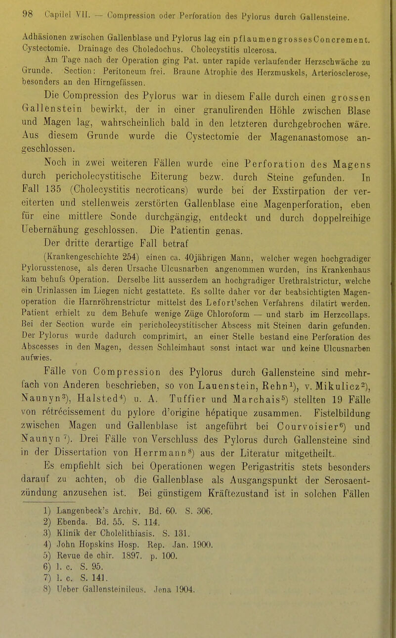 Adhäsionen zwischen Gallenblase und Pylorus lag ein pflaumengrossesConcrement. Cystectomie. Drainage des Choledochus. Cholecystitis ulcerosa. Am Tage nach der Operation ging Pat. unter rapide verlaufender Herzschwäche zu Grunde. Section: Peritoneum frei. Braune Atrophie des Herzmuskels, Arteriosclerose, besonders an den Hirngefässen. Die Compression des Pylorus war in diesem Falle durch einen grossen Gallenstein bewirkt, der in einer granulirenden Höhle zwischen Blase und Magen lag, wahrscheinlich bald in den letzteren durchgebrochen wäre. Aus diesem Grunde wurde die Cystectomie der Magenanastomose an- geschlossen. Noch in zwei weiteren Fällen wurde eine Perforation des Magens durch pericholecystitische Eiterung hezw. durch Steine gefunden. In Fall 135 (Cholecystitis necroticans) wurde bei der Exstirpation der ver- eiterten und stellenweis zerstörten Gallenblase eine Magenperforation, eben für eine mittlere Sonde durchgängig, entdeckt und durch doppelreihige Uebernähung geschlossen. Die Patientin genas. Der dritte derartige Fall betraf (Krankengeschichte 254) einen ca. 40jährigen Mann, welcher wegen hochgradiger Pylorusstenose, als deren Ursache Ülcusnarben angenommen wurden, ins Krankenhaus kam behufs Operation. Derselbe litt ausserdem an hochgradiger Urethralstrictur, welche ein ürinlassen im Liegen nicht gestattete. Es sollte daher vor der beabsichtigten Magen- operation die Harnröhrenstrictur mittelst des Lefort'schen Verfahrens dilatirt werden. Patient erhielt zu dem Behufe wenige Züge Chloroform — und starb im HerzcoUaps. Bei der Section wurde ein pericholecystitischer Abscess mit Steinen darin gefunden. Der Pylorus wurde dadurch comprimirt, an einer Stelle bestand eine Perforation des Äbscesses in den Magen, dessen Schleimhaut sonst intact war und keine ülcasnarben aufwies. Fälle von Compression des Pylorus durch Gallensteine sind mehr- fach von Anderen beschrieben, so von Lauenstein, Rehn^), v. Mikulicz^), Naunyn3), Halsted^) u. A. Tuffier und Marchais^) stellten 19 Fälle von r^trecissement du pylore d'origine hepatique zusammen. Fistelbildung zwischen Magen und Gallenblase ist angeführt bei Courvoisier^) und Naunyn''). Drei Fälle von Verschluss des Pylorus durch Gallensteine sind in der Dissertation von Herrmann^) aus der Literatur mitgetheilt. Es empfiehlt sich bei Operationen wegen Perigastritis stets besonders darauf zu achten, ob die Gallenblase als Ausgangspunkt der Serosaent- zündung anzusehen ist. Bei günstigem Kräftezustand ist in solchen Fällen 1) Langenbeck's Archiv. Bd. 60. S. 306. 2) Ebenda. Bd. 55. S. 114. 3) Klinik der Cholelithiasis. S. 131. 4) .John Hopskins Hosp. Rep. .Jan. 1900. 5) Revue de chir. 1897. p. 100. 6) 1. c. S. 95. 7) 1. c. 8. 141. 8) Ueber Gallensteinilous. .Jona 1904.