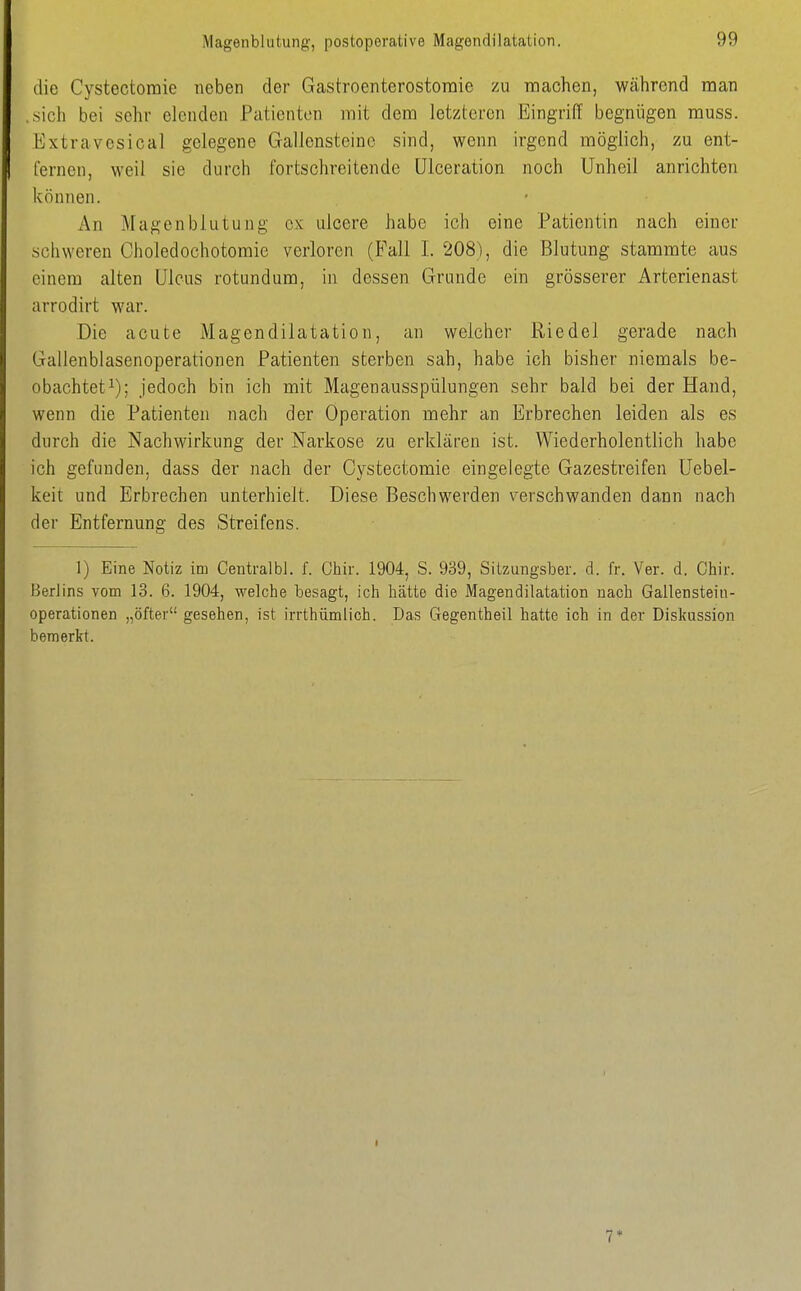 die Cystectoraie neben der Gastroenterostomie zu raachen, während man ..sich bei sehr elenden Patienten mit dem letzteren Eingriff begnügen muss. Extravesical gelegene Gallensteine sind, wenn irgend möglich, zu ent- fernen, weil sie durch fortschreitende ülceration noch Unheil anrichten können. An Magenblutung ex ulcere habe ich eine Patientin nach einer soliweren Choledochotomie verloren (Fall I. 208), die Blutung stammte aus einem alten Ulcus rotundum, in dessen Grunde ein grösserer Arterienast arrodirt war. Die acute Magendilatation, an welcher Riedel gerade nach Gallenblasenoperationen Patienten sterben sah, habe ich bisher niemals be- obachtet i); jedoch bin ich mit Magenausspülungen sehr bald bei der Hand, wenn die Patienten nach der Operation mehr an Erbrechen leiden als es durch die Nachwirkung der Narkose zu erklären ist. Wiederholentlich habe ich gefunden, dass der nach der Cystectomie eingelegte Gazestreifen Uebel- keit und Erbrechen unterhielt. Diese Beschwerden verschwanden dann nach der Entfernung des Streifens. 1) Eine Notiz im CentralbJ. f. Chir. 1904, S. 939, Sitzungsber. d. fr. Ver. d. Chir. Herlins vom 13. 6. 1904, welche besagt, ich hätte die Magendilatation nach Gallensteiu- operationen „öfter gesehen, ist irrthümlich. Das Gegentheil hatte ich in der Diskussion bemerkt.