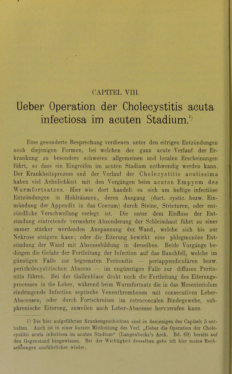 CAPITEL VIll. Ueber Operation der Cholecystitis acuta infeetiosa im acuten Stadium/^ Eine gesonderte Besprechung verdienen unter den eitrigen Entzündungen noch diejenigen Formen, bei welchen der ganz acute Verlauf der Er- krankung zu besonders schweren allgemeinen und localen Erscheinungen führt, so dass ein Eingreifen ira acuten Stadium nothwendig werden kann. Der Krankheitsprozess und der Verlauf der Cholecystitis acutissima haben viel Aehnlichkeit mit den Vorgängen beim acuten Empyem des Wurmfortsatzes. Hier wie dort handelt es sich um heftige infectiöse Entzündungen in Hohlräumen, deren Ausgang (duct. cystic. bezw. Ein- mündung der Appendix in das Coecum) durch Steine, Stricturen, oder ent- zündliche Verschwellung verlegt ist. Die unter dem Einfluss der Ent- zündung eintretende vermehrte Absonderung der Schleimhaut führt zu einer immer stärker werdenden Anspannung der. Wand, welche sich bis zur Nekrose steigern kann; oder die Eiterung bewirkt eine phlegmonöse Ent- zündung der Wand mit Abscessbildung in derselben. Beide Vorgänge be- dingen die Gefahr der Fortleitung der Infection auf das Bauchfell, welche im günstigen Falle zur begrenzten Peritonitis — periappendiculären bezw. pericholecystitischen Abscess — im ungünstigen Falle zur diffusen Perito- nitis führen. Bei der Gallenblase droht noch die Fortleitung des Eiterungs- processes in die Leber, während beim Wurmfortsatz die in das Mesenteriolum eindringende Infection septische Venenthrombosen mit consecutiven Leber- Abscessen, oder durch Fortschreiten im retrocoecalen Bindegewebe, sub- phrenische Eiterung, zuweilen auch Leber-Abscesse hervorrufen kann. 1) Die hier aufgeführten Krankengeschicliten sind in denjenigen des Capitels 5 ent- halten. Auch ist in einer Icurzen Mittheilung des Verf. „Ueber die Operation der Chole- cystitis acuta infeetiosa im acuten Stadium (Langenbecks's Arch. Bd. 69) bereits auf den Gegenstand hingewiesen. Bei der Wichtigkeit desselben gebe ich hier meine Beob- ach'tungen ausführlicher wieder.