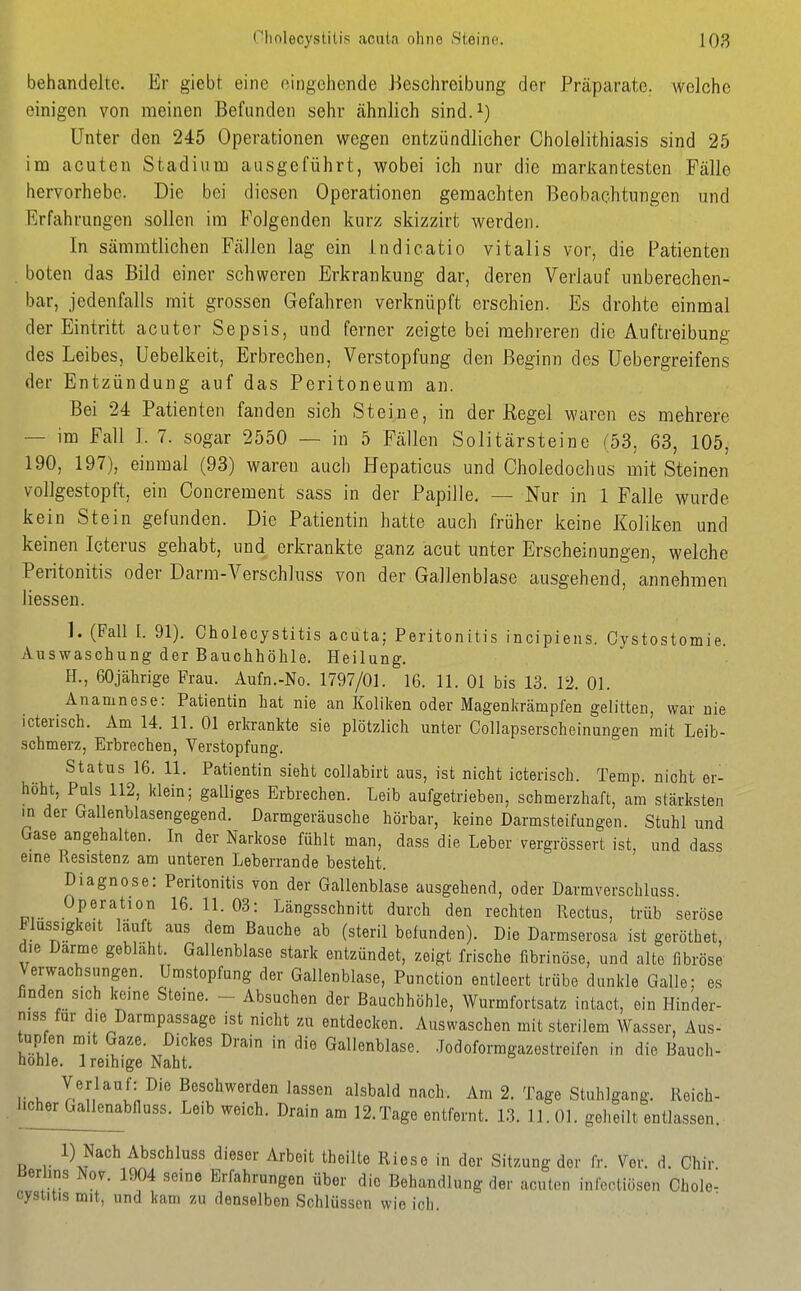 behandelte. Er giebt eine eingehende Beschreibung der Präparate, welche einigen von meinen Befunden sehr ähnlich sind.^) Unter den 245 Operationen wegen entzündlicher Cholelithiasis sind 25 im acuten Stadium ausgeführt, wobei ich nur die markantesten Fälle hervorhebe. Die bei diesen Operationen gemachten Beobachtungen und Erfahrungen sollen im Folgenden kurz skizzirt werden. In sämmtlichen Fällen lag ein indicatio Vitalis vor, die Patienten boten das Bild einer schweren Erkrankung dar, deren Verlauf unberechen- bar, jedenfalls mit grossen Gefahren verknüpft erschien. Es drohte einmal der Eintritt acuter Sepsis, und ferner zeigte bei mehreren die Auftreibung des Leibes, Uebelkeit, Erbrechen, Verstopfung den Beginn des üebergreifens der Entzündung auf das Peritoneum an. Bei 24 Patienten fanden sich Steine, in der Kegel waren es mehrere — im Fall J. 7. sogar 2550 — in 5 Fällen Solitärsteine (53, 63, 105, 190, 197), einmal (93) waren auch Hepaticus und Choledochus mit Steinen vollgestopft, ein Concrement sass in der Papille, — Nur in 1 Falle wurde kein Stein gefunden. Die Patientin hatte auch früher keine Koliken und keinen Icterus gehabt, und erkrankte ganz acut unter Erscheinungen, welche Peritonitis oder Darm-Verschluss von der Gallenblase ausgehend, annehmen Hessen. 1. (Fall I. 91). Cholecystitis acuta; Peritonitis incipiens. Cystostomie. Auswaschung der Bauchhöhle. Heilung. H., 60jährige Frau. Aufn.-No. 1797/01. 16. 11. Ol bis 13. 12. Ol. Anamnese: Patientin hat nie an Koliken oder Magenkrämpfen gelitten, war nie icterisch. Am 14. 11. Ol erkrankte sie plötzlich unter Collapserscheinungen mit Leib- schmerz, Erbrechen, Verstopfung. Status 16. 11. Patientin sieht collabirt aus, ist nicht icterisch. Temp. nicht er- höht, Puls 112, klein; galliges Erbrechen. Leib aufgetrieben, schmerzhaft, am stärksten in der Gallenblasengegend. Darmgeräusche hörbar, keine Darmsteifungen. Stuhl und Gase angehalten. In der Narkose fühlt man, dass die Leber vergrössert ist, und dass eine Pvesistenz am unteren Leberrande besteht. Diagnose: Peritonitis von der Gallenblase ausgehend, oder Darmverschluss. Operation 16.11.03: Längsschnitt durch den rechten Rectus, trüb seröse Flüssigkeit lauft aus dem Bauche ab (steril befunden). Die Darmserosa ist geröthet, die Darme gebiaht. Gallenblase stark entzündet, zeigt frische fibrinöse, und alte fibröse Verwachsungen. Umstopfung der Gallenblase, Punction entleert trübe dunkle Galle; es finden sich keine Steine. - Absuchen der Bauchhöhle, Wurmfortsatz intact, ein Hinder- niss für die Darmpassage ist nicht zu entdecken. Auswaschen mit sterilem Wasser, Aus- tup en m,t Gaze. Dickes Drain in die Gallenblase. Jodoformgazestreifen in die Bauch- hohle. 1 reihige Naht. Verlauf: Die Beschwerden lassen alsbald nach. Am 2. Tage Stuhlgang. Reich- l.oher Gallenabfiuss. Leib weich. Drain am 12.Tage entfernt. 13. 11. Ol. geheilt entlassen. 1) Nach Abschluss dieser Arbeit theilte Riese in der Sitzung der fr. Ver. d. Chir Berlins Nov. 1904 seine Erfahrungen über die Behandlung der acuten infectiösen Chole- cystitis mit, und kam zu denselben Schlüssen wie ich.