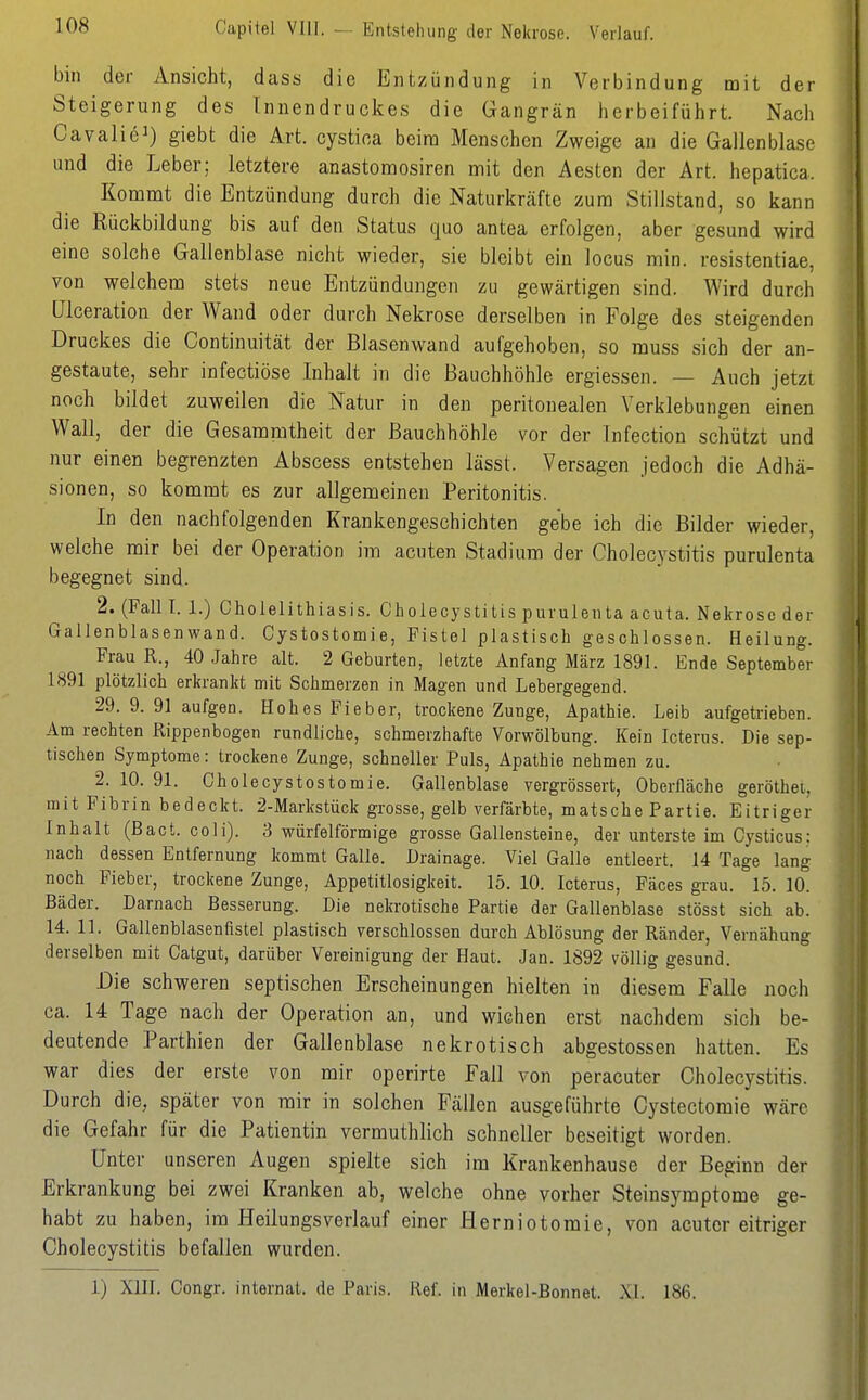 Capitel VIII. — Entstehung der Nekrose. Verlauf. bin der Ansicht, dass die Entzündung in Verbindung mit der Steigerung des Innendruckes die Gangrän herbeiführt. Nach Cavalie^) giebt die Art. cystioa beira Menschen Zweige an die Gallenblase und die Leber; letztere anastomosiren mit den Aesten der Art. hepatica. Kommt die Entzündung durch die Naturkräfte zum Stillstand, so kann die Rückbildung bis auf den Status quo antea erfolgen, aber gesund wird eine solche Gallenblase nicht wieder, sie bleibt ein locus min. resistentiae, von welchem stets neue Entzündungen zu gewärtigen sind. Wird durch Ulceration der Wand oder durch Nekrose derselben in Folge des steigenden Druckes die Continuität der Blasenwand aufgehoben, so muss sich der an- gestaute, sehr infectiöse Inhalt in die Bauchhöhle ergiessen. — Auch jetzt noch bildet zuweilen die Natur in den peritonealen Verklebungen einen Wall, der die Gesammtheit der Bauchhöhle vor der Infection schützt und nur einen begrenzten Abscess entstehen lässt. Versagen jedoch die Adhä- sionen, so kommt es zur allgemeinen Peritonitis. In den nachfolgenden Krankengeschichten gebe ich die Bilder wieder, welche mir bei der Operation im acuten Stadium der Cholecystitis purulenta begegnet sind. 2. (Fall I. 1.) Cholelithiasis. Cholecystitis purulenta acuta. Nekrose der Gallenblasenwand. Cystostomie, Fistel plastisch geschlossen. Heilung. Frau R., 40 Jahre alt. 2 Geburten, letzte Anfang März 1891. Ende September 1891 plötzlich erkrankt mit Schmerzen in Magen und Lebergegend. 29. 9. 91 aufgen. Hohes Fieber, trockene Zunge, Apathie. Leib aufgetrieben. Am rechten Rippenbogen rundliche, schmerzhafte Vorwölbung. Kein Icterus. Die sep- tischen Symptome: trockene Zunge, schneller Puls, Apathie nehmen zu. 2. 10. 91. Cholecystostomie. Gallenblase vergrössert, Oberfläche geröthet, mit Fibrin bedeckt. 2-Markstück grosse, gelb verfärbte, matsche Partie. Eitriger Inhalt (Bact. coli). 3 würfelförmige grosse Gallensteine, der unterste im Cysticus: nach dessen Entfernung kommt Galle. Drainage. Viel Galle entleert. 14 Tage lang noch Fieber, trockene Zunge, Appetitlosigkeit. 15. 10. Icterus, Fäces grau. 15. 10. Bäder. Darnach Besserung. Die nekrotische Partie der Gallenblase stösst sich ab. 14. 11. Gallenblasenfistel plastisch verschlossen durch Ablösung der Ränder, Vernähung derselben mit Catgut, darüber Vereinigung der Haut. Jan. 1892 völlig gesund. Die schweren septischen Erscheinungen hielten in diesem Falle noch ca. 14 Tage nach der Operation an, und wichen erst nachdem sich be- deutende Parthien der Gallenblase nekrotisch abgestossen hatten. Es war dies der erste von mir operirte Fall von peracuter Cholecystitis. Durch die, später von mir in solchen Fällen ausgeführte Cystectomie wäre die Gefahr für die Patientin vermuthlich schneller beseitigt worden. Unter unseren Augen spielte sich im Krankenhause der Beginn der Erkrankung bei zwei Kranken ab, welche ohne vorher Steinsyraptome ge- habt zu haben, im Heilungsverlauf einer Herniotomie, von acuter eitriger Cholecystitis befallen wurden. 1) XIII. Congr. Internat, de Paris. Ref. in Merkel-Bonnet. XI. 186.