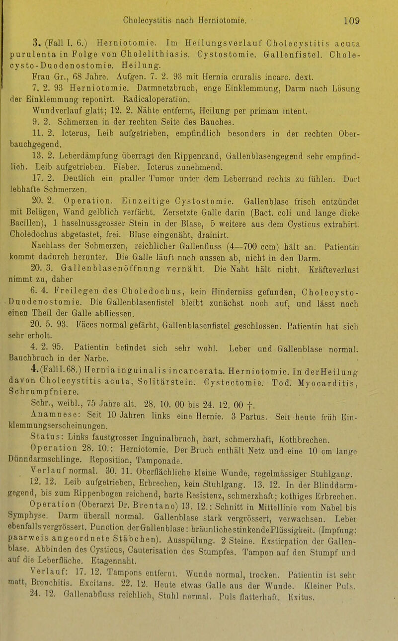 3. (Fall I. 6.) Herniotomie. Im Heilungsverlauf Cholecystitis acuta purulenta in Folge von Cholelith iasis. Cystostomie. Gallenfistol. Chole- cysto-Duodenostomie. Heilung. Frau Gr., ß8 Jahre. Aufgen. 7. 2. 93 mit Hernia cruralis incarc. dext. 7. 2. 93 Herniotomie. Darmnetzbruch, enge Einklemmung, Darm nach Lösung der Einklemmung reponirt. liadicaloperation. Wundverlauf glatt; 12. 2. Nähte entfernt, Heilung per primam intent. 9. 2. Schmerzen in der rechten Seite des Bauches. 11. 2. Icterus, Leib aufgetrieben, empfindlich besonders in der rechten Ober- bauchgegend. 13. 2. Leberdämpfung überragt den Rippenrand, Gallenblasengegend sehr empfind- lich. Leib aufgetrieben. Fieber. Icterus zunehmend. 17. 2. Deutlich ein praller Tumor unter dem Leberrand rechts zu fühlen. Dort lebhafte Schmerzen. 20. 2. Operation. Einzeitige Cystostomie. Gallenblase frisch entzündet mit Belägen, Wand gelblich verfärbt. Zersetzte Galle darin (Bact. coli und lange dicke Bacillen), 1 haselnussgrosser Stein in der Blase, 5 weitere aus dem Oysticus extrahirt. Choledochus abgetastet, frei. Blase eingenäht, drainirt. Nachlass der Schmerzen, reichlicher Gallenfluss (4—700 ccm) hält an. Patientin kommt dadurch herunter. Die GaUe läuft nach aussen ab, nicht in den Darm. 20.3. Gallenblasenöffnung vernäht. Die Naht hält nicht. Kräfteverlust nimmt zu, daher 6.4. Freilegen des Choledochus, kein Hinderniss gefunden, Cholecysto- Duodenostomie. Die GaHenblasenfistel bleibt zunächst noch auf, und lässt noch einen Theil der Galle abfliessen. 20. 5. 93. Fäces normal gefärbt, Gallenblasenfistel geschlossen. Patientin hat sich sehr erholt. 4. 2. 95. Patientin befindet sich sehr v/ohl. Leber und Gallenblase normal. Bauchbruch in der Narbe. 4.(FallI.68.) Hernia inguinalis incarcerata. Herniotomie. In derHeilung davon Cholecystitis acuta, Solitärstein. Cystectomie. Tod. Myocarditis, Schrumpfniere. Sehr., weibl., 75 Jahre alt. 28. 10. 00 bis 24. 12. 00 f. Anamnese: Seit 10 Jahren links eine Hernie. 3 Partus. Seit heute früh Ein- klemmungserscheinungen. Status: Links faustgrosser Inguinalbruch, hart, schmerzhaft, Kothbrechen. Operation 28. 10.: Herniotomie. Der Bruch enthält Netz und eine 10 cm lange Dunndarmschlinge. Reposition, Tamponade. Verlauf normal. 30. 11. Oberflächliche kleine Wunde, regelmässiger Stuhlgang. 12. 12. Leib aufgetrieben, Erbrechen, kein Stuhlgang. 13. 12. In der Blinddarm- gegend, bis zum Rippenbogen reichend, harte Resistenz, schmerzhaft; kothiges Erbrechen. Operation (Oberarzt Dr. Brentano) 13. 12.: Schnitt in Mittellinie vom Nabel bis Symphyse. Darm überall normal. Gallenblase stark vergrössert, verwachsen. Leber ebenfallsvergi-össert. Function derGallenblase: bräunlichestinkendeFlüssigkeit. (Impfung: paarweis angeordnete Stäbchen). Ausspülung. 2 Steine. Exstirpation der Gallen- blase. Abbinden des Oysticus, Cauterisation des Stumpfes. Tampon auf den Stumpf und auf die Leberfläche. Etagennaht. Verlauf: 17. 12. Tampons entfernt. Wunde normal, trocken. Patientin ist sehr matt, Bronchitis. Excitans. 22. 12. Heute etwas Galle aus der Wunde. Kleiner Puls. 24. 12. Gnllonabfluss reichlich, Stuhl normal. Puls flatterhaft. Exitus.