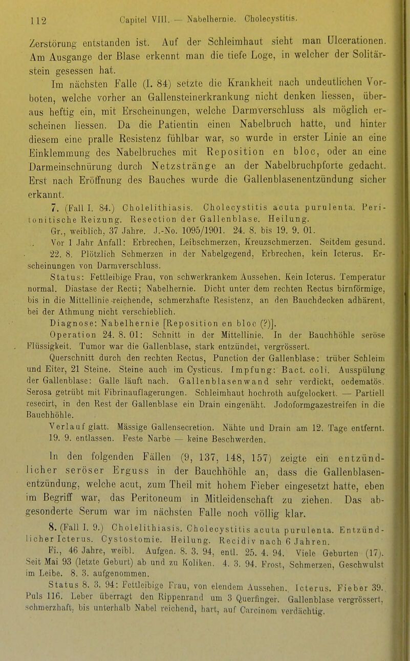 Capitel VIll. — Nabelhernie. Cholecystitis. Zerstörung entstanden ist. Auf der Schleimhaut sieht man üicerationen. Am Ausgange der Blase erkennt man die tiefe Loge, in welcher der Solitär- stein gesessen hat. Im nächsten Falle (1. 84) setzte die Krankheit nach undeutlichen Vor- boten, welche vorher an Gallensteinerkrankung nicht denken Hessen, über- aus heftig ein, mit Erscheinungen, welche Darmverschluss als möglich er- scheinen Hessen. Da die Patientin einen Nabelbruch hatte, und hintei- diesem eine pralle Resistenz fühlbar war, so wurde in erster Linie an eine Einklemmung des Nabelbruches mit Reposition en bloc, oder an eine Darmeinschnürung durch Netzstränge an der Nabelbruchpforte gedacht. Erst nach Eröffnung des Bauches wurde die Gallenblasenentzündung sicher erkannt. 7. (Fall I. 84.) Cholelithiasis. Cholecystitis acuta purulenta. Peri- lonitische Reizung. Resection der Gallenblase. Heilung. Gr., weiblich, 37 Jahre. J.-No. 1095/1901. 24. 8. bis 19. 9. Ol. Vor 1 Jahr Anfall: Erbrechen, Leibschmerzen, Kreuzschmerzen. Seitdem gesund. 22. 8. Plötzlich Schmerzen in der Nabelgegend. Erbrechen, kein Icterus. Er- scheinungen von Darmverschluss. Status: Fettleibige Frau, von schwerkrankem Aussehen. Kein Icterus. Temperatur normal. Diastase der Recti; Nabelhernie. Dicht unter dem rechten Rectus birnförmige, bis in die Mittellinie-reichende, schmerzhafte Resistenz, an den Bauchdecken adhärent. bei der Athmung nicht verschieblich. Diagnose: Nabelhernie [Reposition en bloc (?)]. Operation 24. 8. Ol: Schnitt in der Mittellinie. In der Bauchhöhle seröse Flüssigkeit. Tumor war die Gallenblase, stark entzündet, vergrössert. Querschnitt durch den rechten Rectus, Function der Gallenblase: trüber Schleim und Eiter, 21 Steine. Steine auch im Cysticus. Impfung: Bact. coli. Ausspülung der Gallenblase: Galle läuft nach. Gallenblasenwand sehr verdickt, oedematös. Serosa getrübt mit Fibrinauflagerungen. Schleimhaut hochroth aufgelockert. — Partiell resecü-t, in den Rest der Gallenblase ein Drain eingenäht, .lodoformgazesti-eifen in die Bauchhöhle. Verlauf glatt. Massige Gallensecretion. Nähte und Drain am 12. Tage entfernt. 19. 9. entlassen. Feste Narbe — keine Beschwerden. in den folgenden Fällen (9, 137, 148, 157) zeigte ein entzünd- licher seröser Erguss in der Bauchhöhle an, dass die Gallenblasen- entzündung, welche acut, zum Theil mit hohem Fieber eingesetzt hatte, eben im Begriff war, das Peritoneum in Mitleidenschaft zu ziehen. Das ab- gesonderte Serum war im nächsten Falle noch völlig klar. 8. (Fall 1. 9.) Cholelithiasis. Cholecystitis acuta purulenta. Entzünd- licher Icterus. Cystostomie. Heilung. Recidiv nach 6 Jahren. Fi., 46 Jahre, weibl. Aufgeo. 8. 3. 94, entl. 25. 4. 94. Viele Geburten (17). Seit Mai 93 (letzte Geburt) ab und zu Koliken. 4. 3. 94. Frost, Schmerzen, Geschwulst im Leibe. 8. 3. aufgenommen. Status 8. 3. 94: Fettleibige Frau, von elendem Aussehen. Icterus. Fieber 39. Puls 116. Leber überragt den Rippenrand um 3 Querfinger. Gallonblase vergrössert. .schmerzhaft, bis unterhalb Nabel reichend, hart, auf Carcinom verdächtig.