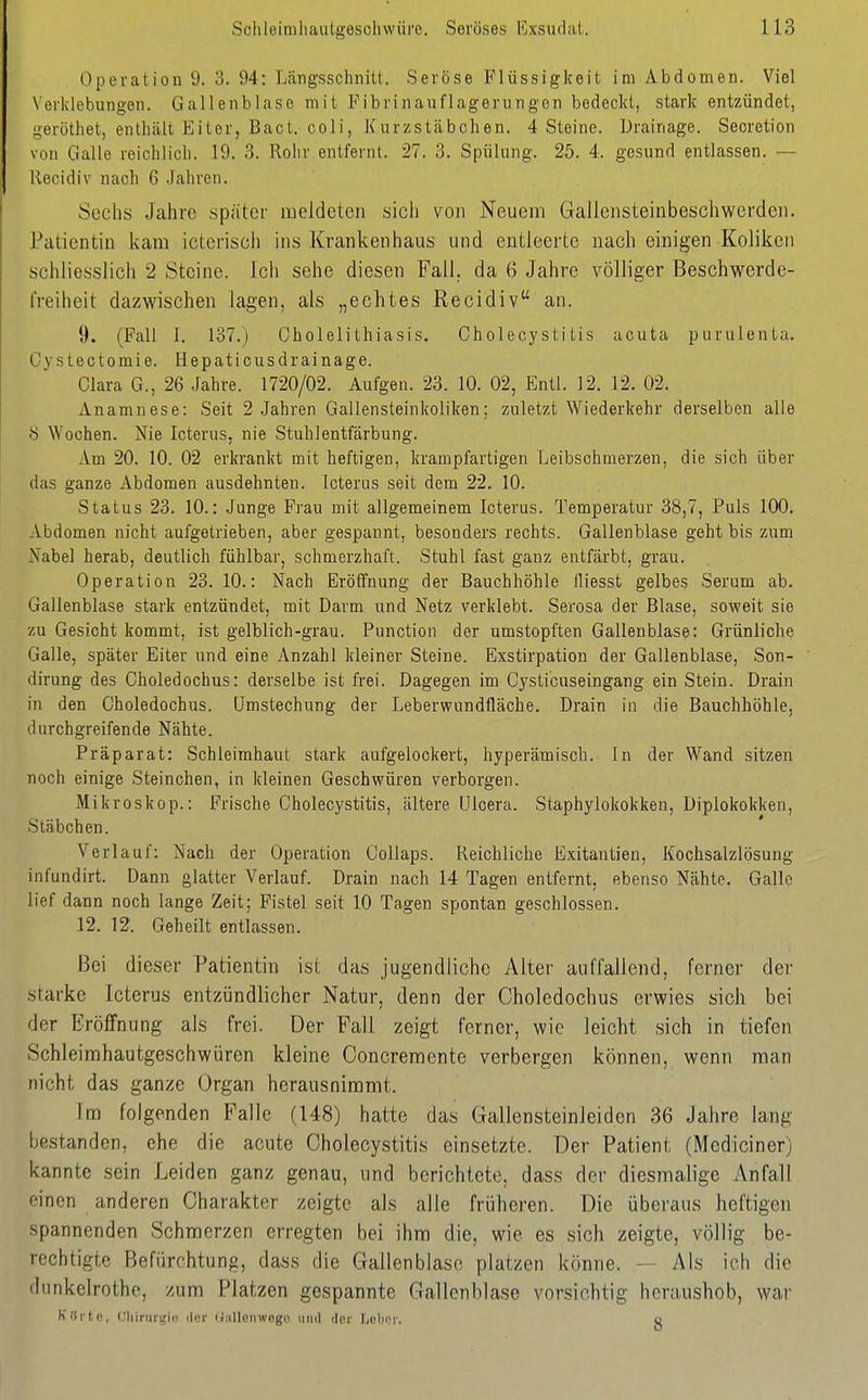 Operation 9. 3. 94: Längsschnitt. Seröse Flüssigkeit im Abdomen. Viel \ erklebungen. Gallenblase mit Fibrinauflagerungcn bedeckt, stark entzündet, geröthet, enthält Eiter, Bact. coli, Kurzstäbchen. 4 Steine. Drainage. Secretion von Galle reichlich. 19. 3. Rohr entfernt. 27. 3. Spülung. 25. 4. gesund entlassen. — llecidiv nach 6 Jahren. Sechs Jahre später meldeten sich von Neuem Gallensteinbescliwerden. Patientin kam icterisch ins Krankenhaus und entleerte nach einigen Koliken schliesslich 2 Steine. Ich sehe diesen Fall, da 6 Jahre völliger Beschwerde- freiheit dazwischen lagen, als „echtes Recidiv an. 9. (Fall I. 137.) Cholelithiasis. Cholecystitis acuta purulenta. Cystectoraie. Hepaticusdrainage. Clara G., 26 Jahre. 1720/02. Aufgen. 23. 10. 02, Entl. 12. 12, 02. Anamnese: Seit 2 Jahren Gallensteinkoliken; zuletzt Wiederkehr derselben alle 8 Wochen. Nie Icterus, nie Stuhlentfärbung. Am 20. 10. 02 erkrankt mit heftigen, krampfartigen Leibsohmerzen, die sich über das ganze Abdomen ausdehnten. Icterus seit dem 22. 10. Status 23. 10.: Junge Frau mit allgemeinem Icterus. Temperatur 38,7, Puls 100. Abdomen nicht aufgetrieben, aber gespannt, besonders rechts. Gallenblase geht bis zum Xabel herab, deutlich fühlbar, schmerzhaft. Stuhl fast ganz entfärbt, grau. Operation 23.10.: Nach Eröffnung der Bauchhöhle fliesst gelbes Serum ab. Gallenblase stark entzündet, mit Darm und Netz verklebt. Serosa der Blase, soweit sie zu Gesicht kommt, ist gelblich-grau. Function der umstopften Gallenblase: Grünliche Galle, später Eiter und eine Anzahl kleiner Steine. Exstirpation der Gallenblase, Son- dirung des Choledochus: derselbe ist frei. Dagegen im Cysticuseingang ein Stein. Drain in den Choledochus. ümstechung der Leberwundfläche. Drain in die Bauchhöhle, durchgreifende Nähte. Präparat: Schleimhaut stark aufgelockert, hyperämisch. In der Wand sitzen noch einige Steinchen, in kleinen Geschwüren verborgen. Mikroskop.: Frische Cholecystitis, ältere Ulcera. Staphylokokken, Diplokokken, Stäbchen. Verlauf: Nach der Operation Collaps. Reichliche Exitantien, Kochsalzlösung infundirt. Dann glatter Verlauf. Drain nach 14 Tagen entfernt, ebenso Nähte. Galle lief dann noch lange Zeit; Fistel seit 10 Tagen spontan geschlossen. 12. 12. Geheilt entlassen. Bei dieser Patientin ist das jugendliche Alter auffallend, ferner der starke Icterus entzündlicher Natur, denn der Choledochus erwies sich bei der Eröffnung als frei. Der Fall zeigt ferner, wie leicht sich in tiefen Schleirahautgeschwüren kleine Concremente verbergen können, wenn man nicht das ganze Organ herausnimmt. Im folgenden Falle (148) hatte das GallensteinJeiden 36 Jahre lang bestanden, ehe die acute Cholecystitis einsetzte. Der Patient (Mcdiciner) kannte sein Leiden ganz genau, und berichtete, dass der diesmalige Anfall einen anderen Charakter zeigte als alle früheren. Die überaus heftigen spannenden Schmerzen erregten bei ihm die, wie es sich zeigte, völlig be- rechtigte Befürchtung, dass die Gallenblase platzen könne. — Als ich die (lunkelrothe, zum Platzen gespannte Gallenblase vorsichtig heraushob, war Kurte, Cliirurijifl der UiiUoiiwego und der Lclii'r. o