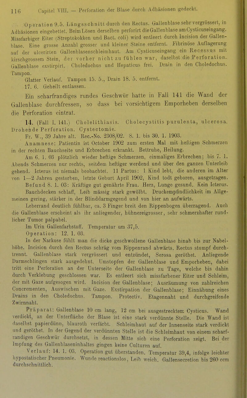 Operation 9.5. Längsschnitt durch den Rectus. Gallenbla.sesehr vergrössert, in Adhäsionen eingebettet. BeimLösen derselben perforirt die Gallenblase am Cysticuseingang. Missfarbiger Eiter (Streptokokken und Bact. coli) wird entleert durch Incision der Gallen- blase, eine grosse Anzahl grosser und kleiner Steine entfernt. Fibrinöse Auflagerung auf der ulcerirten Gallenblasenschleimhaut. Am Cysticuseingang ein Recessus mit kirschgrossem Stein, der vorher nicht zu füh len war, daselbst die Perforation. Gallenblase exstirpirt. Choledochus und Hepaticus frei. Drain in den Choledochus. Tampon. Glatter Verlauf. Tampon 15. 5., Drain 18. 5. entfernt. 17. 6. Geheilt entlassen. Ein scharfrandiges rundes Geschwür hatte in Fall 141 die Wand der Gallenblase dnrchfressen, so dass bei vorsichtigem Emporheben derselben die Perforation eintrat. 14. (Fall 1. 141.) Gholelithiasis. Cholecystitis purulenta, ulcerosa. Drohende Perforation. Oystectomie. Fr. W., 39 Jahre alt. Rec.-No. 2308/02. 8. 1. bis 30. 1. 1903. Anamnese: Patientin ist October 1902 zum ersten Mal mit heftigen Schmerzen in der rechten Bauchseite und Erbrechen erkrankt. Bettruhe, Heilung. Am 6. 1. 03 plötzlich wieder heftige Schmerzen, einmaliges Erbrechen; bis 7. 1. Abends Schmerzen nur rechts, seitdem heftiger werdend und über den ganzen Unterleib gehend. Icterus ist niemals beobachtet. 11 Partus: 1 Kind lebt, die anderen im Alter von 1—2 Jahren gestorben, letzte Geburt April 1902, Kind todt geboren, ausgetragen. Befund 8. 1. 03: Kräftige gut genährte Frau. Herz, Lunge gesund. Kein Icterus. Bauchdecken schlaff, Leib massig stark gewölbt. Druckempfindlichkeit im Allge- meinen gering, stärker in der Blinddarmgegend und von hier an aufwärts. Leberrand deutlich fühlbar, ca. 3 Finger breit den Rippenbogen überragend. Auch die Gallenblase erscheint als ihr anliegender, hühnereigrosser, sehr schmerzhafter rund- licher Tumor palpabel. Im Urin Gallenfarbstoff. Temperatur um 37,5. Operation: 12. 1. 03. In der Narkose fühlt man die dicke geschwollene Gallenblase hinab bis zur Nabel- höhe. Incision durch den Rectus schräg vom Rippenrand abwärts. Rectus stumpf durch- trennt. Gallenblase stark vergrössert und entzündet, Serosa geröthet. Anliegende Darmschlingen stark ausgedehnt. Umstopfen der Gallenblase und Emporheben, dabei tritt eine Perforation an der Unterseite der Gallenblase zu Tage, welche bis dahin durch Verklebung geschlossen war. Es entleert sich missfarbener Eiter und Schleim, der mit Gaze aufgesogen wird. Incision der Gallenblase; Ausräumung von zahlreichen Concreraenten, Auswischen mit Gaze. Exstirpation der Gallenblase; Einnähung eines Drains in den Choledochus. Tampon. Protectiv. Etagennaht und durchgreifende Zwirnnaht. Präparat: Gallenblase 10 cm lang, 12 cm bei ausgestrecktem Gysticus. Wand verdickt, an der ünterlläche der Blase ist eine stark verdünnte Stelle. Die Wand ist daselbst papierdünn, blauroth verfärbt. Schleimhaut auf der Innenseite stark verdickt und geröthet. In der Gegend der verdünnten Stelle ist die Schleimhaut von einem scharf- randigen Geschwür durchsetzt, in dessen Mitte sich eine Perforation zeigt. Bei der Impfung des Gallenblaseninhaltes gingen keine Culturen auf. Verlauf: 14. 1. 03. Operation gut überstanden. Temperatur 39,4, infolge leichter iiypostatischer Pneumonie. Wunde reactionslos. Leib weich. Gallensecretion bis 260 com durchschnittlich.