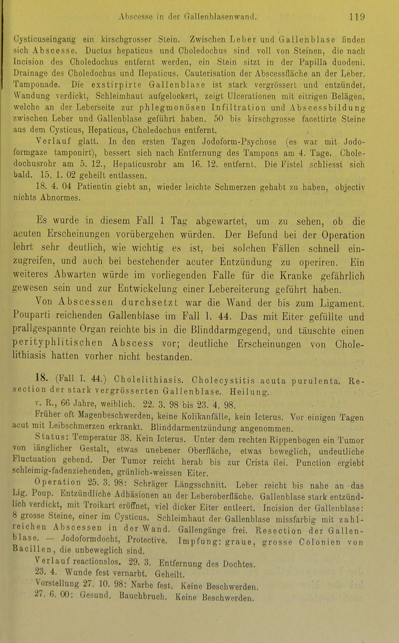 Cysticuseingang ein kirschgrosser Stein. Zwischen Leber und Ga-llonblase finden sich Abscesse. Ductus hepcaticus und Choledochus sind voll von Steinen, die nach Incision des Choledochus entfernt werden, ein Stein sitzt in der Papilla dnodeni. Drainage des Choledochus und Ilepaticus. Cauterisation der Abscessiläche an der Lebor. Tamponade. Die exstirpirte Gallenblase ist starlv vergrössert und entzündet, Wandung verdickt, Schleimhaut aufgelockert, zeigt Ulcerationen mit eitrigen Belägen, welche an der Leborseite zur phlegmonösen Infiltration und Abscessbiidung zwischen Leber und Gallenblase geführt haben. 50 bis kirschgrosse facettirte Steine aus dem Cysticus, Hepaticus, Choledochus entfernt. Verlauf glatt. In den ersten Tagen Jodoform-Psychose (es war mit Jodo- formgaze tamponirt), bessert sich nach Entfernung des Tampons am 4. Tage. Chole- dochusrohr am 5. 12., Hepaticusrohr am 16. 12. entfernt. Die Fistel schliesst sich bald. 15. 1. 02 geheilt entlassen. 18. 4. 04 Patientin giebt an, wieder leichte Schmerzen gehabt zu haben, objectiv nichts Abnormes. Es wurde in diesem Fall 1 Tag abgewartet, um zu sehen, ob die acuten Erscheinungen vorübergehen würden. Der Befund bei der Operation lehrt sehr deutlich, wie wichtig es ist, bei solchen Fällen schnell ein- zugreifen, und auch bei bestehender acuter Entzündung zu operiren. Ein weiteres Abwarten würde im vorliegenden Falle für die Kranke gefährlich gewesen sein und zur Entwickelung einer Lebereiterung geführt haben. Von Abscessen durchsetzt war die Wand der bis zum Ligament. Pouparti reichenden Gallenblase im Fall 1. 44. Das mit Eiter gefüllte und prallgespannte Organ reichte bis in die Blinddarmgegend, und täuschte einen peritj^phlitischen Abscess vor; deutliche Erscheinungen von Chole- lithiasis hatten vorher nicht bestanden. 18. (Fall I. 44.) Cholelithiasis. Cholecystitis acuta purulenta. Re- section der stark vergrösserten Gallenblase. Heilung. V. R., 66 Jahre, weiblich. 22. 3. 98 bis 23.' 4. 98. Früher oft Magenbeschwerden, keine Kolikanfälle, kein Icterus. Vor einigen Tagen acut mit Leibschmerzen erkrankt. Blinddarmentzündung angenommen. Status: Temperatur 38. Kein Icterus, Unter dem rechten Rippenbogen ein Tumor von länglicher Gestalt, etwas unebener Oberiläche, etwas beweglich, undeutliche Fluctuation gebend. Der Tumor reicht herab bis zur Crista ilei. Function ergiebt schleimig-fadenziehenden, grünlich-weissen Eiter. Operation 25. 3. 98: Schräger Längsschnitt. Leber reicht bis nahe an das Lig. Poup. Entzündliche Adhäsionen an der Leberoberlläche. Gallenblase stark entzünd- lich verdickt, mit Troikart eröffnet, viel dicker Eiter entleert. Incision der Gallenblase: 8 grosse Steine, einer im Cysticus. Schleimhaut der Gallenblase missfarbig mit zahl- reichen Abscessen in der Wand. Gallengänge frei. Resection der Gallen- blase. - .Jodoformdocht, Protective. Impfung: graue, grosse Colonion von Bacillen, die unbeweglich sind. Verlauf reactionslos. 29.3. Entfernung des Dochtes. 23. 4. Wunde fest vernarbt. Geheilt. Vorstellung 27. 10. 98: Narbe fest. Keine Beschwerden. 27. 6. 00: Gesund. Bauebbruch. Keine Beschwerden,