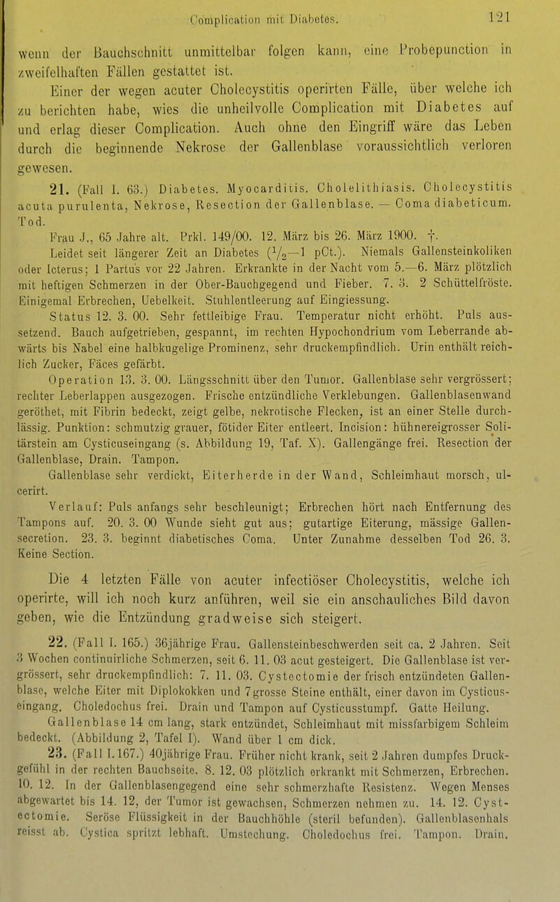 Complioatiüii inil Diabetes. wciui der Bcuiühschnitt unmittelbar folgen kann, eine Probepiinction in /weifelhal'ten Fällen gestattet ist. Einer der wegen acuter Cholecystitis operirten Fälle, über welche ich /u berichten habe, wies die unheilvolle Complication mit Diabetes auf und erlag dieser Complication. Auch ohne den Eingriff wäre das Leben durch die beginnende Nekrose der Gallenblase voraussichtlich verloren gewesen. 21. (Fall 1. 63.) Diabetes. Myocarditis. Cholelithiasis. Cholecystitis acuta pui-ulenta, Nekrose, Resection der Gallenblase. — Görna diabeticum. Tod. Frau J., 65 Jahre alt. Prkl. 149/00. 12. März bis 26. März 1900. f- Leidet seit längerer Zeit an Diabetes (V2—^ pCt-)- Niemals Gallensteinkoliken oder Icterus; 1 Partus vor 22 Jahren. Erkrankte in der Nacht vom 5.-6. März plötzlich mit heftigen Schmerzen in der Ober-Bauchgegend und Fieber. 7. o. 2 Schüttelfröste. Einigemal Erbrechen, Uebelkeit. Stuhlentleerung auf Eingiessung. Status 12. 3. 00. Sehr fettleibige Frau. Temperatur nicht erhöht. Puls aus- setzend. Bauch aufgetrieben, gespannt, im rechten Hypochondrium vom Leberrande ab- wärts bis Nabel eine halbkugelige Prominenz, sehr druckempfindlich. Urin enthält reich- lich Zucker, Fäces gefärbt. Operation 13. 0. 00. Längsschnitt über den Tumor. Gallenblase sehr vergrössert; rechter Leberlappen ausgezogen. Frische entzündliche Verklebungen. Gallenblasenwand geröthet, mit Fibrin bedeckt, zeigt gelbe, nekrotische Flecken, ist an einer Stelle durch- lässig. Punktion: schmutzig grauer, fötider Eiter entleert. Incision: hühnereigrosser Soli- tärstein am Cysticuseingang (s. Abbildung 19, Taf. X). Gallengänge frei. Resection der Gallenblase, Drain. Tampon. Gallenblase sehr verdickt, Eiterherde in der Wand, Schleimhaut morsch, ul- cerirt. Verlauf: Puls anfangs sehr beschleunigt; Erbrechen hört nach Entfernung des Tampons auf. 20. 3. 00 Wunde sieht gut aus; gutartige Eiterung, massige Gallen- secretion. 23. 3. beginnt diabetisches Ooma. Unter Zunahme desselben Tod 26. 3. Keine Section. Die 4 letzten Fälle von acuter infectiöser Cholecystitis, welche ich operirte, will ich noch kurz anführen, weil sie ein anschauliches Bild davon geben, wie die Entzündung gradweise sich steigert. 22. (Fall 1. 165.) 36jährige Frau. Gallensteinbeschwerden seit ca. 2 Jahren. Seil 3 Wochen continuirliche Schmerzen, seit 6. 11. 03 acut gesteigert. Die Gallenblase ist ver- grössert, sehr druckempfindlich: 7. 11. 03. Cystectomie der frisch entzündeten Gallen- blase, welche Eiter mit Diplokokken und 7grosse Steine enthält, einer davon im Cysticus- eingang. Choledochus frei. Drain und Tampon auf Cysticusstumpf. Gatte Heilung. Gallenblase 14 cm lang, stark entzündet, Schleimhaut mit missfarbigem Schleim bedeckt. (Abbildung 2, Tafel 1). Wand über 1 cm dick. 23. (Fall 1.167.) 40jährige Frau. Früher nicht krank, seit 2 Jahren dumpfes Druck- gefühl in der rechten Bauchseite. 8. 12. 03 plötzlich erkrankt mit Schmerzen, Erbrechen. 10. 12. In der Gallenblasengegend eine sehr schmerzhafte Rosistenz. Wogen Menses abgewartet bis 14. 12, der Tumor ist gewachsen, Schmerzen nehmen zu. 14. 12. Cyst- ectomie. Seröse Flüssigkeit in der Bauchhöhle (steril befunden). Gallenblasonhals rcisst ab. Cystica spritzt lebhaft. Umstecliung. Choledochus frei. Tampon. Drain.