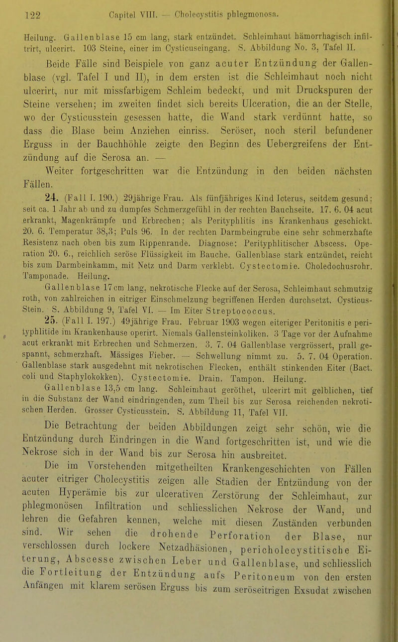 Heilung. Gallenblase 15 cm lang, stark entzündet. Schleimhaut hämorrhagisch infil- trirt, ulcerirt. 103 Steine, einer im Cysticuseingang. S. Abbildung No. 3, Tafel II. Beide Fälle sind Beispiele von ganz acuter Entzündung der Gallen- blase (vgl. Tafel I und II), in dem ersten ist die Schleimhaut noch nicht ulcerirt, nur mit raissfarbigem Schleim bedeckt, und mit Druckspuren der Steine versehen; im zweiten findet sich bereits IJlceration, die an der Stelle, wo der Cysticusstein gesessen hatte, die Wand stark verdünnt hatte, so dass die Blase beim Anziehen einriss. Seröser, noch steril befundener Erguss in der Bauchhöhle zeigte den Beginn des üebergreifens der Ent- zündung auf die Serosa an. — Weiter fortgeschritten war die Entzündung in den beiden nächsten Fällen. 24. (Fall I. 190.) 29jährige Frau. Als fünfjähriges Kind Icterus, seitdem gesund: seit ca. 1 .Jahr ab und zu dumpfes Schmerzgefühl in der rechten Bauchseite. 17. 6. 04 acut erkrankt, Magenkrämpfe und Erbrechen; als Perityphlitis ins Krankenhaus geschickt. 20. 6. Temperatur 38,3; Puls 96. In der rechten Darmbeingrube eine sehr schmerzhafte Resistenz nach oben bis zum Rippenrande. Diagnose: Perityphlitischer Abscess. Ope- ration 20. 6., reichlich seröse Flüssigkeit im Bauche. Gallenblase stark entzündet, reicht bis zum Darmbeinkamm, mit Netz und Darm verklebt. Cystectomie. Choledochusrohr. Tamponade. Heilung. Gallenblase 17 cm lang, nekrotische Flecke auf der Serosa, Schleimhaut schmutzig roth, von zahlreichen in eitriger Einschmelzung begriffenen Herden durchsetzt. Cysticus- Stein. S. Abbildung 9, Tafel VI. — Im Eiter Streptococcus. 25. (Fall I. 197.) 49jährige Frau. Februar 1903 vregen eiteriger Peritonitis e peri- typhlitide im Krankenhause operirt. Niemals Gallensteinkoliken. 3 Tage vor der Aufnahme acut erkrankt mit Erbrechen und Schmerzen. 3. 7. 04 Gallenblase vergrössert, prall ge- spannt, schmerzhaft, lässiges Fieber. — Schwellung nimmt zu. 5. 7. 04 Operation. Gallenblase stark ausgedehnt mit nekrotischen Flecken, enthält stinkenden Eiter (Bact. coli und Staphylokokken). Cystectomie. Drain. Tampon. Heilung. Gallenblase 13,5 cm lang. Schleimhaut geröthet, ulcerirt mit gelblichen, tief in die Substanz der Wand eindringenden, zum Theil bis zur Serosa reichenden nekroti- schen Herden. Grosser Cysticusstein. S, Abbildung 11, Tafel VII. Die Betrachtung der beiden Abbildungen zeigt sehr schön, wie die Entzündung durch Eindringen in die Wand fortgeschritten ist, und wie die Nekrose sich in der Wand bis zur Serosa hin ausbreitet. Die im Vorstehenden mitgetheilten Krankengeschichten von Fällen acuter eitriger Cholecystitis zeigen alle Stadien der Entzündung von der acuten Hyperämie bis zur ulcerativen Zerstörung der Schleimhaut, zur phlegmonösen Infiltration und schliesslichen Nekrose der Wand,' und lehren die Gefahren kennen, welche mit diesen Zuständen verbunden sind. Wir sehen die drohende Perforation der Blase, nur verschlossen durch lockere Netzadhäsionen, pericholccystitische Ei- terung, Abscesse zwischen Leber und Gallenblase, und schliesslich die Fortleitung der Entzündung aufs Peritoneum von den ersten Anfangen mit klarem serösen Erguss bis zum seröseitrigen Exsudat zwischen