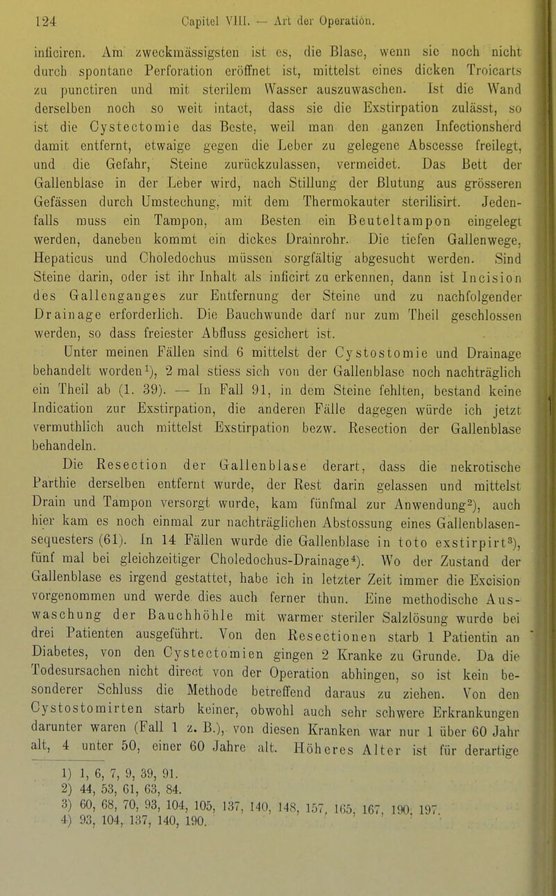 inliciren. Am zweckmässigstcn ist es, die Blase, wenn sie noch nicht durch spontane Perforation eröffnet ist, mittelst eines dicken Troicarts zu punctiren und mit sterilem Wasser auszuwaschen. Ist die Wand derselben noch so weit intaot, dass sie die Exstirpation zulässt, so ist die Oystectomie das Beste, weil man den ganzen Infectionsherd damit entfernt, etwaige gegen die Leber zu gelegene Abscesse freilegt, und die Gefahr, Steine zurückzulassen, vermeidet. Das Bett der Gallenblase in der Leber wird, nach Stillung der Blutung aus grösseren Gefässen durch ümstechung, mit dem Thermokauter sterilisirt. Jeden- falls muss ein Tampon, am Besten ein Beuteltarapon eingelegt werden, daneben kommt ein dickes Drainrohr. Die tiefen Gallenwege, Hepaticus und Choledochus müssen sorgfältig abgesucht werden. Sind Steine darin, oder ist ihr Inhalt als inficirt zu erkennen, dann ist Incision des Gallenganges zur Entfernung der Steine und zu nachfolgender Drainage erforderlich. Die Bauchwunde darf nur zum Theil geschlossen werden, so dass freiester Abfluss gesichert ist. Unter meinen Fällen sind 6 mittelst der Cystostomie und Drainage behandelt worden i), 2 mal stiess sich von der Gallenblase noch nachträglich ein Theil ab (1. 39). — In Fall 91, in dem Steine fehlten, bestand keine Indication zur Exstirpation, die anderen Fälle dagegen würde ich jetzt vermuthlich auch mittelst Exstirpation bezw. Resection der Gallenblase behandeln. Die Resection der Gallenblase derart, dass die nekrotische Parthie derselben entfernt wurde, der Rest darin gelassen und mittelst Drain und Tampon versorgt wurde, kam fünfmal zur Anwendung^), auch hier kam es noch einmal zur nachträglichen Abstossung eines Gallenblasen- sequesters (61). In 14 Fällen wurde die Gallenblase in toto exstirpirt»), fünf mal bei gleichzeitiger Choledochus-Drainage*). Wo der Zustand der Gallenblase es irgend gestattet, habe ich in letzter Zeit immer die Excision vorgenommen und werde dies auch ferner thun. Eine methodische Aus- waschung der Bauchhöhle mit warmer steriler Salzlösung wurde bei drei Patienten ausgeführt. Von den Resectionen starb 1 Patientin an Diabetes, von den Cystectomien gingen 2 Kranke zu Grunde. Da die Todesursachen nicht direot von der Operation abhingen, so ist kein be- sonderer Schluss die Methode betreffend daraus zu ziehen. Von den Cystostomirten starb keiner, obwohl auch sehr schwere Erkrankungen darunter waren (Fall 1 z. B.), von diesen Kranken war nur 1 über 60 Jahr alt^ unter 50, einer 60 Jahre alt. Plöheres Alter ist für derartige 1) 1, 6, 7, 9, 39, 91. 2) 44, 53, 61, 63, 84. 3) 60, 68, 70, 93, 104, 105, 137, 140, 148, 157, 165, 167. 190 197 4) 93, 104,. 137j 140, .190. > . r •,