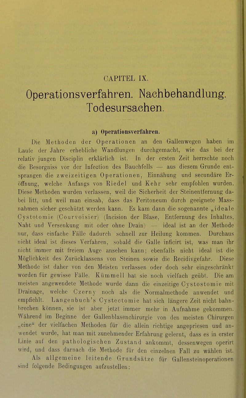 CAPITEL IX. Operationsverfahren. Nachbehandlung. Todesursachen. a) Operationsverfahren. Die Methoden der Operationen an den Gallen wegen haben im Laufe der Jahre erhebliche Wandlungen durchgemacht, wie das bei der relativ jungen Discipliii erklärlich ist. In der ersten Zeit herrschte noch die Besorgniss vor der Infection des Bauchfells — aus diesem Grunde ent- sprangen die zweizeitigen Operationen, Einnähung und secundäre Er- öffnung, welche Anfangs von Riedel und Kehr sehr empfohlen wurden. Diese Methoden wurden verlassen, weil die Sicherheit der Steinentfernung da- bei litt, und weil man einsah, dass das Peritoneum durch geeignete Mass- nahmen sicher geschützt werden kann. Es kam dann die sogenannte „ideale Cystotomie (Courvoisier) (Incision der Blase, Entfernung des Inhaltes. Naht und Versenkung mit oder ohne Drain) — ideal ist an der Methode nur, dass einfache Fälle dadurch schnell zur Heilung kommen. Durchaus nicht ideal ist dieses Verfahren, sobald die Galle inficirt ist, was man ihr nicht immer mit freiem Auge ansehen kann; ebenfalls nicht ideal ist die Möglichkeit des Zurücklassens von Steinen sowie die Recidivgefahr. Diese Methode ist daher von den Meisten verlassen oder doch sehr eingeschränkt worden für gewisse Fälle. KümmelI hat sie noch vielfach geübt. Die am meisten angewendete Methode wurde dann die einzeitige Cystostoraie mit Drainage, welche Czerny noch als die Normalmethode anwendet und empfiehlt. Langenbuch's Cystectomie hat sich längere Zeit nicht bahn- brechen können, sie ist aber jetzt immer mehr in Aufnahme gekommen. Während im Beginne der Gallenblascnchirurgie von den meisten Chirurgen „eine der vielfachen Methoden für die allein richtige angepriesen und an- wendet wurde, hat man mit zunehmender Erfahrung gelernt, dass es in erste)' Linie auf den pathologischen Zustand ankommt, dessenwegen operirt wird, und dass darnach die Methode für den einzelnen Fall zu wählen ist. Als allgemeine leitende Grundsätze für Gallen.steinoperationen sind folgende Bedingungen aufzustellen;